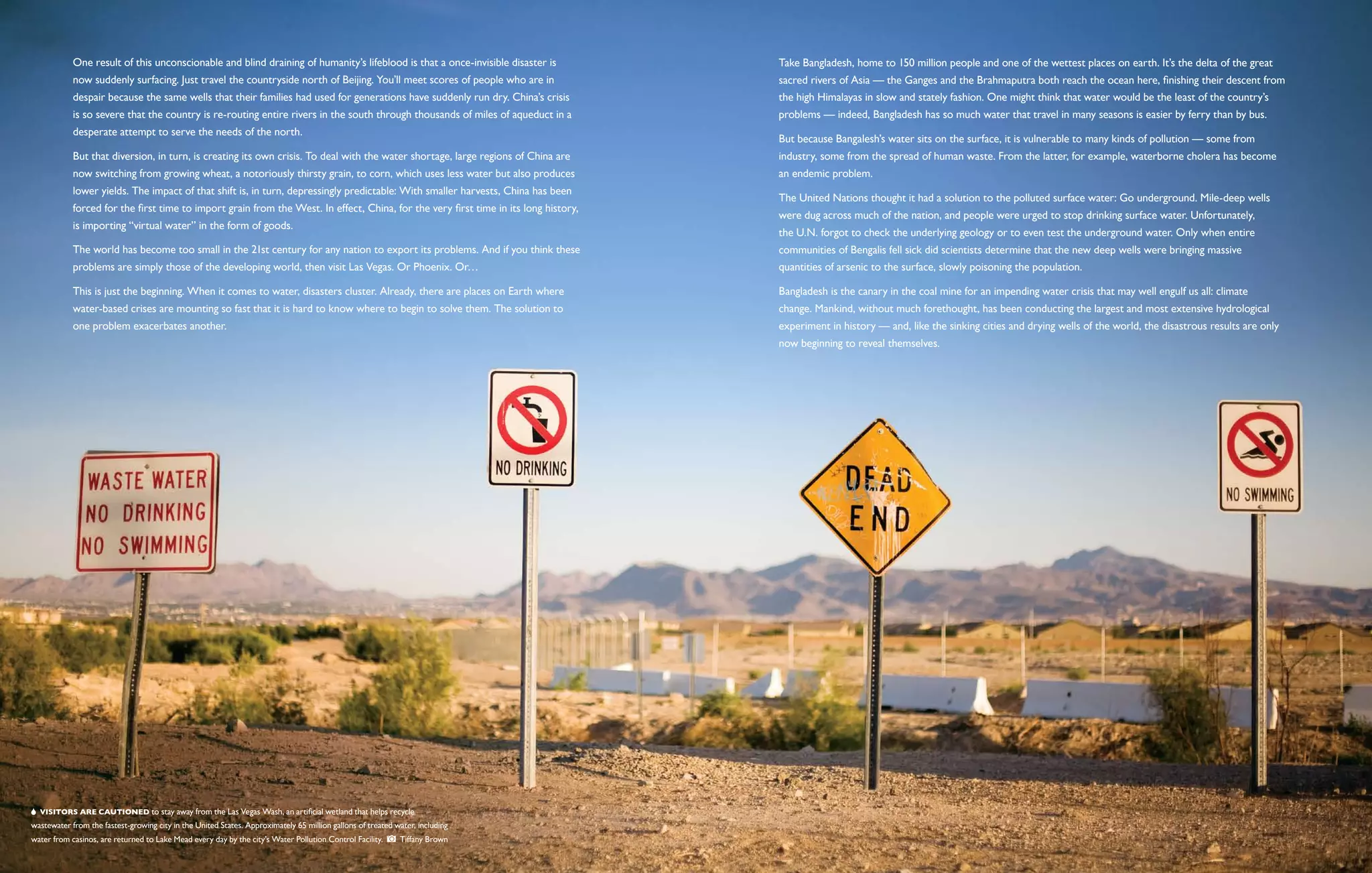 One result of this unconscionable and blind draining of humanity’s lifeblood is that a once-invisible disaster is         Take Bangladesh, home to 150 million people and one of the wettest places on earth. It’s the delta of the great
            now suddenly surfacing. Just travel the countryside north of Beijing. You’ll meet scores of people who are in             sacred rivers of Asia — the Ganges and the Brahmaputra both reach the ocean here, finishing their descent from
            despair because the same wells that their families had used for generations have suddenly run dry. China’s crisis         the high Himalayas in slow and stately fashion. One might think that water would be the least of the country’s
            is so severe that the country is re-routing entire rivers in the south through thousands of miles of aqueduct in a        problems — indeed, Bangladesh has so much water that travel in many seasons is easier by ferry than by bus.
            desperate attempt to serve the needs of the north.
                                                                                                                                      But because Bangalesh’s water sits on the surface, it is vulnerable to many kinds of pollution — some from
            But that diversion, in turn, is creating its own crisis. To deal with the water shortage, large regions of China are      industry, some from the spread of human waste. From the latter, for example, waterborne cholera has become
            now switching from growing wheat, a notoriously thirsty grain, to corn, which uses less water but also produces           an endemic problem.
            lower yields. The impact of that shift is, in turn, depressingly predictable: With smaller harvests, China has been
                                                                                                                                      The United Nations thought it had a solution to the polluted surface water: Go underground. Mile-deep wells
            forced for the first time to import grain from the West. In effect, China, for the very first time in its long history,
                                                                                                                                      were dug across much of the nation, and people were urged to stop drinking surface water. Unfortunately,
            is importing “virtual water” in the form of goods.
                                                                                                                                      the U.N. forgot to check the underlying geology or to even test the underground water. Only when entire
            The world has become too small in the 21st century for any nation to export its problems. And if you think these          communities of Bengalis fell sick did scientists determine that the new deep wells were bringing massive
            problems are simply those of the developing world, then visit Las Vegas. Or Phoenix. Or…                                  quantities of arsenic to the surface, slowly poisoning the population.

            This is just the beginning. When it comes to water, disasters cluster. Already, there are places on Earth where           Bangladesh is the canary in the coal mine for an impending water crisis that may well engulf us all: climate
            water-based crises are mounting so fast that it is hard to know where to begin to solve them. The solution to             change. Mankind, without much forethought, has been conducting the largest and most extensive hydrological
            one problem exacerbates another.                                                                                          experiment in history — and, like the sinking cities and drying wells of the world, the disastrous results are only
                                                                                                                                      now beginning to reveal themselves.




   Visitors are cautioned to stay away from the Las Vegas Wash, an artificial wetland that helps recycle
wastewater from the fastest-growing city in the United States. Approximately 65 million gallons of treated water, including
water from casinos, are returned to Lake Mead every day by the city’s Water Pollution Control Facility.     Tiffany Brown
 
