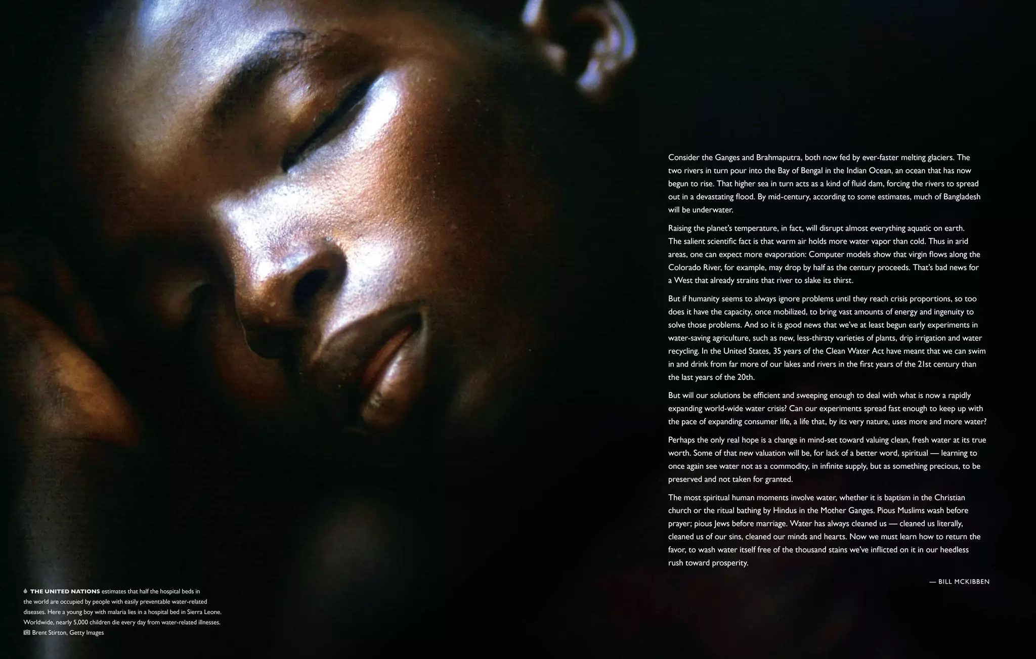 Consider the Ganges and Brahmaputra, both now fed by ever-faster melting glaciers. The
                                                                                  two rivers in turn pour into the Bay of Bengal in the Indian Ocean, an ocean that has now
                                                                                  begun to rise. That higher sea in turn acts as a kind of fluid dam, forcing the rivers to spread
                                                                                  out in a devastating flood. By mid-century, according to some estimates, much of Bangladesh
                                                                                  will be underwater.

                                                                                  Raising the planet’s temperature, in fact, will disrupt almost everything aquatic on earth.
                                                                                  The salient scientific fact is that warm air holds more water vapor than cold. Thus in arid
                                                                                  areas, one can expect more evaporation: Computer models show that virgin flows along the
                                                                                  Colorado River, for example, may drop by half as the century proceeds. That’s bad news for
                                                                                  a West that already strains that river to slake its thirst.

                                                                                  But if humanity seems to always ignore problems until they reach crisis proportions, so too
                                                                                  does it have the capacity, once mobilized, to bring vast amounts of energy and ingenuity to
                                                                                  solve those problems. And so it is good news that we’ve at least begun early experiments in
                                                                                  water-saving agriculture, such as new, less-thirsty varieties of plants, drip irrigation and water
                                                                                  recycling. In the United States, 35 years of the Clean Water Act have meant that we can swim
                                                                                  in and drink from far more of our lakes and rivers in the first years of the 21st century than
                                                                                  the last years of the 20th.

                                                                                  But will our solutions be efficient and sweeping enough to deal with what is now a rapidly
                                                                                  expanding world-wide water crisis? Can our experiments spread fast enough to keep up with
                                                                                  the pace of expanding consumer life, a life that, by its very nature, uses more and more water?

                                                                                  Perhaps the only real hope is a change in mind-set toward valuing clean, fresh water at its true
                                                                                  worth. Some of that new valuation will be, for lack of a better word, spiritual — learning to
                                                                                  once again see water not as a commodity, in infinite supply, but as something precious, to be
                                                                                  preserved and not taken for granted.

                                                                                  The most spiritual human moments involve water, whether it is baptism in the Christian
                                                                                  church or the ritual bathing by Hindus in the Mother Ganges. Pious Muslims wash before
                                                                                  prayer; pious Jews before marriage. Water has always cleaned us — cleaned us literally,
                                                                                  cleaned us of our sins, cleaned our minds and hearts. Now we must learn how to return the
                                                                                  favor, to wash water itself free of the thousand stains we’ve inflicted on it in our heedless
                                                                                  rush toward prosperity.

                                                                                                                                                                   — Bill McKibben
   The United Nations estimates that half the hospital beds in
the world are occupied by people with easily preventable water-related
diseases. Here a young boy with malaria lies in a hospital bed in Sierra Leone.
Worldwide, nearly 5,000 children die every day from water-related illnesses. 
    Brent Stirton, Getty Images
 