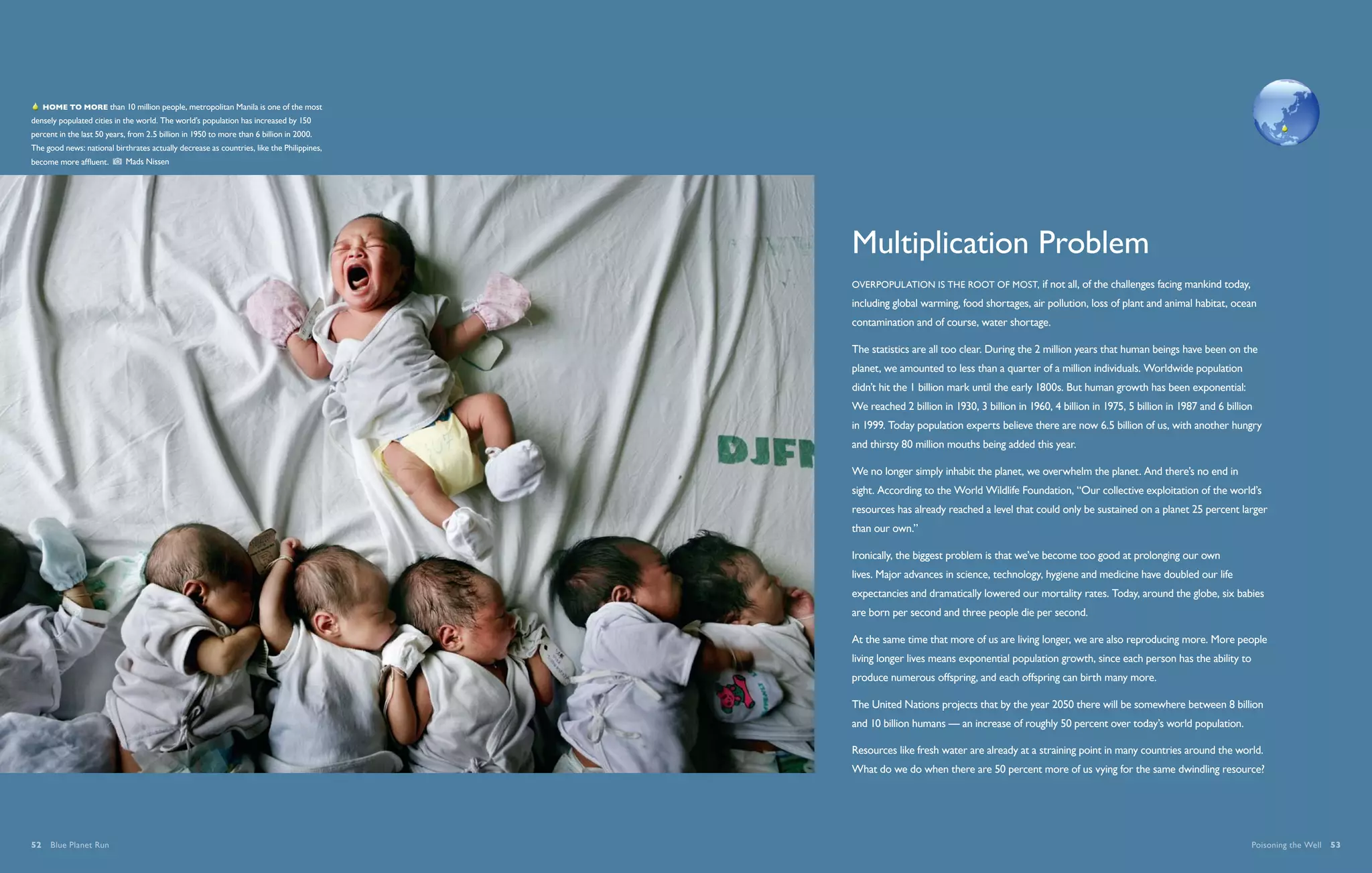   Home to more than 10 million people, metropolitan Manila is one of the most
densely populated cities in the world. The world’s population has increased by 150
percent in the last 50 years, from 2.5 billion in 1950 to more than 6 billion in 2000.
The good news: national birthrates actually decrease as countries, like the Philippines,
become more affluent.       Mads Nissen




                                                                                           Multiplication Problem
                                                                                           Overpopulation is the root of most, if not all, of the challenges facing mankind today,
                                                                                           including global warming, food shortages, air pollution, loss of plant and animal habitat, ocean
                                                                                           contamination and of course, water shortage.

                                                                                           The statistics are all too clear. During the 2 million years that human beings have been on the
                                                                                           planet, we amounted to less than a quarter of a million individuals. Worldwide population
                                                                                           didn’t hit the 1 billion mark until the early 1800s. But human growth has been exponential:
                                                                                           We reached 2 billion in 1930, 3 billion in 1960, 4 billion in 1975, 5 billion in 1987 and 6 billion
                                                                                           in 1999. Today population experts believe there are now 6.5 billion of us, with another hungry
                                                                                           and thirsty 80 million mouths being added this year.

                                                                                           We no longer simply inhabit the planet, we overwhelm the planet. And there’s no end in
                                                                                           sight. According to the World Wildlife Foundation, “Our collective exploitation of the world’s
                                                                                           resources has already reached a level that could only be sustained on a planet 25 percent larger
                                                                                           than our own.”

                                                                                           Ironically, the biggest problem is that we’ve become too good at prolonging our own
                                                                                           lives. Major advances in science, technology, hygiene and medicine have doubled our life
                                                                                           expectancies and dramatically lowered our mortality rates. Today, around the globe, six babies
                                                                                           are born per second and three people die per second.

                                                                                           At the same time that more of us are living longer, we are also reproducing more. More people
                                                                                           living longer lives means exponential population growth, since each person has the ability to
                                                                                           produce numerous offspring, and each offspring can birth many more.

                                                                                           The United Nations projects that by the year 2050 there will be somewhere between 8 billion
                                                                                           and 10 billion humans — an increase of roughly 50 percent over today’s world population.

                                                                                           Resources like fresh water are already at a straining point in many countries around the world.
                                                                                           What do we do when there are 50 percent more of us vying for the same dwindling resource?




52  Blue Planet Run                                                                                                                                                                          Poisoning the Well  53
 