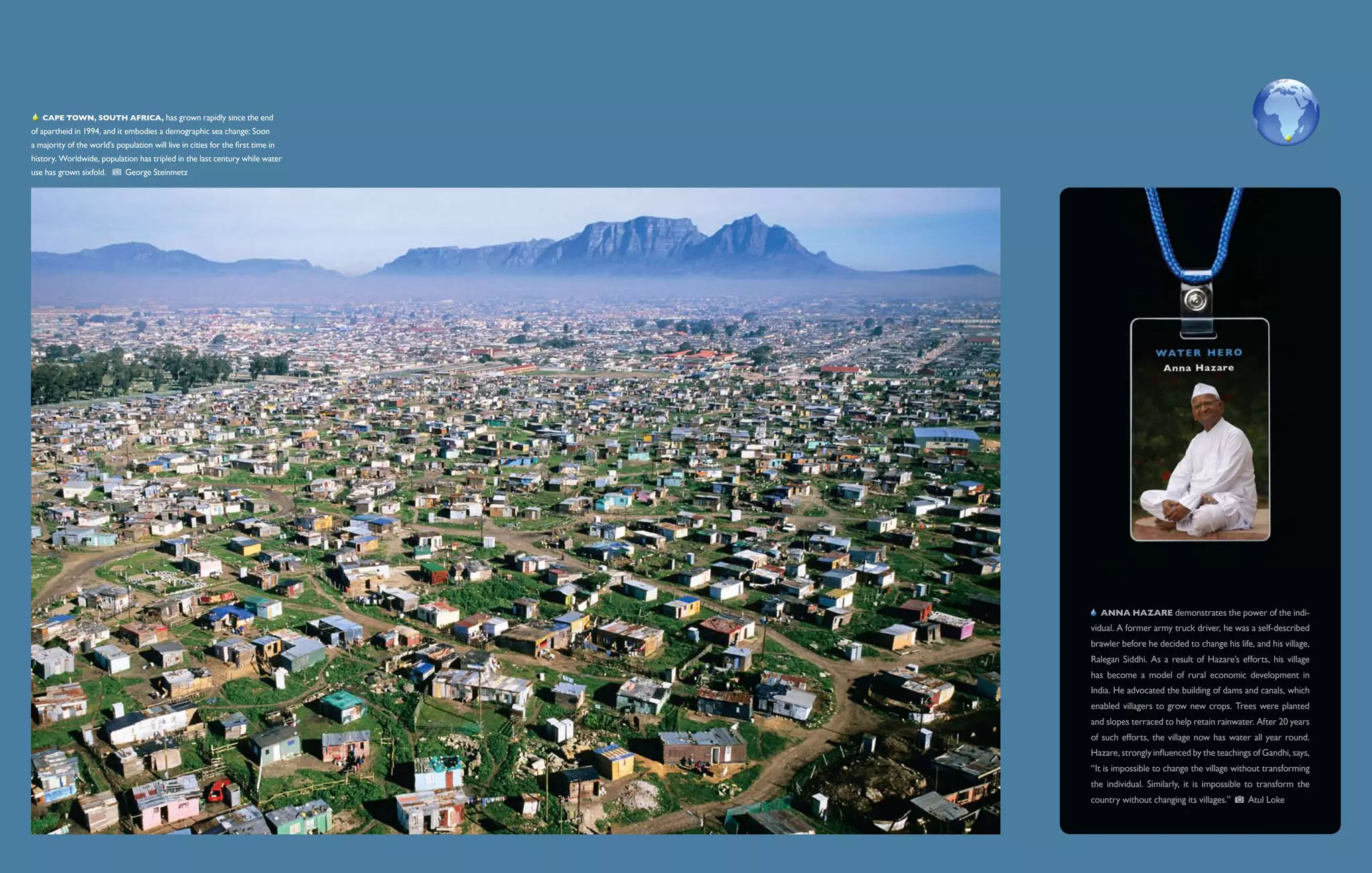   Cape Town, South Africa, has grown rapidly since the end
of apartheid in 1994, and it embodies a demographic sea change: Soon
a majority of the world’s population will live in cities for the first time in
history. Worldwide, population has tripled in the last century while water
use has grown sixfold.        George Steinmetz




                                                                                    Anna Hazare demonstrates the power of the indi-
                                                                                 vidual. A former army truck driver, he was a self-described
                                                                                 brawler before he decided to change his life, and his village,
                                                                                 Ralegan Siddhi. As a result of Hazare’s efforts, his village
                                                                                 has become a model of rural economic development in
                                                                                 India. He advocated the building of dams and canals, which
                                                                                 enabled villagers to grow new crops. Trees were planted
                                                                                 and slopes terraced to help retain rainwater. After 20 years
                                                                                 of such efforts, the village now has water all year round.
                                                                                 Hazare, strongly influenced by the teachings of Gandhi, says,
                                                                                 “It is impossible to change the village without transforming
                                                                                 the individual. Similarly, it is impossible to transform the
                                                                                 country without changing its villages.”     Atul Loke
 