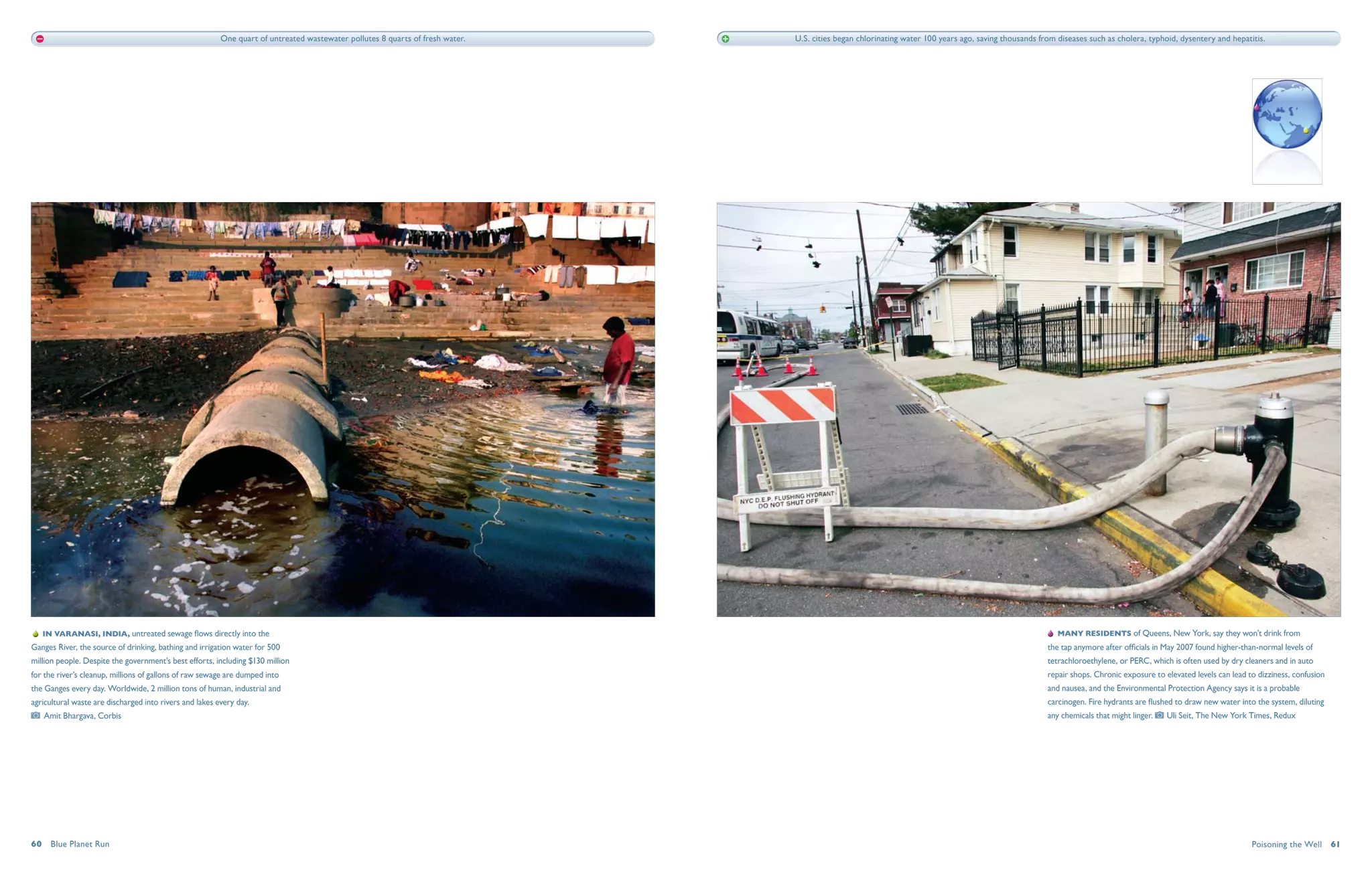 One quart of untreated wastewater pollutes 8 quarts of fresh water.   U.S. cities began chlorinating water 100 years ago, saving thousands from diseases such as cholera, typhoid, dysentery and hepatitis.




    In Varanasi, India, untreated sewage flows directly into the                                                                                                                                         Many residents of Queens, New York, say they won’t drink from
Ganges River, the source of drinking, bathing and irrigation water for 500                                                                                                                            the tap anymore after officials in May 2007 found higher-than-normal levels of
million people. Despite the government’s best efforts, including $130 million                                                                                                                         tetrachloroethylene, or PERC, which is often used by dry cleaners and in auto
for the river’s cleanup, millions of gallons of raw sewage are dumped into                                                                                                                            repair shops. Chronic exposure to elevated levels can lead to dizziness, confusion
the Ganges every day. Worldwide, 2 million tons of human, industrial and                                                                                                                              and nausea, and the Environmental Protection Agency says it is a probable
agricultural waste are discharged into rivers and lakes every day.                                                                                                                                    carcinogen. Fire hydrants are flushed to draw new water into the system, diluting
   Amit Bhargava, Corbis                                                                                                                                                                              any chemicals that might linger.   Uli Seit, The New York Times, Redux




60  Blue Planet Run                                                                                                                                                                                                                                               Poisoning the Well  61
 