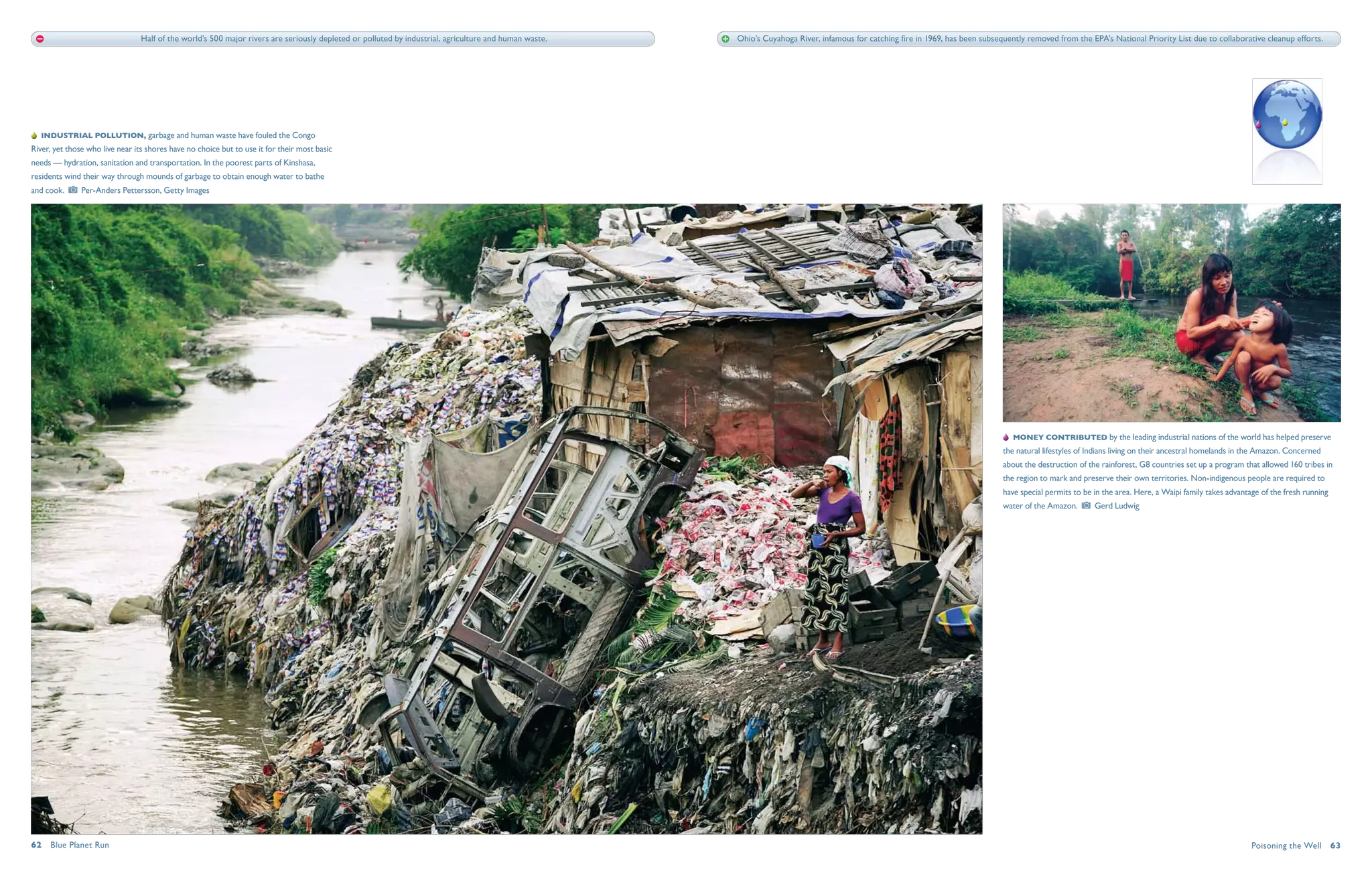 Half of the world’s 500 major rivers are seriously depleted or polluted by industrial, agriculture and human waste.   Ohio’s Cuyahoga River, infamous for catching fire in 1969, has been subsequently removed from the EPA’s National Priority List due to collaborative cleanup efforts.




   Industrial pollution, garbage and human waste have fouled the Congo
River, yet those who live near its shores have no choice but to use it for their most basic
needs — hydration, sanitation and transportation. In the poorest parts of Kinshasa,
residents wind their way through mounds of garbage to obtain enough water to bathe
and cook.      Per-Anders Pettersson, Getty Images




                                                                                                                                                                                                                                    Money contributed by the leading industrial nations of the world has helped preserve
                                                                                                                                                                                                                                 the natural lifestyles of Indians living on their ancestral homelands in the Amazon. Concerned
                                                                                                                                                                                                                                 about the destruction of the rainforest, G8 countries set up a program that allowed 160 tribes in
                                                                                                                                                                                                                                 the region to mark and preserve their own territories. Non-indigenous people are required to
                                                                                                                                                                                                                                 have special permits to be in the area. Here, a Waipi family takes advantage of the fresh running
                                                                                                                                                                                                                                 water of the Amazon.       Gerd Ludwig




62  Blue Planet Run                                                                                                                                                                                                                                                                                        Poisoning the Well  63
 