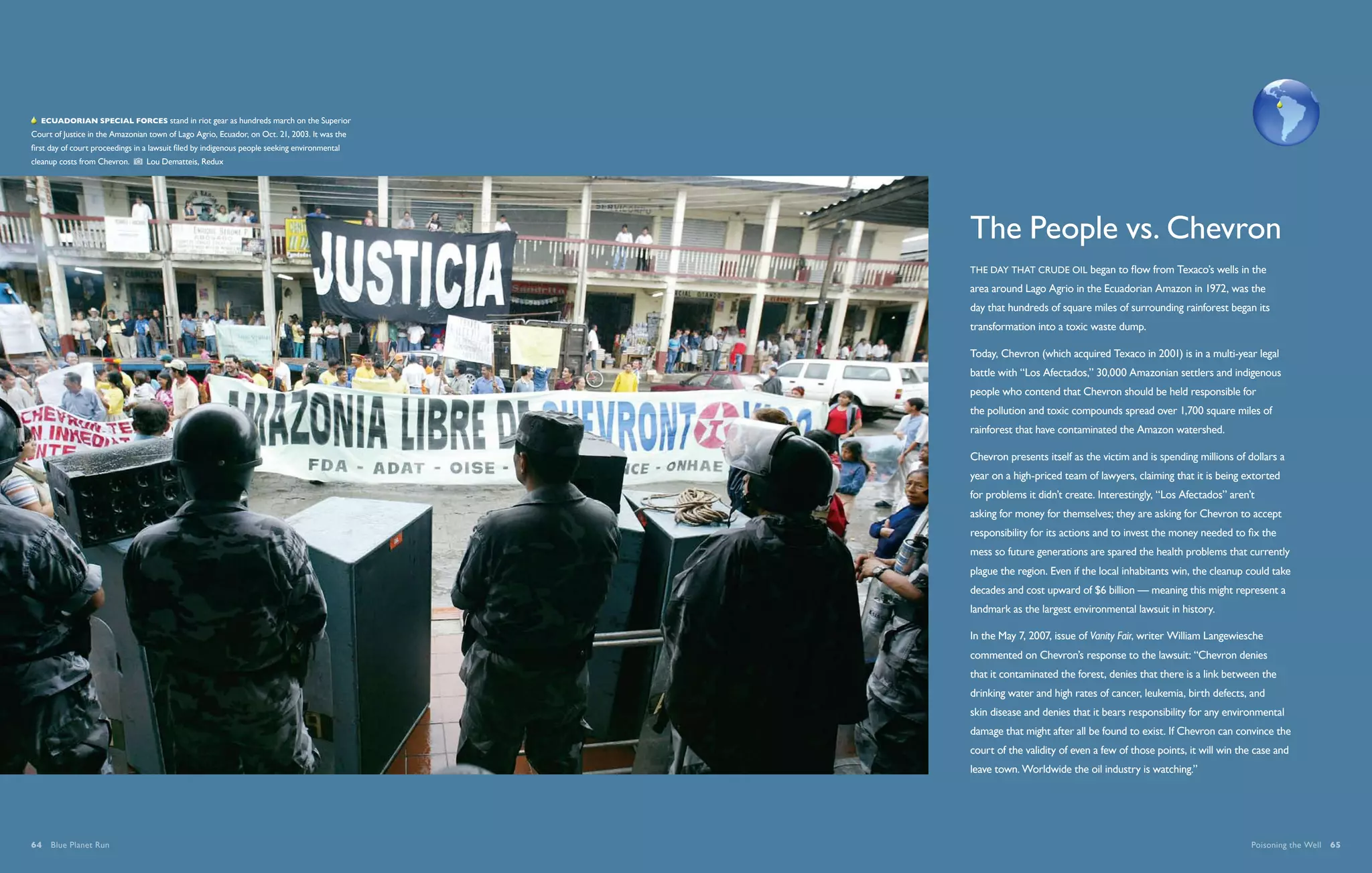   Ecuadorian special forces stand in riot gear as hundreds march on the Superior
Court of Justice in the Amazonian town of Lago Agrio, Ecuador, on Oct. 21, 2003. It was the
first day of court proceedings in a lawsuit filed by indigenous people seeking environmental
cleanup costs from Chevron.       Lou Dematteis, Redux




                                                                                               The People vs. Chevron
                                                                                               THE DAY THAT crude oil began to flow from Texaco’s wells in the
                                                                                               area around Lago Agrio in the Ecuadorian Amazon in 1972, was the
                                                                                               day that hundreds of square miles of surrounding rainforest began its
                                                                                               transformation into a toxic waste dump.

                                                                                               Today, Chevron (which acquired Texaco in 2001) is in a multi-year legal
                                                                                               battle with “Los Afectados,” 30,000 Amazonian settlers and indigenous
                                                                                               people who contend that Chevron should be held responsible for
                                                                                               the pollution and toxic compounds spread over 1,700 square miles of
                                                                                               rainforest that have contaminated the Amazon watershed.

                                                                                               Chevron presents itself as the victim and is spending millions of dollars a
                                                                                               year on a high-priced team of lawyers, claiming that it is being extorted
                                                                                               for problems it didn’t create. Interestingly, “Los Afectados” aren’t
                                                                                               asking for money for themselves; they are asking for Chevron to accept
                                                                                               responsibility for its actions and to invest the money needed to fix the
                                                                                               mess so future generations are spared the health problems that currently
                                                                                               plague the region. Even if the local inhabitants win, the cleanup could take
                                                                                               decades and cost upward of $6 billion — meaning this might represent a
                                                                                               landmark as the largest environmental lawsuit in history.

                                                                                               In the May 7, 2007, issue of Vanity Fair, writer William Langewiesche
                                                                                               commented on Chevron’s response to the lawsuit: “Chevron denies
                                                                                               that it contaminated the forest, denies that there is a link between the
                                                                                               drinking water and high rates of cancer, leukemia, birth defects, and
                                                                                               skin disease and denies that it bears responsibility for any environmental
                                                                                               damage that might after all be found to exist. If Chevron can convince the
                                                                                               court of the validity of even a few of those points, it will win the case and
                                                                                               leave town. Worldwide the oil industry is watching.”




64  Blue Planet Run                                                                                                                                               Poisoning the Well  65
 