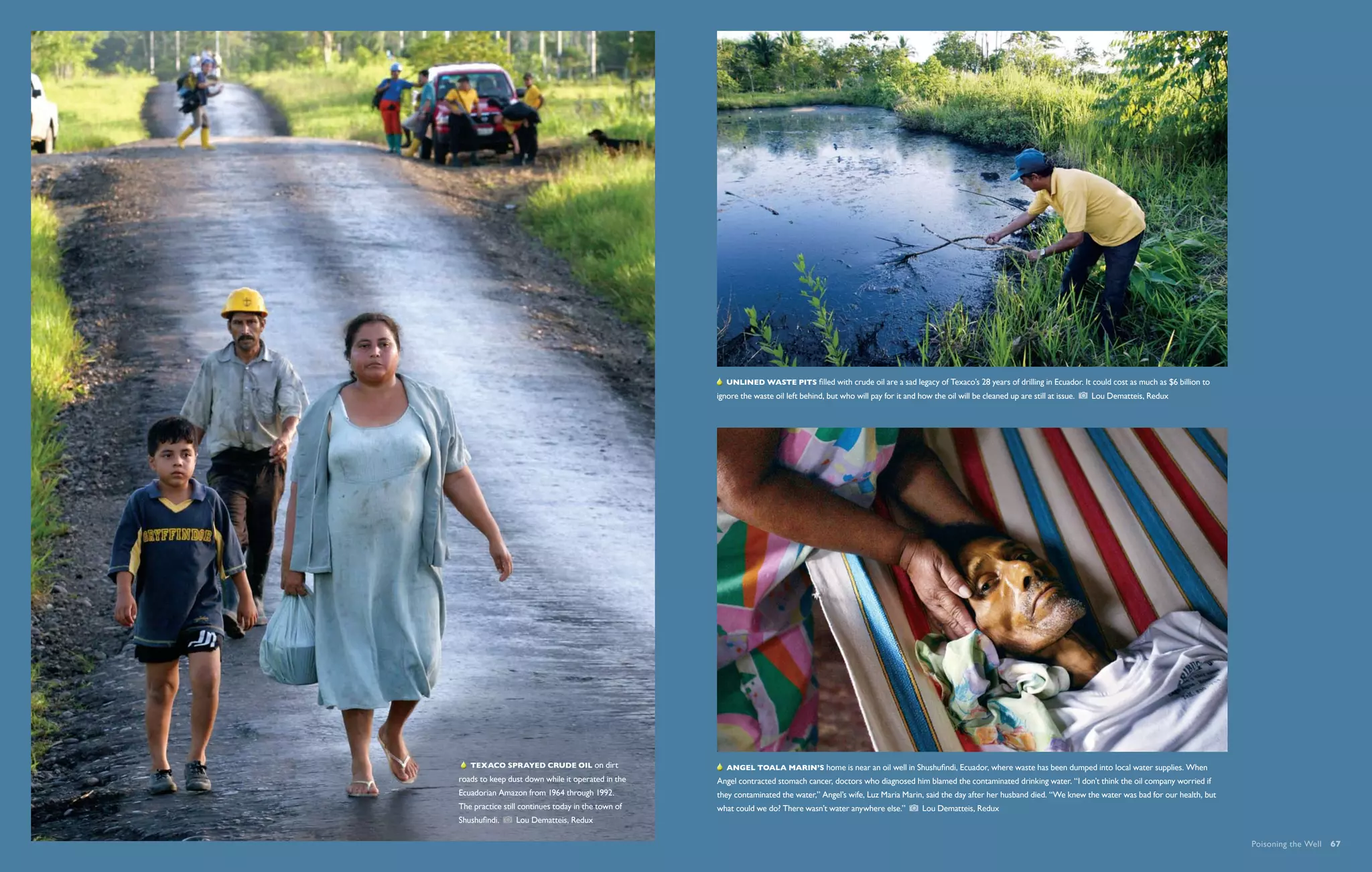   Unlined waste pits filled with crude oil are a sad legacy of Texaco’s 28 years of drilling in Ecuador. It could cost as much as $6 billion to
                                                    ignore the waste oil left behind, but who will pay for it and how the oil will be cleaned up are still at issue.    Lou Dematteis, Redux




    Texaco sprayed crude oil on dirt                   Angel Toala Marin’s home is near an oil well in Shushufindi, Ecuador, where waste has been dumped into local water supplies. When
roads to keep dust down while it operated in the    Angel contracted stomach cancer, doctors who diagnosed him blamed the contaminated drinking water. “I don’t think the oil company worried if
Ecuadorian Amazon from 1964 through 1992.           they contaminated the water,” Angel’s wife, Luz Maria Marin, said the day after her husband died. “We knew the water was bad for our health, but
The practice still continues today in the town of   what could we do? There wasn’t water anywhere else.”            Lou Dematteis, Redux
Shushufindi.     Lou Dematteis, Redux

                                                                                                                                                                                                       Poisoning the Well  67
 