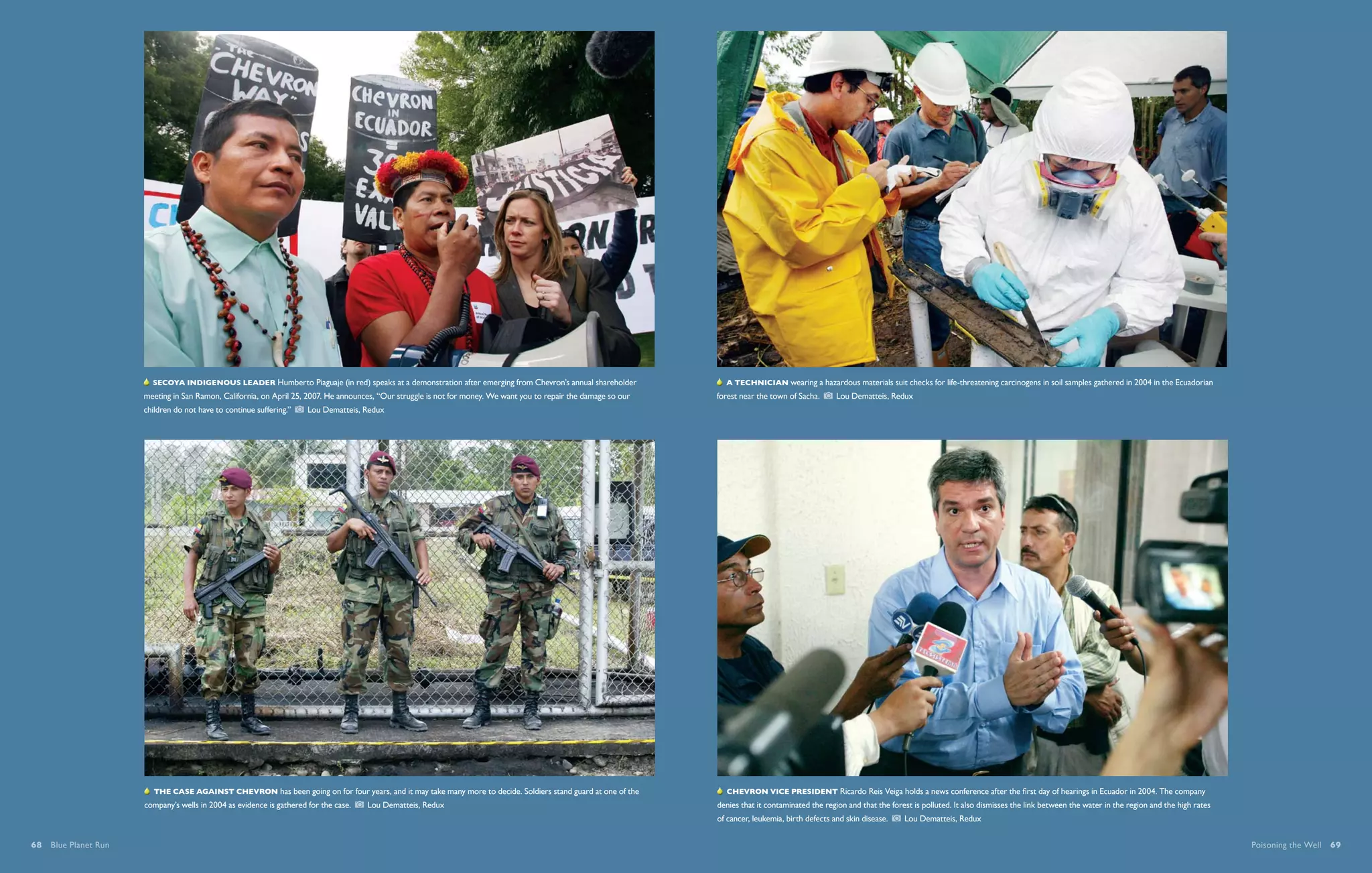  Secoya indigenous leader Humberto Piaguaje (in red) speaks at a demonstration after emerging from Chevron’s annual shareholder                A technician wearing a hazardous materials suit checks for life-threatening carcinogens in soil samples gathered in 2004 in the Ecuadorian
                      meeting in San Ramon, California, on April 25, 2007. He announces, “Our struggle is not for money. We want you to repair the damage so our   forest near the town of Sacha.       Lou Dematteis, Redux
                      children do not have to continue suffering.”      Lou Dematteis, Redux




                         The case against Chevron has been going on for four years, and it may take many more to decide. Soldiers stand guard at one of the           Chevron Vice President Ricardo Reis Veiga holds a news conference after the first day of hearings in Ecuador in 2004. The company
                      company’s wells in 2004 as evidence is gathered for the case.      Lou Dematteis, Redux                                                      denies that it contaminated the region and that the forest is polluted. It also dismisses the link between the water in the region and the high rates
                                                                                                                                                                   of cancer, leukemia, birth defects and skin disease.      Lou Dematteis, Redux


68  Blue Planet Run                                                                                                                                                                                                                                                                                                        Poisoning the Well  69
 