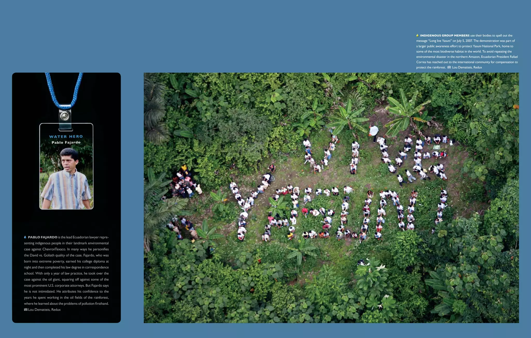   Indigenous group members use their bodies to spell out the
                                                               message “Long live Yasuni” on July 5, 2007. The demonstration was part of
                                                               a larger public awareness effort to protect Yasuni National Park, home to
                                                               some of the most biodiverse habitat in the world. To avoid repeating the
                                                               environmental disaster in the northern Amazon, Ecuadorian President Rafael
                                                               Correa has reached out to the international community for compensation to
                                                               protect the rainforest.      Lou Dematteis, Redux




   Pablo Fajardo is the lead Ecuadorian lawyer repre-
senting indigenous people in their landmark environmental
case against ChevronTexaco. In many ways he personifies
the David vs. Goliath quality of the case. Fajardo, who was
born into extreme poverty, earned his college diploma at
night and then completed his law degree in correspondence
school. With only a year of law practice, he took over the
case against the oil giant, squaring off against some of the
most prominent U.S. corporate attorneys. But Fajardo says
he is not intimidated. He attributes his confidence to the
years he spent working in the oil fields of the rainforest,
where he learned about the problems of pollution firsthand.
  Lou Dematteis, Redux
 