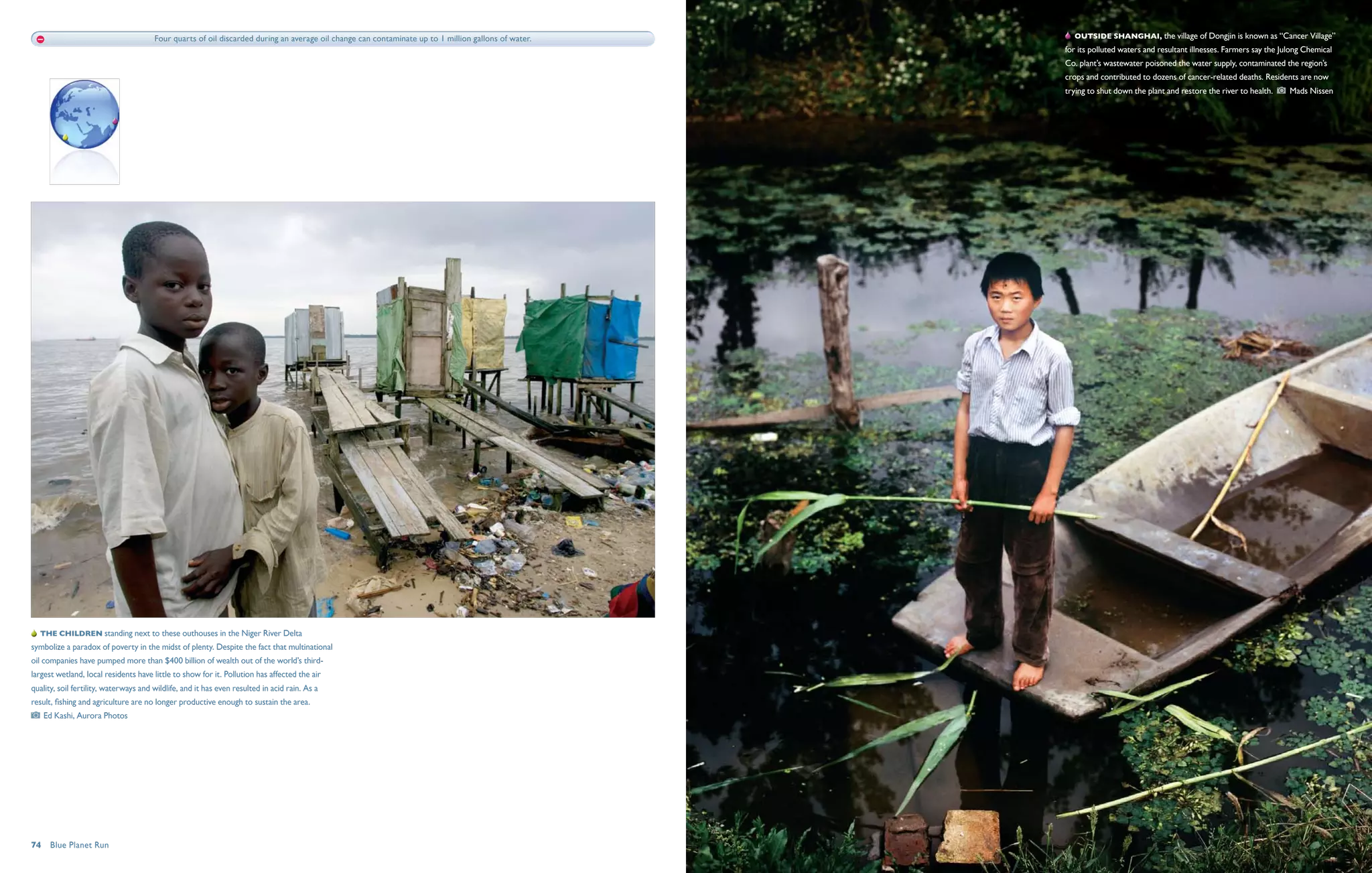 Four quarts of oil discarded during an average oil change can contaminate up to 1 million gallons of water.      Outside Shanghai, the village of Dongjin is known as “Cancer Village”
                                                                                                                                                     for its polluted waters and resultant illnesses. Farmers say the Julong Chemical
                                                                                                                                                     Co. plant’s wastewater poisoned the water supply, contaminated the region’s
                                                                                                                                                     crops and contributed to dozens of cancer-related deaths. Residents are now
                                                                                                                                                     trying to shut down the plant and restore the river to health.     Mads Nissen




  The children standing next to these outhouses in the Niger River Delta
symbolize a paradox of poverty in the midst of plenty. Despite the fact that multinational
oil companies have pumped more than $400 billion of wealth out of the world’s third-
largest wetland, local residents have little to show for it. Pollution has affected the air
quality, soil fertility, waterways and wildlife, and it has even resulted in acid rain. As a
result, fishing and agriculture are no longer productive enough to sustain the area. 
   Ed Kashi, Aurora Photos




74  Blue Planet Run
 