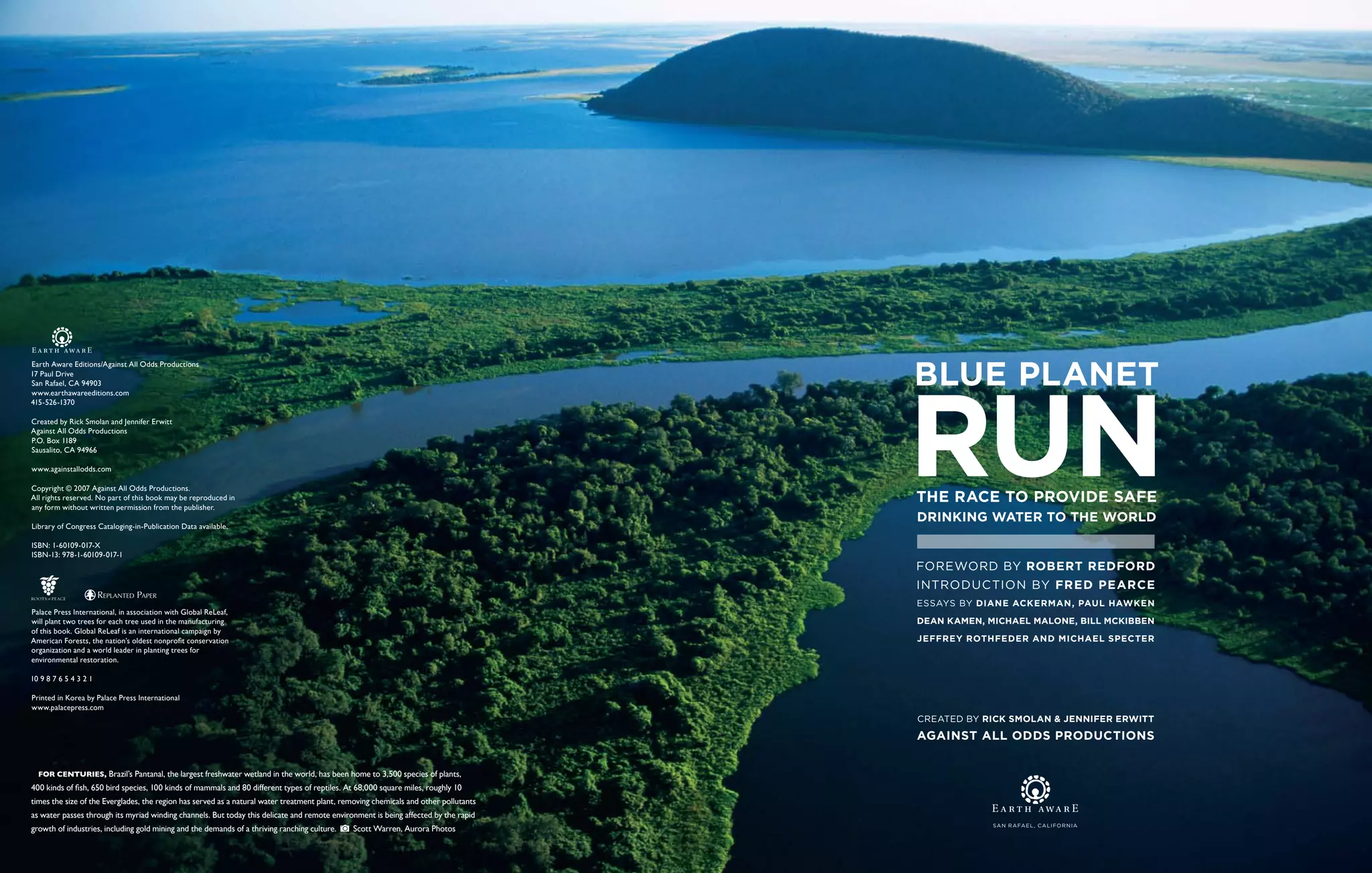 Earth Aware Editions/Against All Odds Productions
17 Paul Drive
San Rafael, CA 94903
www.earthawareeditions.com
415-526-1370

Created by Rick Smolan and Jennifer Erwitt
Against All Odds Productions
P.O. Box 1189
Sausalito, CA 94966

www.againstallodds.com

Copyright © 2007 Against All Odds Productions.
All rights reserved. No part of this book may be reproduced in
any form without written permission from the publisher.

Library of Congress Cataloging-in-Publication Data available.

ISBN: 1-60109-017-X
ISBN-13: 978-1-60109-017-1
                                                                                                                                      FOREWORD BY ROBERT REDFORD
                                                                                                                                      Introduction by Fred Pearce
                       REPLANTED PAPER
                                                                                                                                      Essays by Diane Ackerman, Paul Hawken
Palace Press International, in association with Global ReLeaf,
will plant two trees for each tree used in the manufacturing                                                                          Dean Kamen, Michael Malone, Bill McKibben
of this book. Global ReLeaf is an international campaign by
American Forests, the nation’s oldest nonprofit conservation                                                                          Jeffrey Rothfeder and Michael Specter
organization and a world leader in planting trees for
environmental restoration.

10 9 8 7 6 5 4 3 2 1

Printed in Korea by Palace Press International
www.palacepress.com
                                                                                                                                      Created by Rick Smolan & Jennifer Erwitt
                                                                                                                                      against all odds productions


  For centuries, Brazil’s Pantanal, the largest freshwater wetland in the world, has been home to 3,500 species of plants,
400 kinds of fish, 650 bird species, 100 kinds of mammals and 80 different types of reptiles. At 68,000 square miles, roughly 10
times the size of the Everglades, the region has served as a natural water treatment plant, removing chemicals and other pollutants
as water passes through its myriad winding channels. But today this delicate and remote environment is being affected by the rapid
                                                                                                                                                   S a n R a fa e l , C A l ifo r n i a
growth of industries, including gold mining and the demands of a thriving ranching culture.    Scott Warren, Aurora Photos
 