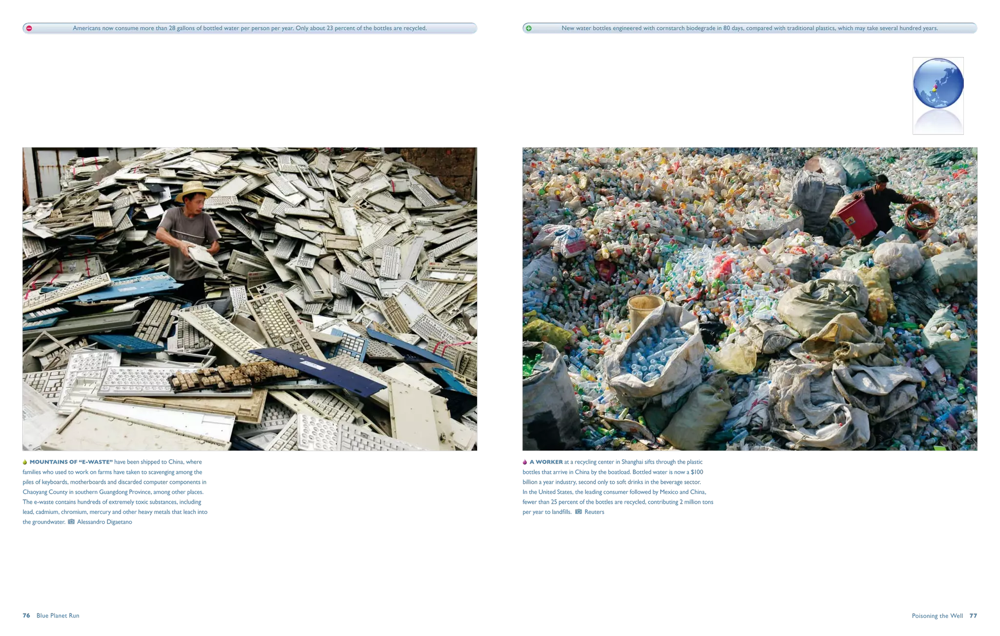 Americans now consume more than 28 gallons of bottled water per person per year. Only about 23 percent of the bottles are recycled.                     New water bottles engineered with cornstarch biodegrade in 80 days, compared with traditional plastics, which may take several hundred years.




   Mountains of “e-waste” have been shipped to China, where                                                                                                  A worker at a recycling center in Shanghai sifts through the plastic
families who used to work on farms have taken to scavenging among the                                                                                     bottles that arrive in China by the boatload. Bottled water is now a $100
piles of keyboards, motherboards and discarded computer components in                                                                                     billion a year industry, second only to soft drinks in the beverage sector.
Chaoyang County in southern Guangdong Province, among other places.                                                                                       In the United States, the leading consumer followed by Mexico and China,
The e-waste contains hundreds of extremely toxic substances, including                                                                                    fewer than 25 percent of the bottles are recycled, contributing 2 million tons
lead, cadmium, chromium, mercury and other heavy metals that leach into                                                                                   per year to landfills.     Reuters
the groundwater.     Alessandro Digaetano




76  Blue Planet Run                                                                                                                                                                                                                                                                                            Poisoning the Well  77
 