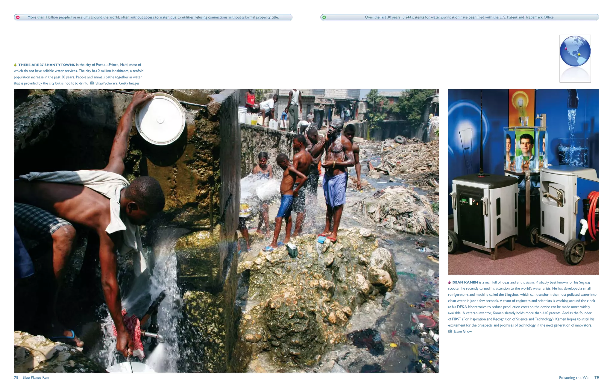 More than 1 billion people live in slums around the world, often without access to water, due to utilities refusing connections without a formal property title.   Over the last 30 years, 5,244 patents for water purification have been filed with the U.S. Patent and Trademark Office.




   There are 37 shantytowns in the city of Port-au-Prince, Haiti, most of
which do not have reliable water services. The city has 2 million inhabitants, a tenfold
population increase in the past 30 years. People and animals bathe together in water
that is provided by the city but is not fit to drink.    Shaul Schwarz, Getty Images




                                                                                                                                                                                                                                   Dean Kamen is a man full of ideas and enthusiasm. Probably best known for his Segway
                                                                                                                                                                                                                                scooter, he recently turned his attention to the world’s water crisis. He has developed a small
                                                                                                                                                                                                                                refrigerator-sized machine called the Slingshot, which can transform the most polluted water into
                                                                                                                                                                                                                                clean water in just a few seconds. A team of engineers and scientists is working around the clock
                                                                                                                                                                                                                                at his DEKA laboratories to reduce production costs so the device can be made more widely
                                                                                                                                                                                                                                available. A veteran inventor, Kamen already holds more than 440 patents. And as the founder
                                                                                                                                                                                                                                of FIRST (For Inspiration and Recognition of Science and Technology), Kamen hopes to instill his
                                                                                                                                                                                                                                excitement for the prospects and promises of technology in the next generation of innovators.
                                                                                                                                                                                                                                   Jason Grow




78  Blue Planet Run                                                                                                                                                                                                                                                                                       Poisoning the Well  79
 