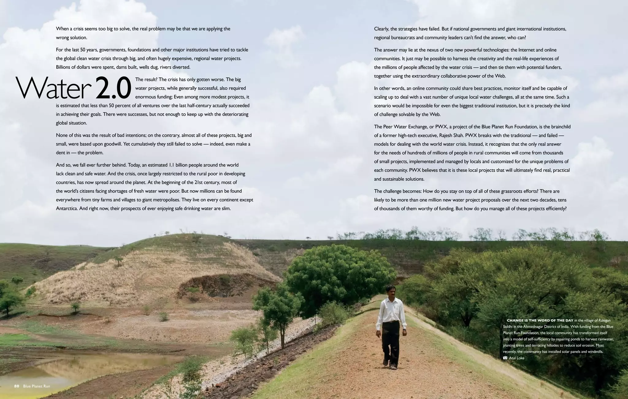 When a crisis seems too big to solve, the real problem may be that we are applying the                  Clearly, the strategies have failed. But if national governments and giant international institutions,
                      wrong solution.                                                                                         regional bureaucrats and community leaders can’t find the answer, who can?

                      For the last 50 years, governments, foundations and other major institutions have tried to tackle       The answer may lie at the nexus of two new powerful technologies: the Internet and online
                      the global clean water crisis through big, and often hugely expensive, regional water projects.         communities. It just may be possible to harness the creativity and the real-life experiences of
                      Billions of dollars were spent, dams built, wells dug, rivers diverted.                                 the millions of people affected by the water crisis — and then tie them with potential funders,
                                                                                                                              together using the extraordinary collaborative power of the Web.
                                                               The result? The crisis has only gotten worse. The big
                                                               water projects, while generally successful, also required      In other words, an online community could share best practices, monitor itself and be capable of
                                                               enormous funding; Even among more modest projects, it          scaling up to deal with a vast number of unique local water challenges, all at the same time. Such a
                      is estimated that less than 50 percent of all ventures over the last half-century actually succeeded    scenario would be impossible for even the biggest traditional institution, but it is precisely the kind
                      in achieving their goals. There were successes, but not enough to keep up with the deteriorating        of challenge solvable by the Web.
                      global situation.
                                                                                                                              The Peer Water Exchange, or PWX, a project of the Blue Planet Run Foundation, is the brainchild
                      None of this was the result of bad intentions; on the contrary, almost all of these projects, big and   of a former high-tech executive, Rajesh Shah. PWX breaks with the traditional — and failed —
                      small, were based upon goodwill. Yet cumulatively they still failed to solve — indeed, even make a      models for dealing with the world water crisis. Instead, it recognizes that the only real answer
                      dent in — the problem.                                                                                  for the needs of hundreds of millions of people in rural communities will come from thousands
                                                                                                                              of small projects, implemented and managed by locals and customized for the unique problems of
                      And so, we fall ever further behind. Today, an estimated 1.1 billion people around the world
                                                                                                                              each community. PWX believes that it is these local projects that will ultimately find real, practical
                      lack clean and safe water. And the crisis, once largely restricted to the rural poor in developing
                                                                                                                              and sustainable solutions.
                      countries, has now spread around the planet. At the beginning of the 21st century, most of
                      the world’s citizens facing shortages of fresh water were poor. But now millions can be found           The challenge becomes: How do you stay on top of all of these grassroots efforts? There are
                      everywhere from tiny farms and villages to giant metropolises. They live on every continent except      likely to be more than one million new water project proposals over the next two decades, tens
                      Antarctica. And right now, their prospects of ever enjoying safe drinking water are slim.               of thousands of them worthy of funding. But how do you manage all of these projects efficiently?




                                                                                                                                                                                                    Change is the word of the day in the village of Ralegan
                                                                                                                                                                                                  Siddhi in the Ahmednagar District of India. With funding from the Blue
                                                                                                                                                                                                  Planet Run Foundation, the local community has transformed itself
                                                                                                                                                                                                  into a model of self-sufficiency by repairing ponds to harvest rainwater,
                                                                                                                                                                                                  planting trees and terracing hillsides to reduce soil erosion. Most
                                                                                                                                                                                                  recently, the community has installed solar panels and windmills.
                                                                                                                                                                                                     Atul Loke




80  Blue Planet Run
 