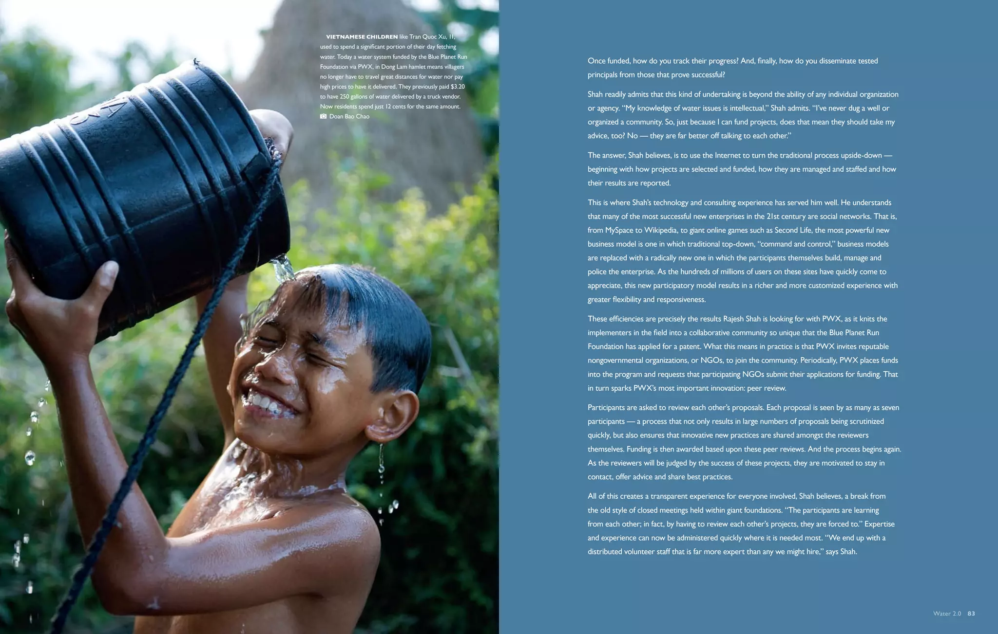   Vietnamese children like Tran Quoc Xu, 11,
used to spend a significant portion of their day fetching
water. Today a water system funded by the Blue Planet Run
                                                               Once funded, how do you track their progress? And, finally, how do you disseminate tested
Foundation via PWX, in Dong Lam hamlet means villagers
no longer have to travel great distances for water nor pay     principals from those that prove successful?
high prices to have it delivered. They previously paid $3.20
to have 250 gallons of water delivered by a truck vendor.      Shah readily admits that this kind of undertaking is beyond the ability of any individual organization
Now residents spend just 12 cents for the same amount.         or agency. “My knowledge of water issues is intellectual,” Shah admits. “I’ve never dug a well or
   Doan Bao Chao
                                                               organized a community. So, just because I can fund projects, does that mean they should take my
                                                               advice, too? No — they are far better off talking to each other.”

                                                               The answer, Shah believes, is to use the Internet to turn the traditional process upside-down —
                                                               beginning with how projects are selected and funded, how they are managed and staffed and how
                                                               their results are reported.

                                                               This is where Shah’s technology and consulting experience has served him well. He understands
                                                               that many of the most successful new enterprises in the 21st century are social networks. That is,
                                                               from MySpace to Wikipedia, to giant online games such as Second Life, the most powerful new
                                                               business model is one in which traditional top-down, “command and control,” business models
                                                               are replaced with a radically new one in which the participants themselves build, manage and
                                                               police the enterprise. As the hundreds of millions of users on these sites have quickly come to
                                                               appreciate, this new participatory model results in a richer and more customized experience with
                                                               greater flexibility and responsiveness.

                                                               These efficiencies are precisely the results Rajesh Shah is looking for with PWX, as it knits the
                                                               implementers in the field into a collaborative community so unique that the Blue Planet Run
                                                               Foundation has applied for a patent. What this means in practice is that PWX invites reputable
                                                               nongovernmental organizations, or NGOs, to join the community. Periodically, PWX places funds
                                                               into the program and requests that participating NGOs submit their applications for funding. That
                                                               in turn sparks PWX’s most important innovation: peer review.

                                                               Participants are asked to review each other’s proposals. Each proposal is seen by as many as seven
                                                               participants — a process that not only results in large numbers of proposals being scrutinized
                                                               quickly, but also ensures that innovative new practices are shared amongst the reviewers
                                                               themselves. Funding is then awarded based upon these peer reviews. And the process begins again.
                                                               As the reviewers will be judged by the success of these projects, they are motivated to stay in
                                                               contact, offer advice and share best practices.

                                                               All of this creates a transparent experience for everyone involved, Shah believes, a break from
                                                               the old style of closed meetings held within giant foundations. “The participants are learning
                                                               from each other; in fact, by having to review each other’s projects, they are forced to.” Expertise
                                                               and experience can now be administered quickly where it is needed most. “We end up with a
                                                               distributed volunteer staff that is far more expert than any we might hire,” says Shah.




                                                                                                                                                                        Water 2.0  83
 