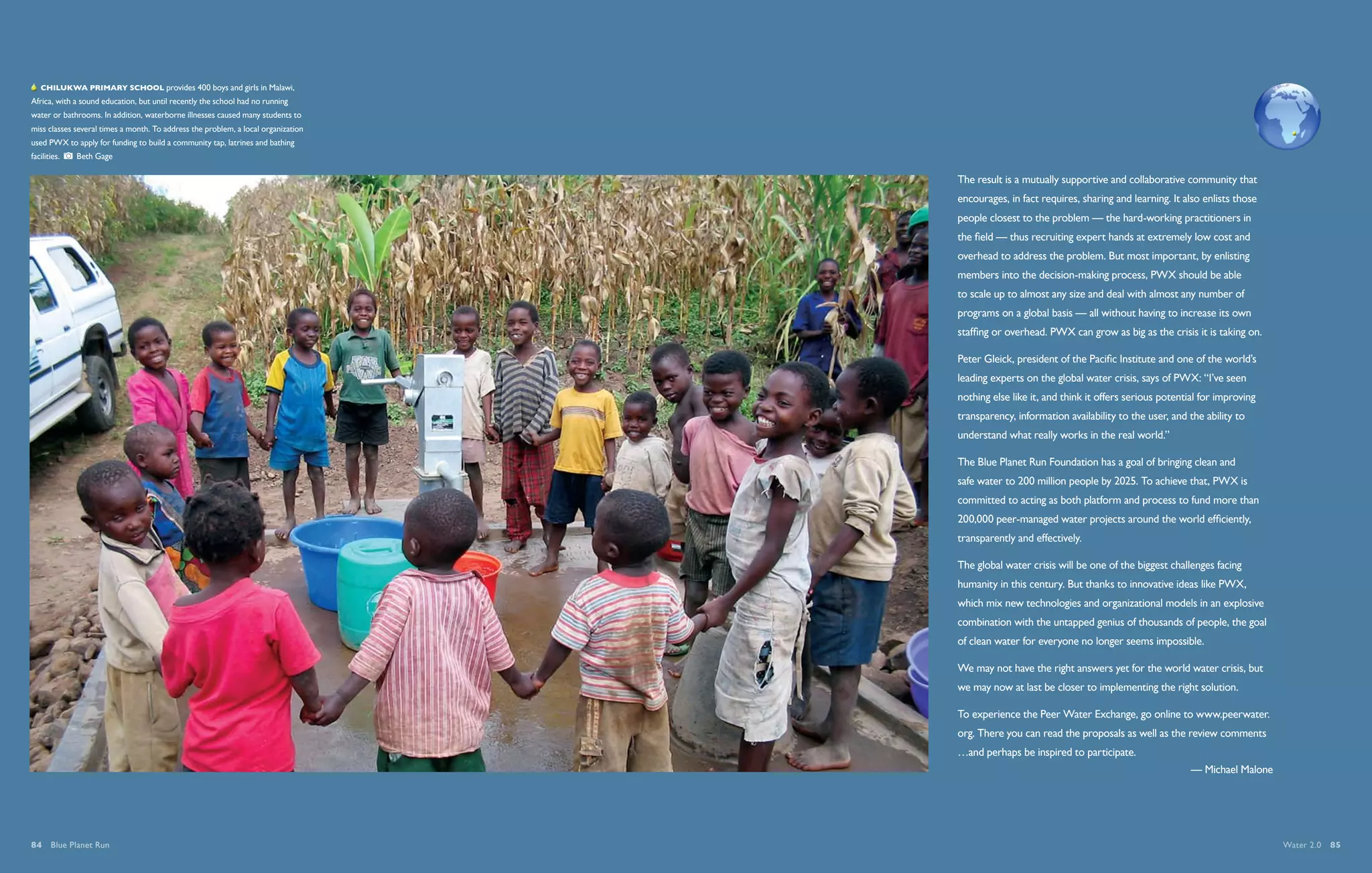  Chilukwa Primary School provides 400 boys and girls in Malawi,
Africa, with a sound education, but until recently the school had no running
water or bathrooms. In addition, waterborne illnesses caused many students to
miss classes several times a month. To address the problem, a local organization
used PWX to apply for funding to build a community tap, latrines and bathing
facilities.    Beth Gage

                                                                                   The result is a mutually supportive and collaborative community that
                                                                                   encourages, in fact requires, sharing and learning. It also enlists those
                                                                                   people closest to the problem — the hard-working practitioners in
                                                                                   the field — thus recruiting expert hands at extremely low cost and
                                                                                   overhead to address the problem. But most important, by enlisting
                                                                                   members into the decision-making process, PWX should be able
                                                                                   to scale up to almost any size and deal with almost any number of
                                                                                   programs on a global basis — all without having to increase its own
                                                                                   staffing or overhead. PWX can grow as big as the crisis it is taking on.

                                                                                   Peter Gleick, president of the Pacific Institute and one of the world’s
                                                                                   leading experts on the global water crisis, says of PWX: “I’ve seen
                                                                                   nothing else like it, and think it offers serious potential for improving
                                                                                   transparency, information availability to the user, and the ability to
                                                                                   understand what really works in the real world.”

                                                                                   The Blue Planet Run Foundation has a goal of bringing clean and
                                                                                   safe water to 200 million people by 2025. To achieve that, PWX is
                                                                                   committed to acting as both platform and process to fund more than
                                                                                   200,000 peer-managed water projects around the world efficiently,
                                                                                   transparently and effectively.

                                                                                   The global water crisis will be one of the biggest challenges facing
                                                                                   humanity in this century. But thanks to innovative ideas like PWX,
                                                                                   which mix new technologies and organizational models in an explosive
                                                                                   combination with the untapped genius of thousands of people, the goal
                                                                                   of clean water for everyone no longer seems impossible.

                                                                                   We may not have the right answers yet for the world water crisis, but
                                                                                   we may now at last be closer to implementing the right solution.

                                                                                   To experience the Peer Water Exchange, go online to www.peerwater.
                                                                                   org. There you can read the proposals as well as the review comments
                                                                                   …and perhaps be inspired to participate.
                                                                                                                                            — Michael Malone




84  Blue Planet Run                                                                                                                                            Water 2.0  85
 