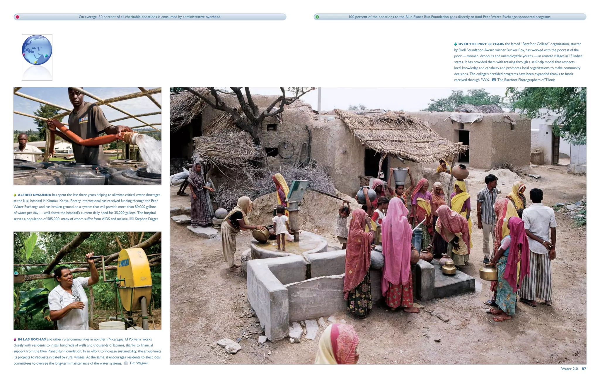 On average, 30 percent of all charitable donations is consumed by administrative overhead.   100 percent of the donations to the Blue Planet Run Foundation goes directly to fund Peer Water Exchange-sponsored programs.




                                                                                                                                                                                                             ­­  Over the past 30 years the famed “Barefoot College” organization, started
                                                                                                                                                                                                           by Skoll Foundation Award winner Bunker Roy, has worked with the poorest of the
                                                                                                                                                                                                           poor — women, dropouts and unemployable youths — in remote villages in 13 Indian
                                                                                                                                                                                                           states. It has provided them with training through a self-help model that respects
                                                                                                                                                                                                           local knowledge and capability and promotes local organizations to make community
                                                                                                                                                                                                           decisions. The college’s heralded programs have been expanded thanks to funds
                                                                                                                                                                                                           received through PWX.        The Barefoot Photographers of Tilonia




   Alfred nysunda has spent the last three years helping to alleviate critical water shortages
at the Kisii hospital in Kisumu, Kenya. Rotary International has received funding through the Peer
Water Exchange and has broken ground on a system that will provide more than 80,000 gallons
of water per day — well above the hospital’s current daily need for 35,000 gallons. The hospital
serves a population of 585,000, many of whom suffer from AIDS and malaria.            Stephen Digges




   IN LAS ROCHAS and other rural communities in northern Nicaragua, El Porvenir works
closely with residents to install hundreds of wells and thousands of latrines, thanks to financial
support from the Blue Planet Run Foundation. In an effort to increase sustainability, the group limits
its projects to requests initiated by rural villages. At the same, it encourages residents to elect local
committees to oversee the long-term maintenance of the water systems.             Tim Wagner
                                                                                                                                                                                                                                                                                   Water 2.0  87
 