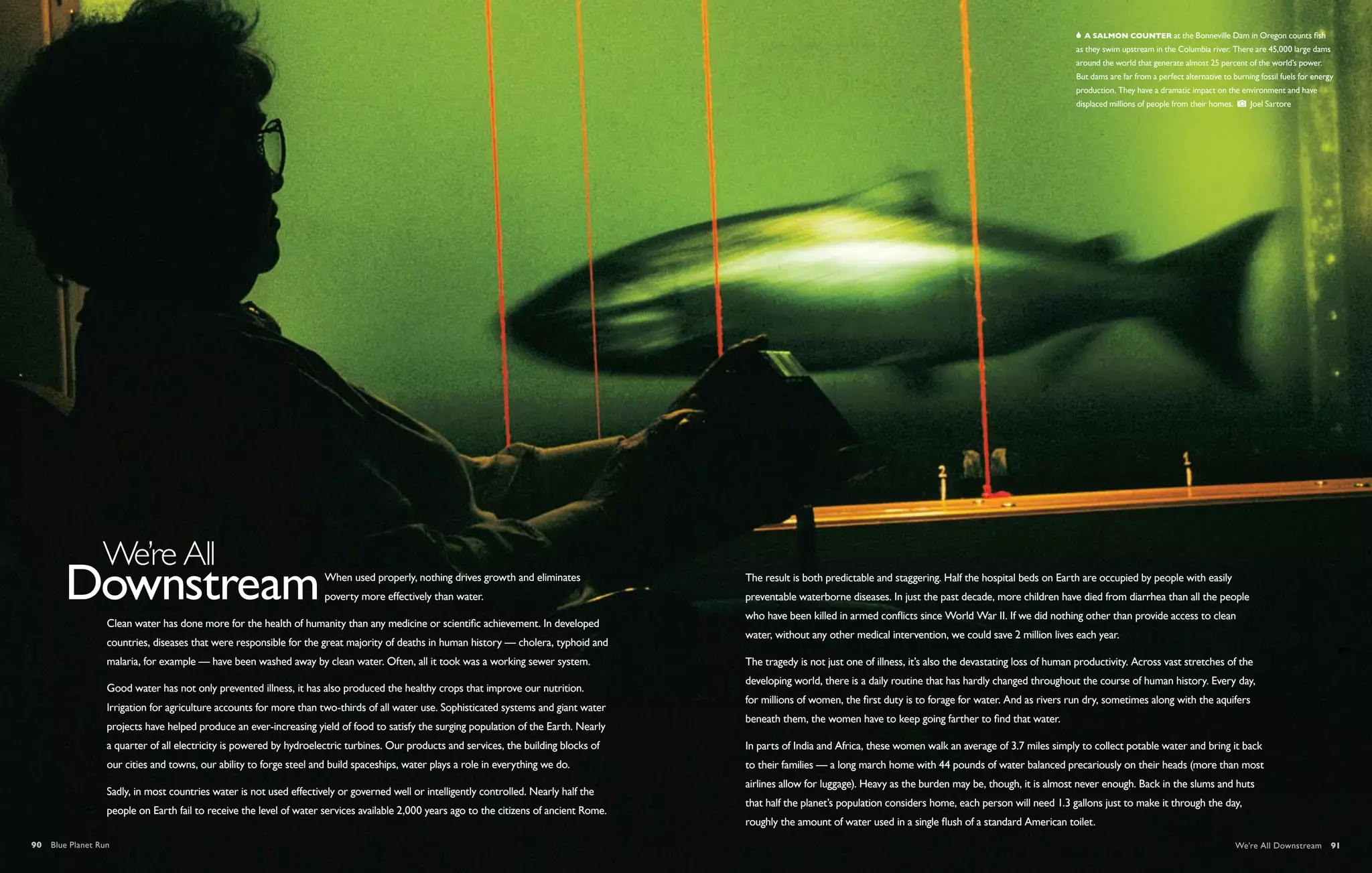   A salmon counter at the Bonneville Dam in Oregon counts fish
                                                                                                                                                                                                                          as they swim upstream in the Columbia river. There are 45,000 large dams
                                                                                                                                                                                                                          around the world that generate almost 25 percent of the world’s power.
                                                                                                                                                                                                                          But dams are far from a perfect alternative to burning fossil fuels for energy
                                                                                                                                                                                                                          production. They have a dramatic impact on the environment and have
                                                                                                                                                                                                                          displaced millions of people from their homes.      Joel Sartore




                                                                     When used properly, nothing drives growth and eliminates              The result is both predictable and staggering. Half the hospital beds on Earth are occupied by people with easily
                                                                     poverty more effectively than water.                                  preventable waterborne diseases. In just the past decade, more children have died from diarrhea than all the people
                                                                                                                                           who have been killed in armed conflicts since World War II. If we did nothing other than provide access to clean
                  Clean water has done more for the health of humanity than any medicine or scientific achievement. In developed
                                                                                                                                           water, without any other medical intervention, we could save 2 million lives each year.
                  countries, diseases that were responsible for the great majority of deaths in human history — cholera, typhoid and
                  malaria, for example — have been washed away by clean water. Often, all it took was a working sewer system.              The tragedy is not just one of illness, it’s also the devastating loss of human productivity. Across vast stretches of the
                                                                                                                                           developing world, there is a daily routine that has hardly changed throughout the course of human history. Every day,
                  Good water has not only prevented illness, it has also produced the healthy crops that improve our nutrition.
                                                                                                                                           for millions of women, the first duty is to forage for water. And as rivers run dry, sometimes along with the aquifers
                  Irrigation for agriculture accounts for more than two-thirds of all water use. Sophisticated systems and giant water
                                                                                                                                           beneath them, the women have to keep going farther to find that water.
                  projects have helped produce an ever-increasing yield of food to satisfy the surging population of the Earth. Nearly
                  a quarter of all electricity is powered by hydroelectric turbines. Our products and services, the building blocks of     In parts of India and Africa, these women walk an average of 3.7 miles simply to collect potable water and bring it back
                  our cities and towns, our ability to forge steel and build spaceships, water plays a role in everything we do.           to their families — a long march home with 44 pounds of water balanced precariously on their heads (more than most
                                                                                                                                           airlines allow for luggage). Heavy as the burden may be, though, it is almost never enough. Back in the slums and huts
                  Sadly, in most countries water is not used effectively or governed well or intelligently controlled. Nearly half the
                                                                                                                                           that half the planet’s population considers home, each person will need 1.3 gallons just to make it through the day,
                  people on Earth fail to receive the level of water services available 2,000 years ago to the citizens of ancient Rome.
                                                                                                                                           roughly the amount of water used in a single flush of a standard American toilet.
90  Blue Planet Run                                                                                                                                                                                                                                                       We're All Downstream  91
 