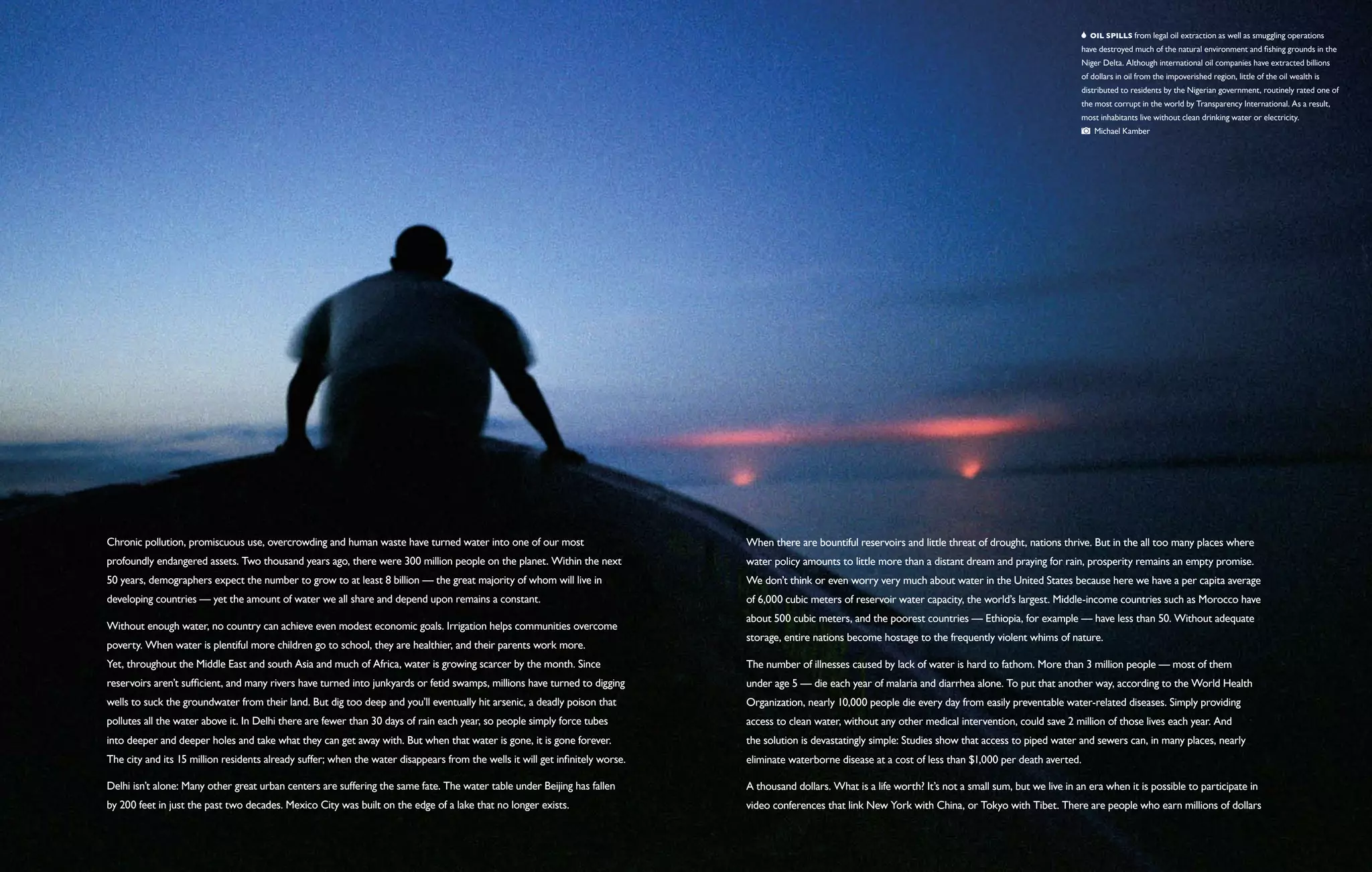   Oil spills from legal oil extraction as well as smuggling operations
                                                                                                                                                                                                               have destroyed much of the natural environment and fishing grounds in the
                                                                                                                                                                                                               Niger Delta. Although international oil companies have extracted billions
                                                                                                                                                                                                               of dollars in oil from the impoverished region, little of the oil wealth is
                                                                                                                                                                                                               distributed to residents by the Nigerian government, routinely rated one of
                                                                                                                                                                                                               the most corrupt in the world by Transparency International. As a result,
                                                                                                                                                                                                               most inhabitants live without clean drinking water or electricity.
                                                                                                                                                                                                                   Michael Kamber




Chronic pollution, promiscuous use, overcrowding and human waste have turned water into one of our most                        When there are bountiful reservoirs and little threat of drought, nations thrive. But in the all too many places where
profoundly endangered assets. Two thousand years ago, there were 300 million people on the planet. Within the next             water policy amounts to little more than a distant dream and praying for rain, prosperity remains an empty promise.
50 years, demographers expect the number to grow to at least 8 billion — the great majority of whom will live in               We don’t think or even worry very much about water in the United States because here we have a per capita average
developing countries — yet the amount of water we all share and depend upon remains a constant.                                of 6,000 cubic meters of reservoir water capacity, the world’s largest. Middle-income countries such as Morocco have
                                                                                                                               about 500 cubic meters, and the poorest countries — Ethiopia, for example — have less than 50. Without adequate
Without enough water, no country can achieve even modest economic goals. Irrigation helps communities overcome
                                                                                                                               storage, entire nations become hostage to the frequently violent whims of nature.
poverty. When water is plentiful more children go to school, they are healthier, and their parents work more.
Yet, throughout the Middle East and south Asia and much of Africa, water is growing scarcer by the month. Since                The number of illnesses caused by lack of water is hard to fathom. More than 3 million people — most of them
reservoirs aren’t sufficient, and many rivers have turned into junkyards or fetid swamps, millions have turned to digging      under age 5 — die each year of malaria and diarrhea alone. To put that another way, according to the World Health
wells to suck the groundwater from their land. But dig too deep and you’ll eventually hit arsenic, a deadly poison that        Organization, nearly 10,000 people die every day from easily preventable water-related diseases. Simply providing
pollutes all the water above it. In Delhi there are fewer than 30 days of rain each year, so people simply force tubes         access to clean water, without any other medical intervention, could save 2 million of those lives each year. And
into deeper and deeper holes and take what they can get away with. But when that water is gone, it is gone forever.            the solution is devastatingly simple: Studies show that access to piped water and sewers can, in many places, nearly
The city and its 15 million residents already suffer; when the water disappears from the wells it will get infinitely worse.   eliminate waterborne disease at a cost of less than $1,000 per death averted.

Delhi isn’t alone: Many other great urban centers are suffering the same fate. The water table under Beijing has fallen        A thousand dollars. What is a life worth? It’s not a small sum, but we live in an era when it is possible to participate in
by 200 feet in just the past two decades. Mexico City was built on the edge of a lake that no longer exists.                   video conferences that link New York with China, or Tokyo with Tibet. There are people who earn millions of dollars
 