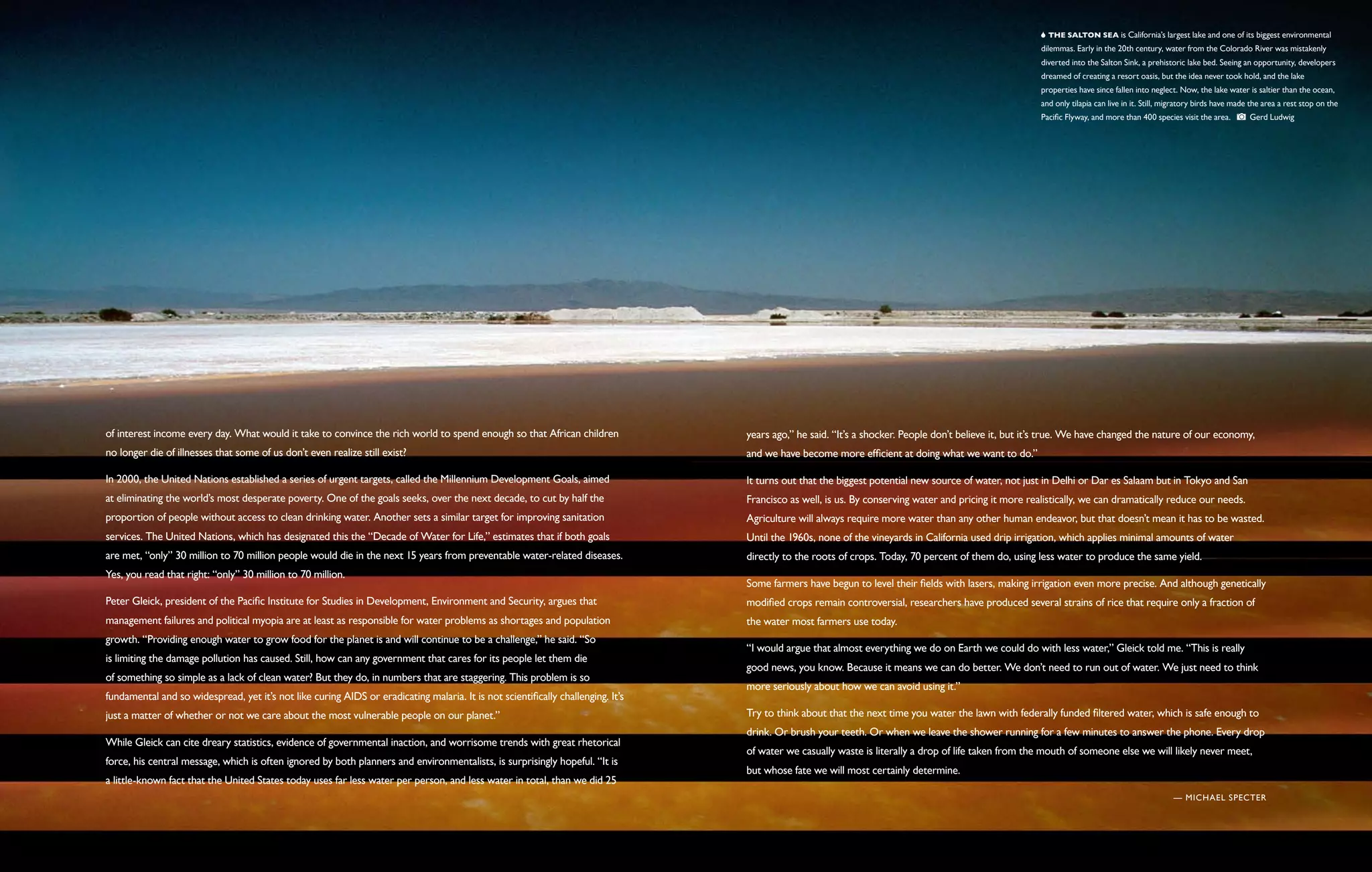   The Salton Sea is California’s largest lake and one of its biggest environmental
                                                                                                                                                                                                       dilemmas. Early in the 20th century, water from the Colorado River was mistakenly
                                                                                                                                                                                                       diverted into the Salton Sink, a prehistoric lake bed. Seeing an opportunity, developers
                                                                                                                                                                                                       dreamed of creating a resort oasis, but the idea never took hold, and the lake
                                                                                                                                                                                                       properties have since fallen into neglect. Now, the lake water is saltier than the ocean,
                                                                                                                                                                                                       and only tilapia can live in it. Still, migratory birds have made the area a rest stop on the
                                                                                                                                                                                                       Pacific Flyway, and more than 400 species visit the area.        Gerd Ludwig




of interest income every day. What would it take to convince the rich world to spend enough so that African children              years ago,” he said. “It’s a shocker. People don’t believe it, but it’s true. We have changed the nature of our economy,
no longer die of illnesses that some of us don’t even realize still exist?                                                        and we have become more efficient at doing what we want to do.”

In 2000, the United Nations established a series of urgent targets, called the Millennium Development Goals, aimed                It turns out that the biggest potential new source of water, not just in Delhi or Dar es Salaam but in Tokyo and San
at eliminating the world’s most desperate poverty. One of the goals seeks, over the next decade, to cut by half the               Francisco as well, is us. By conserving water and pricing it more realistically, we can dramatically reduce our needs.
proportion of people without access to clean drinking water. Another sets a similar target for improving sanitation               Agriculture will always require more water than any other human endeavor, but that doesn’t mean it has to be wasted.
services. The United Nations, which has designated this the “Decade of Water for Life,” estimates that if both goals              Until the 1960s, none of the vineyards in California used drip irrigation, which applies minimal amounts of water
are met, “only” 30 million to 70 million people would die in the next 15 years from preventable water-related diseases.           directly to the roots of crops. Today, 70 percent of them do, using less water to produce the same yield.
Yes, you read that right: “only” 30 million to 70 million.
                                                                                                                                  Some farmers have begun to level their fields with lasers, making irrigation even more precise. And although genetically
Peter Gleick, president of the Pacific Institute for Studies in Development, Environment and Security, argues that                modified crops remain controversial, researchers have produced several strains of rice that require only a fraction of
management failures and political myopia are at least as responsible for water problems as shortages and population               the water most farmers use today.
growth. “Providing enough water to grow food for the planet is and will continue to be a challenge,” he said. “So
                                                                                                                                  “I would argue that almost everything we do on Earth we could do with less water,” Gleick told me. “This is really
is limiting the damage pollution has caused. Still, how can any government that cares for its people let them die
                                                                                                                                  good news, you know. Because it means we can do better. We don’t need to run out of water. We just need to think
of something so simple as a lack of clean water? But they do, in numbers that are staggering. This problem is so
                                                                                                                                  more seriously about how we can avoid using it.”
fundamental and so widespread, yet it’s not like curing AIDS or eradicating malaria. It is not scientifically challenging. It’s
just a matter of whether or not we care about the most vulnerable people on our planet.”                                          Try to think about that the next time you water the lawn with federally funded filtered water, which is safe enough to
                                                                                                                                  drink. Or brush your teeth. Or when we leave the shower running for a few minutes to answer the phone. Every drop
While Gleick can cite dreary statistics, evidence of governmental inaction, and worrisome trends with great rhetorical
                                                                                                                                  of water we casually waste is literally a drop of life taken from the mouth of someone else we will likely never meet,
force, his central message, which is often ignored by both planners and environmentalists, is surprisingly hopeful. “It is
                                                                                                                                  but whose fate we will most certainly determine.
a little-known fact that the United States today uses far less water per person, and less water in total, than we did 25
                                                                                                                                                                                                                                                — Michael Specter
 
