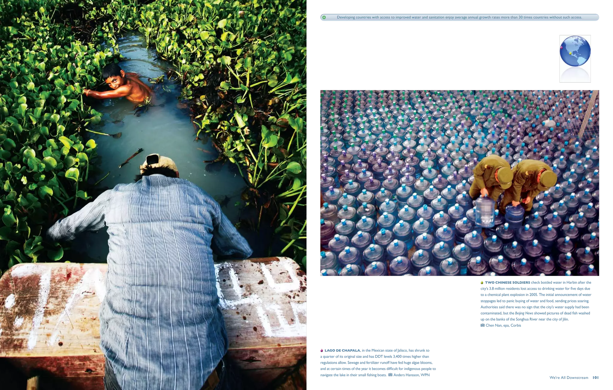 Developing countries with access to improved water and sanitation enjoy average annual growth rates more than 30 times countries without such access.




                                                                                                     Two Chinese soldiers check bottled water in Harbin after the
                                                                                                  city’s 3.8 million residents lost access to drinking water for five days due
                                                                                                  to a chemical plant explosion in 2005. The initial announcement of water
                                                                                                  stoppages led to panic buying of water and food, sending prices soaring.
                                                                                                  Authorities said there was no sign that the city’s water supply had been
                                                                                                  contaminated, but the Beijing News showed pictures of dead fish washed
                                                                                                  up on the banks of the Songhua River near the city of Jilin. 
                                                                                                      Chen Nan, epa, Corbis




   Lago de Chapala , in the Mexican state of Jalisco, has shrunk to
a quarter of its original size and has DDT levels 3,400 times higher than
regulations allow. Sewage and fertilizer runoff have fed huge algae blooms,
and at certain times of the year it becomes difficult for indigenous people to
navigate the lake in their small fishing boats.     Anders Hansson, WPN
                                                                                                                                                 We're All Downstream  101
 