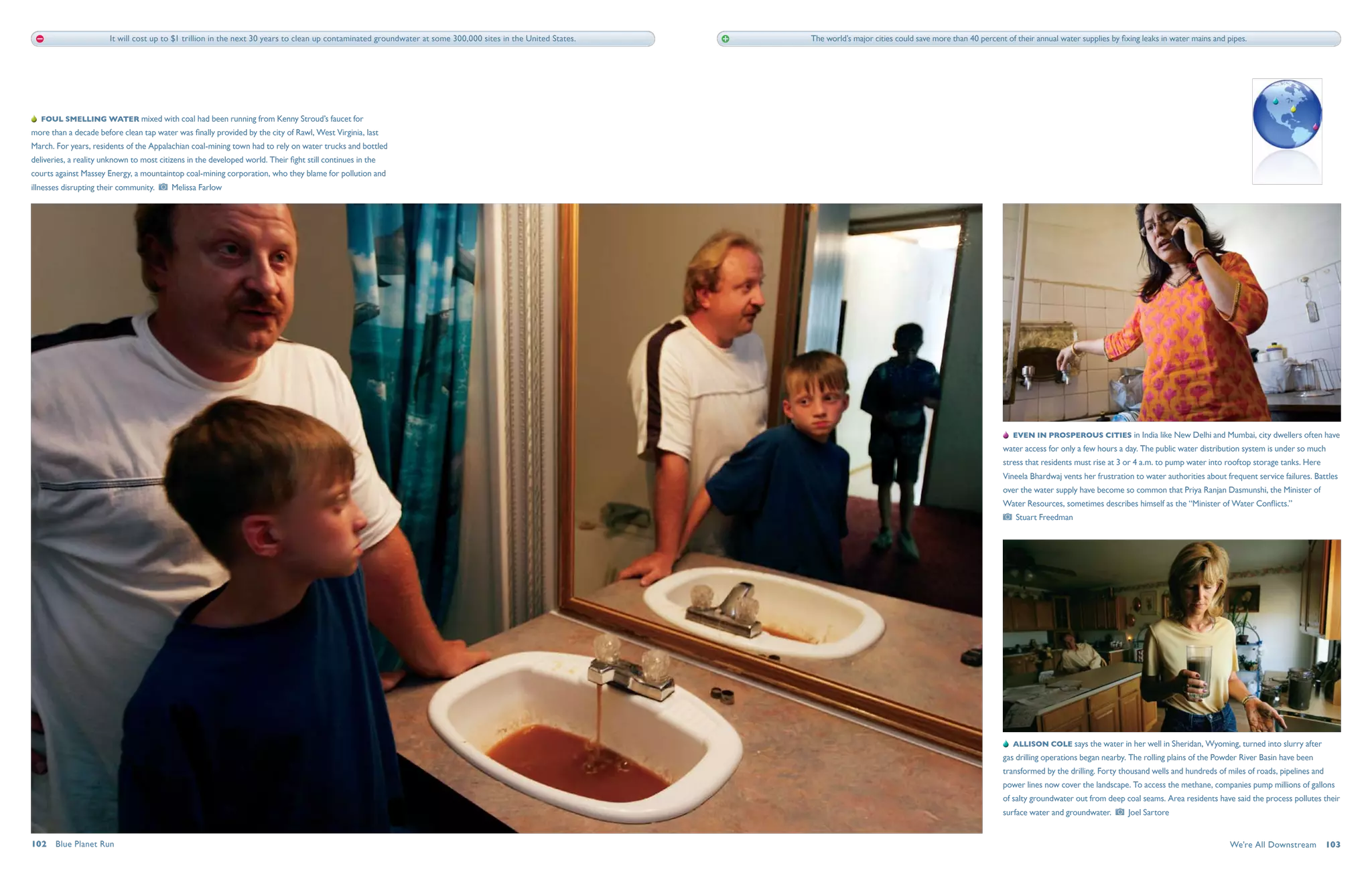 It will cost up to $1 trillion in the next 30 years to clean up contaminated groundwater at some 300,000 sites in the United States.   The world’s major cities could save more than 40 percent of their annual water supplies by fixing leaks in water mains and pipes.




   Foul smelling water mixed with coal had been running from Kenny Stroud’s faucet for
more than a decade before clean tap water was finally provided by the city of Rawl, West Virginia, last
March. For years, residents of the Appalachian coal-mining town had to rely on water trucks and bottled
deliveries, a reality unknown to most citizens in the developed world. Their fight still continues in the
courts against Massey Energy, a mountaintop coal-mining corporation, who they blame for pollution and
illnesses disrupting their community.     Melissa Farlow




                                                                                                                                                                                                                           Even in prosperous cities in India like New Delhi and Mumbai, city dwellers often have
                                                                                                                                                                                                                       water access for only a few hours a day. The public water distribution system is under so much
                                                                                                                                                                                                                       stress that residents must rise at 3 or 4 a.m. to pump water into rooftop storage tanks. Here
                                                                                                                                                                                                                       Vineela Bhardwaj vents her frustration to water authorities about frequent service failures. Battles
                                                                                                                                                                                                                       over the water supply have become so common that Priya Ranjan Dasmunshi, the Minister of
                                                                                                                                                                                                                       Water Resources, sometimes describes himself as the “Minister of Water Conflicts.” 
                                                                                                                                                                                                                           Stuart Freedman




                                                                                                                                                                                                                           Allison Cole says the water in her well in Sheridan, Wyoming, turned into slurry after
                                                                                                                                                                                                                       gas drilling operations began nearby. The rolling plains of the Powder River Basin have been
                                                                                                                                                                                                                       transformed by the drilling. Forty thousand wells and hundreds of miles of roads, pipelines and
                                                                                                                                                                                                                       power lines now cover the landscape. To access the methane, companies pump millions of gallons
                                                                                                                                                                                                                       of salty groundwater out from deep coal seams. Area residents have said the process pollutes their
                                                                                                                                                                                                                       surface water and groundwater.       Joel Sartore


102  Blue Planet Run                                                                                                                                                                                                                                                                      We're All Downstream  103
 