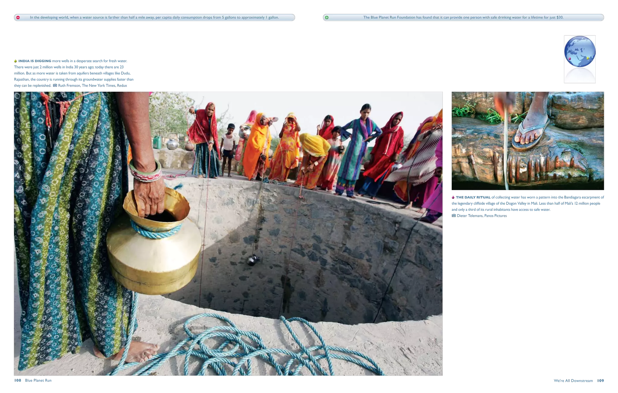 In the developing world, when a water source is farther than half a mile away, per capita daily consumption drops from 5 gallons to approximately 1 gallon.   The Blue Planet Run Foundation has found that it can provide one person with safe drinking water for a lifetime for just $30.




   India is digging more wells in a desperate search for fresh water.
There were just 2 million wells in India 30 years ago; today there are 23
million. But as more water is taken from aquifers beneath villages like Dudu,
Rajasthan, the country is running through its groundwater supplies faster than
they can be replenished.      Ruth Fremson, The New York Times, Redux




                                                                                                                                                                                                                                  The daily ritual of collecting water has worn a pattern into the Bandiagara escarpment of
                                                                                                                                                                                                                               the legendary cliffside village of the Dogon Valley in Mali. Less than half of Mali’s 12 million people
                                                                                                                                                                                                                               and only a third of its rural inhabitants have access to safe water. 
                                                                                                                                                                                                                                   Dieter Telemans, Panos Pictures




108  Blue Planet Run                                                                                                                                                                                                                                                                                   We're All Downstream  109
 