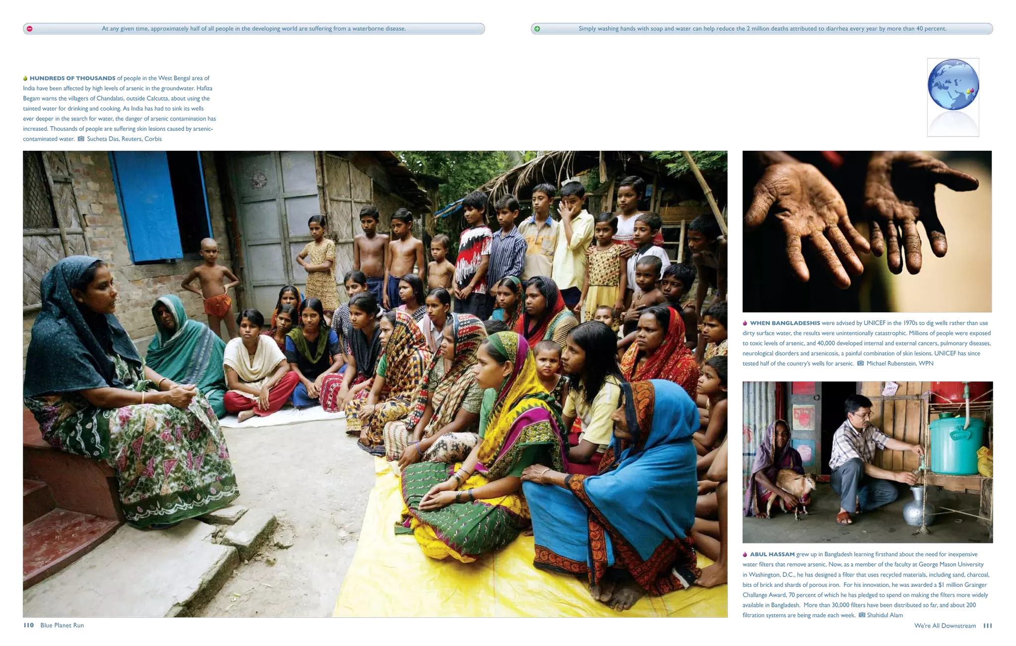 At any given time, approximately half of all people in the developing world are suffering from a waterborne disease.   Simply washing hands with soap and water can help reduce the 2 million deaths attributed to diarrhea every year by more than 40 percent.




   Hundreds of thousands of people in the West Bengal area of
India have been affected by high levels of arsenic in the groundwater. Hafiza
Begam warns the villagers of Chandalati, outside Calcutta, about using the
tainted water for drinking and cooking. As India has had to sink its wells
ever deeper in the search for water, the danger of arsenic contamination has
increased. Thousands of people are suffering skin lesions caused by arsenic-
contaminated water.       Sucheta Das, Reuters, Corbis




                                                                                                                                                                                                                       When Bangladeshis were advised by UNICEF in the 1970s to dig wells rather than use
                                                                                                                                                                                                                   dirty surface water, the results were unintentionally catastrophic. Millions of people were exposed
                                                                                                                                                                                                                   to toxic levels of arsenic, and 40,000 developed internal and external cancers, pulmonary diseases,
                                                                                                                                                                                                                   neurological disorders and arsenicosis, a painful combination of skin lesions. UNICEF has since
                                                                                                                                                                                                                   tested half of the country’s wells for arsenic.    Michael Rubenstein, WPN




                                                                                                                                                                                                                       Abul Hassam grew up in Bangladesh learning firsthand about the need for inexpensive
                                                                                                                                                                                                                   water filters that remove arsenic. Now, as a member of the faculty at George Mason University
                                                                                                                                                                                                                   in Washington, D.C., he has designed a filter that uses recycled materials, including sand, charcoal,
                                                                                                                                                                                                                   bits of brick and shards of porous iron. For his innovation, he was awarded a $1 million Grainger
                                                                                                                                                                                                                   Challange Award, 70 percent of which he has pledged to spend on making the filters more widely
                                                                                                                                                                                                                   available in Bangladesh. More than 30,000 filters have been distributed so far, and about 200
                                                                                                                                                                                                                   filtration systems are being made each week.        Shahidul Alam
110  Blue Planet Run                                                                                                                                                                                                                                                                     We're All Downstream  111
 