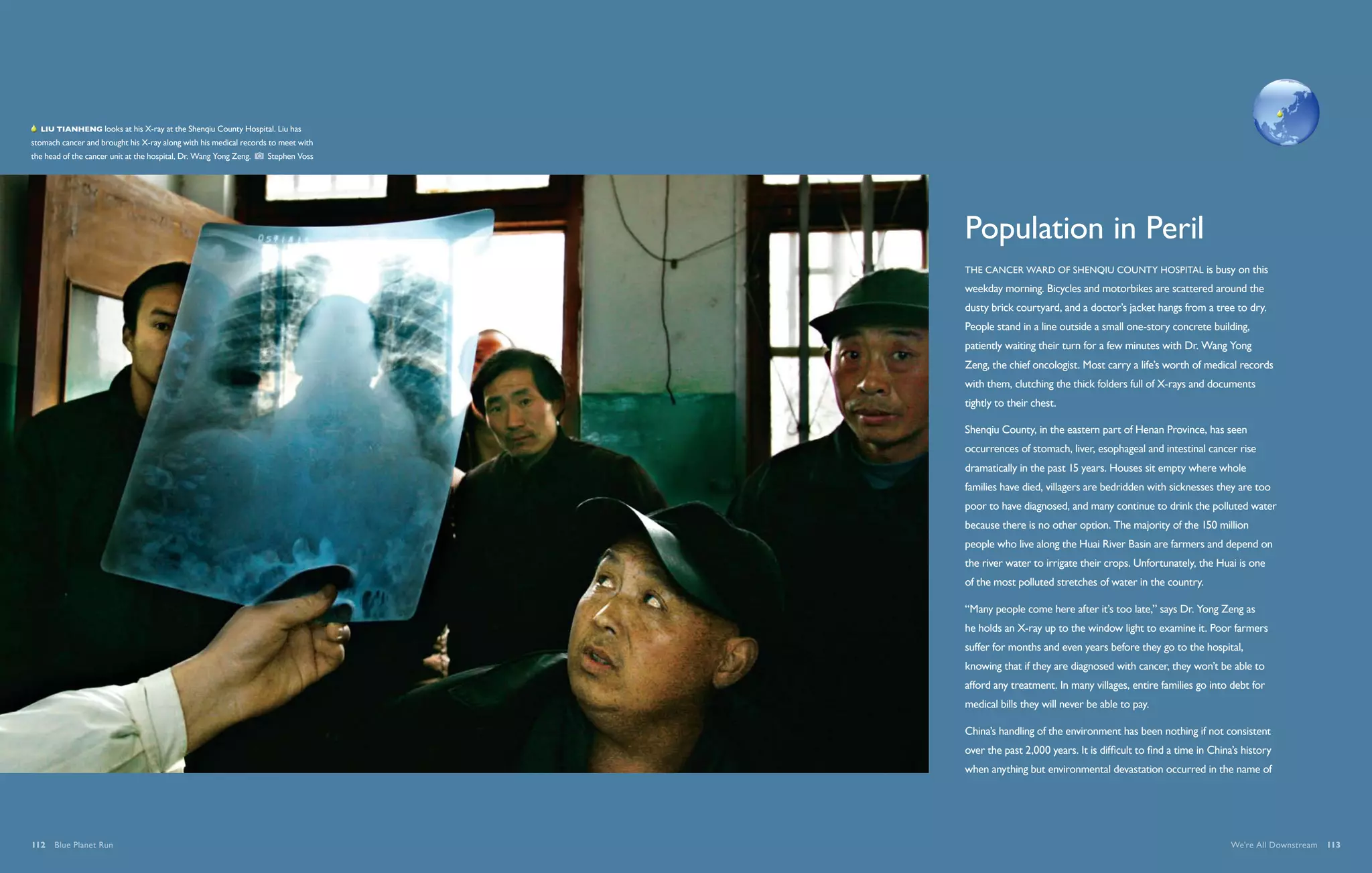   Liu Tianheng looks at his X-ray at the Shenqiu County Hospital. Liu has
stomach cancer and brought his X-ray along with his medical records to meet with
the head of the cancer unit at the hospital, Dr. Wang Yong Zeng.    Stephen Voss




                                                                                   Population in Peril
                                                                                   The cancer ward of Shenqiu County Hospital is busy on this
                                                                                   weekday morning. Bicycles and motorbikes are scattered around the
                                                                                   dusty brick courtyard, and a doctor’s jacket hangs from a tree to dry.
                                                                                   People stand in a line outside a small one-story concrete building,
                                                                                   patiently waiting their turn for a few minutes with Dr. Wang Yong
                                                                                   Zeng, the chief oncologist. Most carry a life’s worth of medical records
                                                                                   with them, clutching the thick folders full of X-rays and documents
                                                                                   tightly to their chest.

                                                                                   Shenqiu County, in the eastern part of Henan Province, has seen
                                                                                   occurrences of stomach, liver, esophageal and intestinal cancer rise
                                                                                   dramatically in the past 15 years. Houses sit empty where whole
                                                                                   families have died, villagers are bedridden with sicknesses they are too
                                                                                   poor to have diagnosed, and many continue to drink the polluted water
                                                                                   because there is no other option. The majority of the 150 million
                                                                                   people who live along the Huai River Basin are farmers and depend on
                                                                                   the river water to irrigate their crops. Unfortunately, the Huai is one
                                                                                   of the most polluted stretches of water in the country.

                                                                                   “Many people come here after it’s too late,” says Dr. Yong Zeng as
                                                                                   he holds an X-ray up to the window light to examine it. Poor farmers
                                                                                   suffer for months and even years before they go to the hospital,
                                                                                   knowing that if they are diagnosed with cancer, they won’t be able to
                                                                                   afford any treatment. In many villages, entire families go into debt for
                                                                                   medical bills they will never be able to pay.

                                                                                   China’s handling of the environment has been nothing if not consistent
                                                                                   over the past 2,000 years. It is difficult to find a time in China’s history
                                                                                   when anything but environmental devastation occurred in the name of




112  Blue Planet Run                                                                                                                                We're All Downstream  113
 