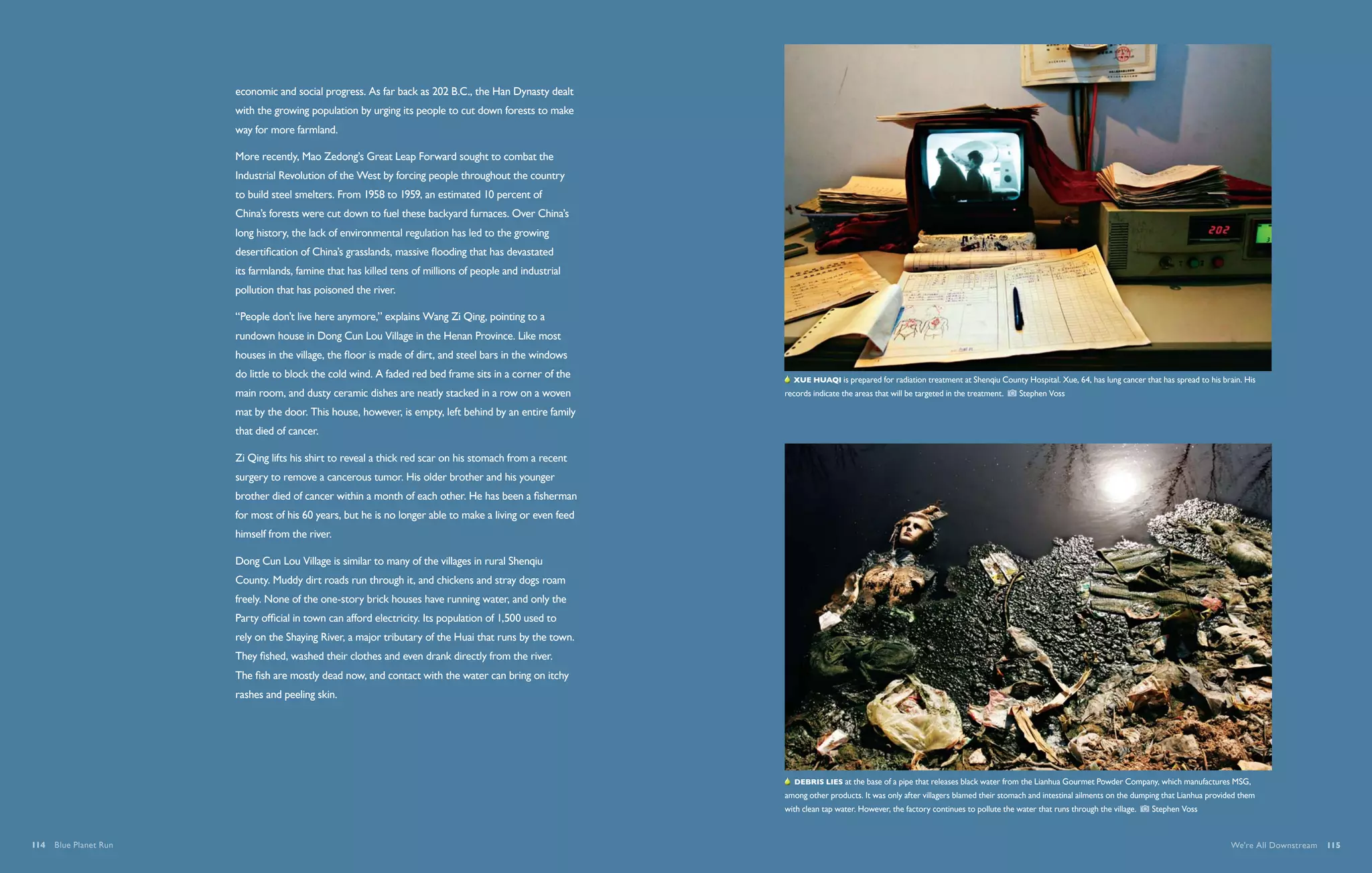 economic and social progress. As far back as 202 B.C., the Han Dynasty dealt
                       with the growing population by urging its people to cut down forests to make
                       way for more farmland.

                       More recently, Mao Zedong’s Great Leap Forward sought to combat the
                       Industrial Revolution of the West by forcing people throughout the country
                       to build steel smelters. From 1958 to 1959, an estimated 10 percent of
                       China’s forests were cut down to fuel these backyard furnaces. Over China’s
                       long history, the lack of environmental regulation has led to the growing
                       desertification of China’s grasslands, massive flooding that has devastated
                       its farmlands, famine that has killed tens of millions of people and industrial
                       pollution that has poisoned the river.

                       “People don’t live here anymore,” explains Wang Zi Qing, pointing to a
                       rundown house in Dong Cun Lou Village in the Henan Province. Like most
                       houses in the village, the floor is made of dirt, and steel bars in the windows
                       do little to block the cold wind. A faded red bed frame sits in a corner of the       Xue Huaqi is prepared for radiation treatment at Shenqiu County Hospital. Xue, 64, has lung cancer that has spread to his brain. His
                       main room, and dusty ceramic dishes are neatly stacked in a row on a woven         records indicate the areas that will be targeted in the treatment.     Stephen Voss

                       mat by the door. This house, however, is empty, left behind by an entire family
                       that died of cancer.

                       Zi Qing lifts his shirt to reveal a thick red scar on his stomach from a recent
                       surgery to remove a cancerous tumor. His older brother and his younger
                       brother died of cancer within a month of each other. He has been a fisherman
                       for most of his 60 years, but he is no longer able to make a living or even feed
                       himself from the river.

                       Dong Cun Lou Village is similar to many of the villages in rural Shenqiu
                       County. Muddy dirt roads run through it, and chickens and stray dogs roam
                       freely. None of the one-story brick houses have running water, and only the
                       Party official in town can afford electricity. Its population of 1,500 used to
                       rely on the Shaying River, a major tributary of the Huai that runs by the town.
                       They fished, washed their clothes and even drank directly from the river.
                       The fish are mostly dead now, and contact with the water can bring on itchy
                       rashes and peeling skin.




                                                                                                             Debris lies at the base of a pipe that releases black water from the Lianhua Gourmet Powder Company, which manufactures MSG,
                                                                                                          among other products. It was only after villagers blamed their stomach and intestinal ailments on the dumping that Lianhua provided them
                                                                                                          with clean tap water. However, the factory continues to pollute the water that runs through the village.     Stephen Voss



114  Blue Planet Run                                                                                                                                                                                                                       We're All Downstream  115
 