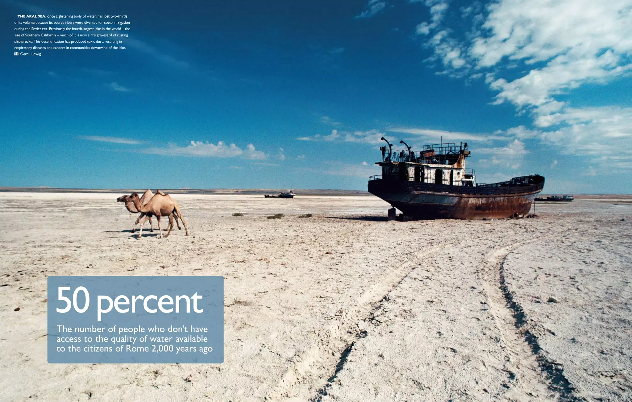   THe Aral Sea, once a glistening body of water, has lost two-thirds
of its volume because its source rivers were diverted for cotton irrigation
during the Soviet era. Previously the fourth-largest lake in the world – the
size of Southern California – much of it is now a dry graveyard of rusting
shipwrecks. This desertification has produced toxic dust, resulting in
respiratory diseases and cancers in communities downwind of the lake. 
   Gerd Ludwig




                          50 percent
                           The number of people who don’t have
                           access to the quality of water available
                           to the citizens of Rome 2,000 years ago
 