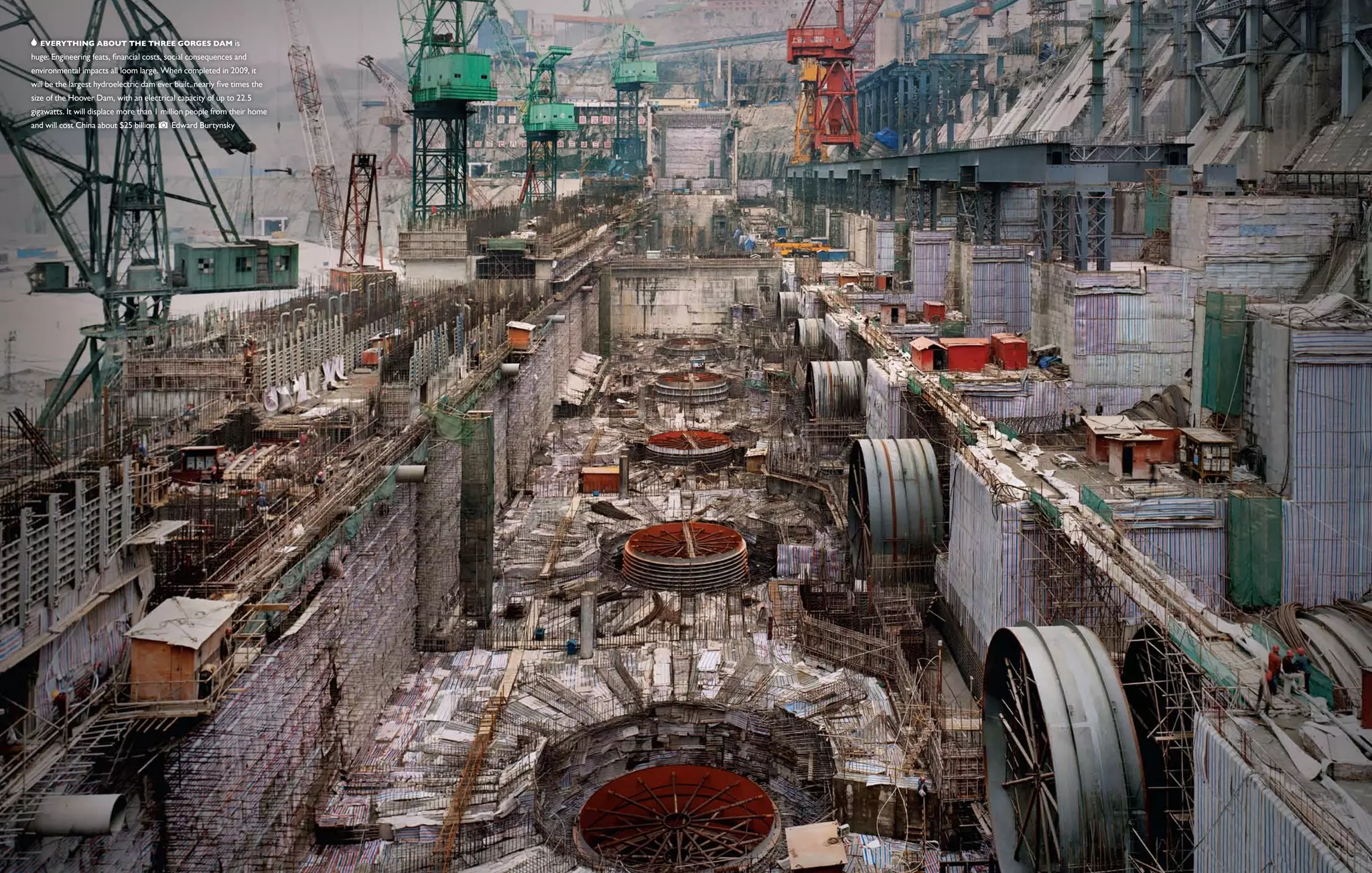  Everything about the Three Gorges Dam is
huge: Engineering feats, financial costs, social consequences and
environmental impacts all loom large. When completed in 2009, it
will be the largest hydroelectric dam ever built, nearly five times the
size of the Hoover Dam, with an electrical capacity of up to 22.5
gigawatts. It will displace more than 1 million people from their home
and will cost China about $25 billion.     Edward Burtynsky
 