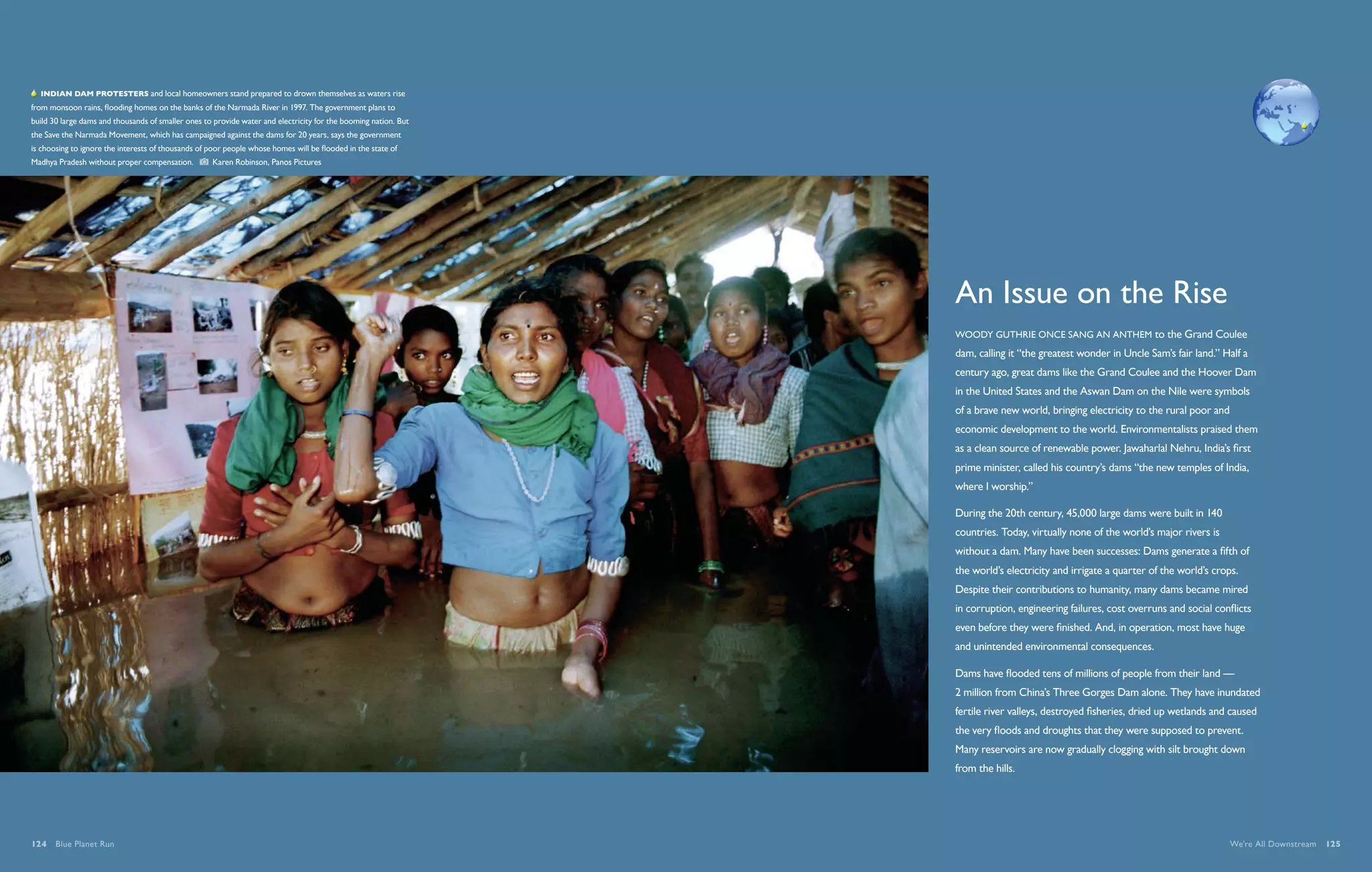   Indian dam protesters and local homeowners stand prepared to drown themselves as waters rise
from monsoon rains, flooding homes on the banks of the Narmada River in 1997. The government plans to
build 30 large dams and thousands of smaller ones to provide water and electricity for the booming nation. But
the Save the Narmada Movement, which has campaigned against the dams for 20 years, says the government
is choosing to ignore the interests of thousands of poor people whose homes will be flooded in the state of
Madhya Pradesh without proper compensation.          Karen Robinson, Panos Pictures




                                                                                                                 An Issue on the Rise
                                                                                                                 Woody Guthrie once sang an anthem to the Grand Coulee
                                                                                                                 dam, calling it “the greatest wonder in Uncle Sam’s fair land.” Half a
                                                                                                                 century ago, great dams like the Grand Coulee and the Hoover Dam
                                                                                                                 in the United States and the Aswan Dam on the Nile were symbols
                                                                                                                 of a brave new world, bringing electricity to the rural poor and
                                                                                                                 economic development to the world. Environmentalists praised them
                                                                                                                 as a clean source of renewable power. Jawaharlal Nehru, India’s first
                                                                                                                 prime minister, called his country’s dams “the new temples of India,
                                                                                                                 where I worship.”

                                                                                                                 During the 20th century, 45,000 large dams were built in 140
                                                                                                                 countries. Today, virtually none of the world’s major rivers is
                                                                                                                 without a dam. Many have been successes: Dams generate a fifth of
                                                                                                                 the world’s electricity and irrigate a quarter of the world’s crops.
                                                                                                                 Despite their contributions to humanity, many dams became mired
                                                                                                                 in corruption, engineering failures, cost overruns and social conflicts
                                                                                                                 even before they were finished. And, in operation, most have huge
                                                                                                                 and unintended environmental consequences.

                                                                                                                 Dams have flooded tens of millions of people from their land —
                                                                                                                 2 million from China’s Three Gorges Dam alone. They have inundated
                                                                                                                 fertile river valleys, destroyed fisheries, dried up wetlands and caused
                                                                                                                 the very floods and droughts that they were supposed to prevent.
                                                                                                                 Many reservoirs are now gradually clogging with silt brought down
                                                                                                                 from the hills.




124  Blue Planet Run                                                                                                                                                                We're All Downstream  125
 