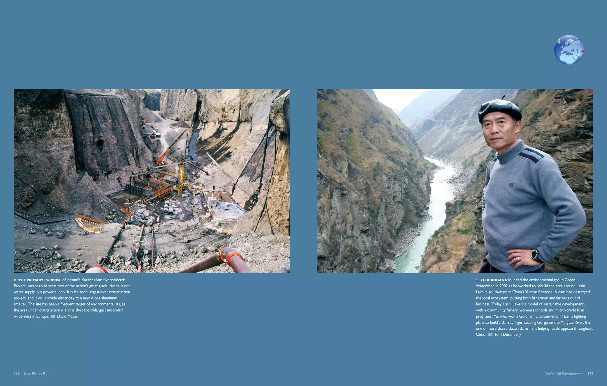   The primary purpose of Iceland’s Karahnjukar Hydroelectric                   Yu Xiaogang founded the environmental group Green
Project, meant to harness two of the nation’s great glacial rivers, is not   Watershed in 2002 as he worked to rebuild the area around Lashi
water supply, but power supply. It is Iceland’s largest-ever construction    Lake in southwestern China’s Yunnan Province. A dam had destroyed
project, and it will provide electricity to a new Alcoa aluminum             the local ecosystem, putting both fishermen and farmers out of
smelter. The site has been a frequent target of environmentalists, as        business. Today, Lashi Lake is a model of sustainable development,
the area under construction is also is the second-largest unspoiled          with a community fishery, women’s schools and micro-credit loan
wilderness in Europe.       David Maisel                                     programs. Yu, who won a Goldman Environmental Prize, is fighting
                                                                             plans to build a dam at Tiger Leaping Gorge on the Yangtze River. It is
                                                                             one of more than a dozen dams he is helping locals oppose throughout
                                                                             China.      Tom Dusenbery




128  Blue Planet Run                                                                                                   We're All Downstream  129
 