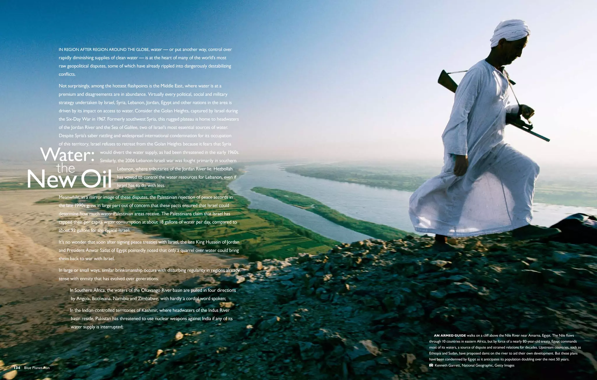 In region after region around the globe, water — or put another way, control over
                       rapidly diminishing supplies of clean water — is at the heart of many of the world’s most
                       raw geopolitical disputes, some of which have already rippled into dangerously destabilizing
                       conflicts.

                       Not surprisingly, among the hottest flashpoints is the Middle East, where water is at a
                       premium and disagreements are in abundance. Virtually every political, social and military
                       strategy undertaken by Israel, Syria, Lebanon, Jordan, Egypt and other nations in the area is
                       driven by its impact on access to water. Consider the Golan Heights, captured by Israel during
                       the Six-Day War in 1967. Formerly southwest Syria, this rugged plateau is home to headwaters
                       of the Jordan River and the Sea of Galilee, two of Israel’s most essential sources of water.
                       Despite Syria’s saber rattling and widespread international condemnation for its occupation
                       of this territory, Israel refuses to retreat from the Golan Heights because it fears that Syria
                                              would divert the water supply, as had been threatened in the early 1960s.
                                              Similarly, the 2006 Lebanon-Israeli war was fought primarily in southern
                                                        Lebanon, where tributaries of the Jordan River lie. Hezbollah
                                                        has vowed to control the water resources for Lebanon, even if
                                                        Israel has to do with less.

                       Meanwhile, in a mirror image of these disputes, the Palestinian rejection of peace accords in
                       the late 1990s grew in large part out of concern that these pacts ensured that Israel could
                       determine how much water Palestinian areas receive. The Palestinians claim that Israel has
                       capped their per capita water consumption at about 18 gallons of water per day, compared to
                       about 92 gallons for the typical Israeli.

                       It’s no wonder that soon after signing peace treaties with Israel, the late King Hussein of Jordan
                       and President Anwar Sadat of Egypt pointedly noted that only a quarrel over water could bring
                       them back to war with Israel.

                       In large or small ways, similar brinksmanship occurs with disturbing regularity in regions already
                       tense with enmity that has evolved over generations:

                            In Southern Africa, the waters of the Okavango River basin are pulled in four directions 	
                           	 by Angola, Botswana, Namibia and Zimbabwe, with hardly a cordial word spoken;

                            In the Indian-controlled territories of Kashmir, where headwaters of the Indus River
                           	 basin reside, Pakistan has threatened to use nuclear weapons against India if any of its
                           	 water supply is interrupted;
                                                                                                                              An armed guide walks on a cliff above the Nile River near Amarna, Egypt. The Nile flows
                                                                                                                            through 10 countries in eastern Africa, but by force of a nearly 80-year-old treaty, Egypt commands
                                                                                                                            most of its waters, a source of dispute and strained relations for decades. Upstream countries, such as
                                                                                                                            Ethiopia and Sudan, have proposed dams on the river to aid their own development. But these plans
                                                                                                                            have been condemned by Egypt as it anticipates its population doubling over the next 50 years.  
                                                                                                                               Kenneth Garrett, National Geographic, Getty Images
134  Blue Planet Run
 