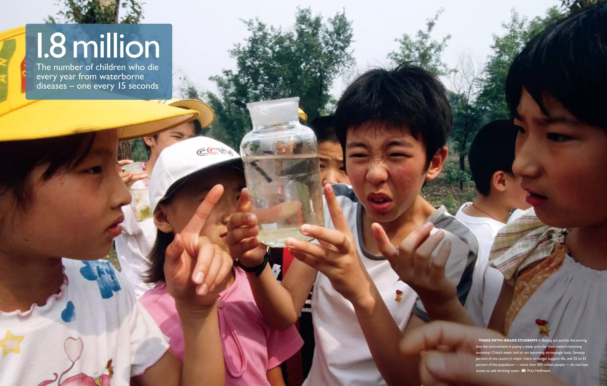 1.8 million
The number of children who die
every year from waterborne
diseases – one every 15 seconds




                                    These fifth-grade students in Beijing are quickly discovering
                                  that the environment is paying a steep price for their nation’s booming
                                  economy: China’s water and air are becoming increasingly toxic. Seventy
                                  percent of the country’s major rivers no longer support life, and 25 to 33
                                  percent of the population ­­ more than 300 million people — do not have
                                                            —
                                  access to safe drinking water.    Fritz Hoffmann
 