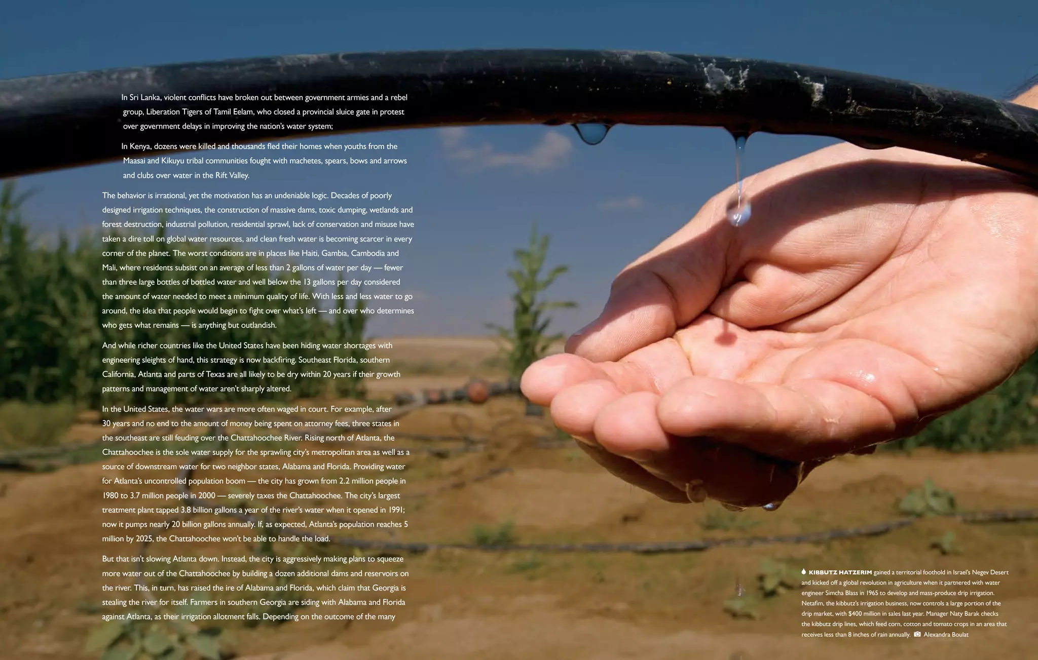  In Sri Lanka, violent conflicts have broken out between government armies and a rebel
   	 group, Liberation Tigers of Tamil Eelam, who closed a provincial sluice gate in protest
   	 over government delays in improving the nation’s water system;

    In Kenya, dozens were killed and thousands fled their homes when youths from the
   	 Maasai and Kikuyu tribal communities fought with machetes, spears, bows and arrows
   	 and clubs over water in the Rift Valley.

The behavior is irrational, yet the motivation has an undeniable logic. Decades of poorly
designed irrigation techniques, the construction of massive dams, toxic dumping, wetlands and
forest destruction, industrial pollution, residential sprawl, lack of conservation and misuse have
taken a dire toll on global water resources, and clean fresh water is becoming scarcer in every
corner of the planet. The worst conditions are in places like Haiti, Gambia, Cambodia and
Mali, where residents subsist on an average of less than 2 gallons of water per day — fewer
than three large bottles of bottled water and well below the 13 gallons per day considered
the amount of water needed to meet a minimum quality of life. With less and less water to go
around, the idea that people would begin to fight over what’s left — and over who determines
who gets what remains — is anything but outlandish.

And while richer countries like the United States have been hiding water shortages with
engineering sleights of hand, this strategy is now backfiring. Southeast Florida, southern
California, Atlanta and parts of Texas are all likely to be dry within 20 years if their growth
patterns and management of water aren’t sharply altered.

In the United States, the water wars are more often waged in court. For example, after
30 years and no end to the amount of money being spent on attorney fees, three states in
the southeast are still feuding over the Chattahoochee River. Rising north of Atlanta, the
Chattahoochee is the sole water supply for the sprawling city’s metropolitan area as well as a
source of downstream water for two neighbor states, Alabama and Florida. Providing water
for Atlanta’s uncontrolled population boom — the city has grown from 2.2 million people in
1980 to 3.7 million people in 2000 — severely taxes the Chattahoochee. The city’s largest
treatment plant tapped 3.8 billion gallons a year of the river’s water when it opened in 1991;
now it pumps nearly 20 billion gallons annually. If, as expected, Atlanta’s population reaches 5
million by 2025, the Chattahoochee won’t be able to handle the load.

But that isn’t slowing Atlanta down. Instead, the city is aggressively making plans to squeeze
more water out of the Chattahoochee by building a dozen additional dams and reservoirs on               Kibbutz Hatzerim gained a territorial foothold in Israel’s Negev Desert
                                                                                                     and kicked off a global revolution in agriculture when it partnered with water
the river. This, in turn, has raised the ire of Alabama and Florida, which claim that Georgia is
                                                                                                     engineer Simcha Blass in 1965 to develop and mass-produce drip irrigation.
stealing the river for itself. Farmers in southern Georgia are siding with Alabama and Florida       Netafim, the kibbutz’s irrigation business, now controls a large portion of the
                                                                                                     drip market, with $400 million in sales last year. Manager Naty Barak checks
against Atlanta, as their irrigation allotment falls. Depending on the outcome of the many
                                                                                                     the kibbutz drip lines, which feed corn, cotton and tomato crops in an area that
                                                                                                     receives less than 8 inches of rain annually.   Alexandra Boulat
 