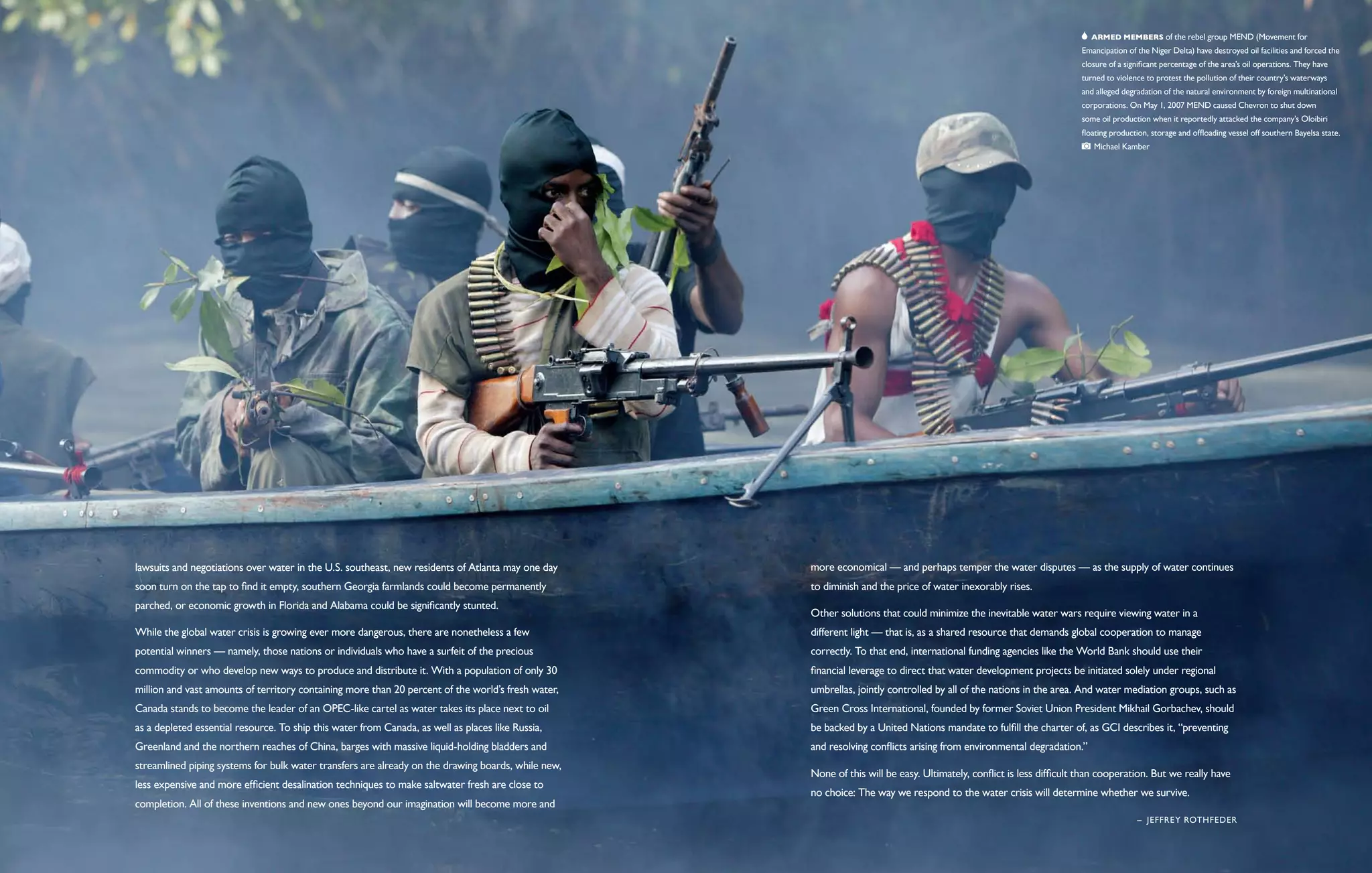   Armed members of the rebel group MEND (Movement for
                                                                                                                                                                     Emancipation of the Niger Delta) have destroyed oil facilities and forced the
                                                                                                                                                                     closure of a significant percentage of the area’s oil operations. They have
                                                                                                                                                                     turned to violence to protest the pollution of their country’s waterways
                                                                                                                                                                     and alleged degradation of the natural environment by foreign multinational
                                                                                                                                                                     corporations. On May 1, 2007 MEND caused Chevron to shut down
                                                                                                                                                                     some oil production when it reportedly attacked the company’s Oloibiri
                                                                                                                                                                     floating production, storage and offloading vessel off southern Bayelsa state.  
                                                                                                                                                                         Michael Kamber




lawsuits and negotiations over water in the U.S. southeast, new residents of Atlanta may one day    more economical — and perhaps temper the water disputes — as the supply of water continues
soon turn on the tap to find it empty, southern Georgia farmlands could become permanently          to diminish and the price of water inexorably rises.
parched, or economic growth in Florida and Alabama could be significantly stunted.
                                                                                                    Other solutions that could minimize the inevitable water wars require viewing water in a
While the global water crisis is growing ever more dangerous, there are nonetheless a few           different light — that is, as a shared resource that demands global cooperation to manage
potential winners — namely, those nations or individuals who have a surfeit of the precious         correctly. To that end, international funding agencies like the World Bank should use their
commodity or who develop new ways to produce and distribute it. With a population of only 30        financial leverage to direct that water development projects be initiated solely under regional
million and vast amounts of territory containing more than 20 percent of the world’s fresh water,   umbrellas, jointly controlled by all of the nations in the area. And water mediation groups, such as
Canada stands to become the leader of an OPEC-like cartel as water takes its place next to oil      Green Cross International, founded by former Soviet Union President Mikhail Gorbachev, should
as a depleted essential resource. To ship this water from Canada, as well as places like Russia,    be backed by a United Nations mandate to fulfill the charter of, as GCI describes it, “preventing
Greenland and the northern reaches of China, barges with massive liquid-holding bladders and        and resolving conflicts arising from environmental degradation.”
streamlined piping systems for bulk water transfers are already on the drawing boards, while new,
                                                                                                    None of this will be easy. Ultimately, conflict is less difficult than cooperation. But we really have
less expensive and more efficient desalination techniques to make saltwater fresh are close to
                                                                                                    no choice: The way we respond to the water crisis will determine whether we survive.
completion. All of these inventions and new ones beyond our imagination will become more and
                                                                                                                                                                                     –  Jeffrey Rothfeder
 