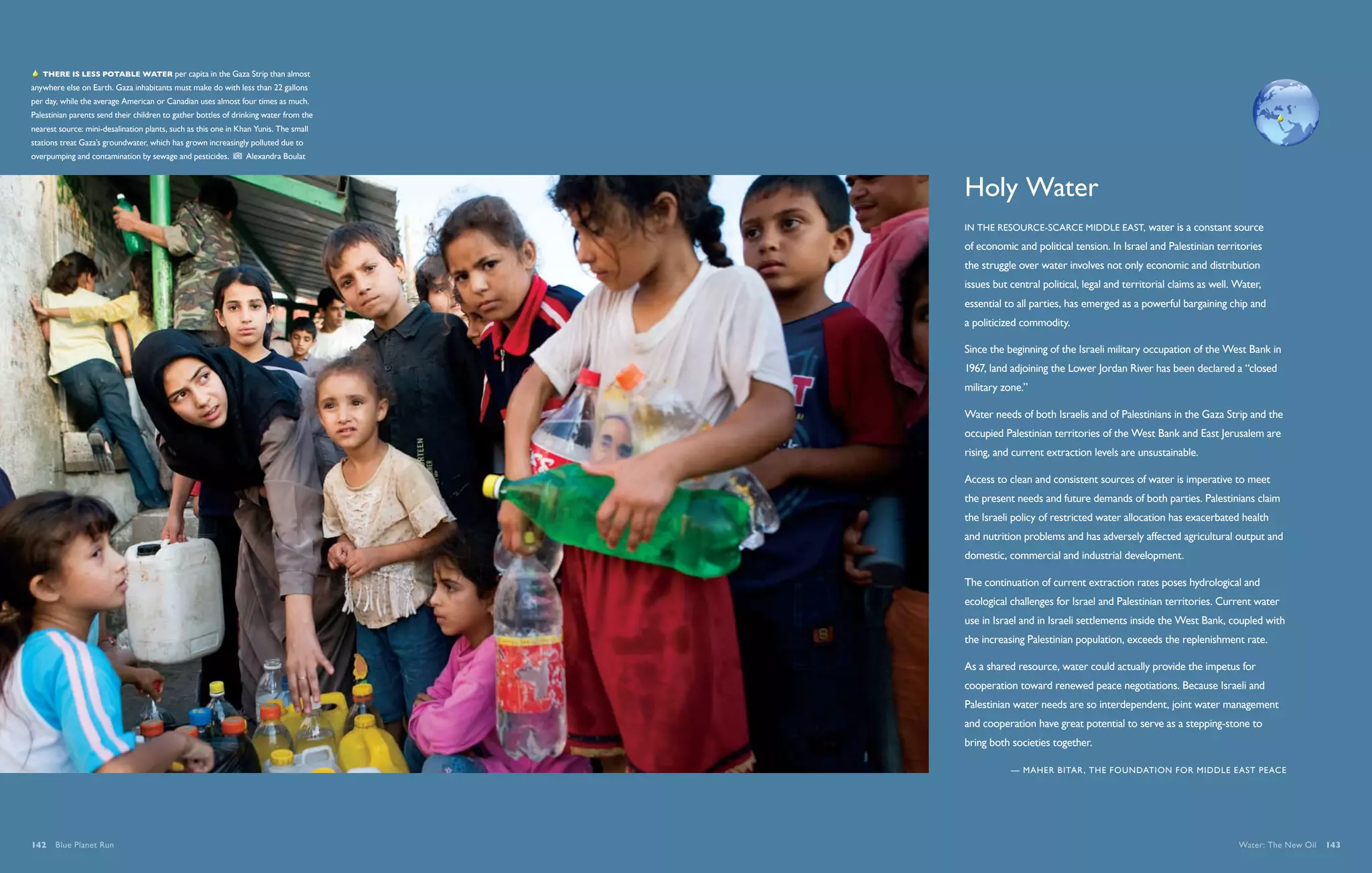   There is less potable water per capita in the Gaza Strip than almost
anywhere else on Earth. Gaza inhabitants must make do with less than 22 gallons
per day, while the average American or Canadian uses almost four times as much.
Palestinian parents send their children to gather bottles of drinking water from the
nearest source: mini-desalination plants, such as this one in Khan Yunis. The small
stations treat Gaza’s groundwater, which has grown increasingly polluted due to
overpumping and contamination by sewage and pesticides.         Alexandra Boulat



                                                                                       Holy Water
                                                                                       In the resource-scarce Middle East, water is a constant source
                                                                                       of economic and political tension. In Israel and Palestinian territories
                                                                                       the struggle over water involves not only economic and distribution
                                                                                       issues but central political, legal and territorial claims as well. Water,
                                                                                       essential to all parties, has emerged as a powerful bargaining chip and
                                                                                       a politicized commodity.

                                                                                       Since the beginning of the Israeli military occupation of the West Bank in
                                                                                       1967, land adjoining the Lower Jordan River has been declared a “closed
                                                                                       military zone.”

                                                                                       Water needs of both Israelis and of Palestinians in the Gaza Strip and the
                                                                                       occupied Palestinian territories of the West Bank and East Jerusalem are
                                                                                       rising, and current extraction levels are unsustainable.

                                                                                       Access to clean and consistent sources of water is imperative to meet
                                                                                       the present needs and future demands of both parties. Palestinians claim
                                                                                       the Israeli policy of restricted water allocation has exacerbated health
                                                                                       and nutrition problems and has adversely affected agricultural output and
                                                                                       domestic, commercial and industrial development.

                                                                                       The continuation of current extraction rates poses hydrological and
                                                                                       ecological challenges for Israel and Palestinian territories. Current water
                                                                                       use in Israel and in Israeli settlements inside the West Bank, coupled with
                                                                                       the increasing Palestinian population, exceeds the replenishment rate.

                                                                                       As a shared resource, water could actually provide the impetus for
                                                                                       cooperation toward renewed peace negotiations. Because Israeli and
                                                                                       Palestinian water needs are so interdependent, joint water management
                                                                                       and cooperation have great potential to serve as a stepping-stone to
                                                                                       bring both societies together.

                                                                                                  — Maher Bitar , The Foundation for Middle East Peace




142  Blue Planet Run                                                                                                                                       Water: The New Oil  143
 