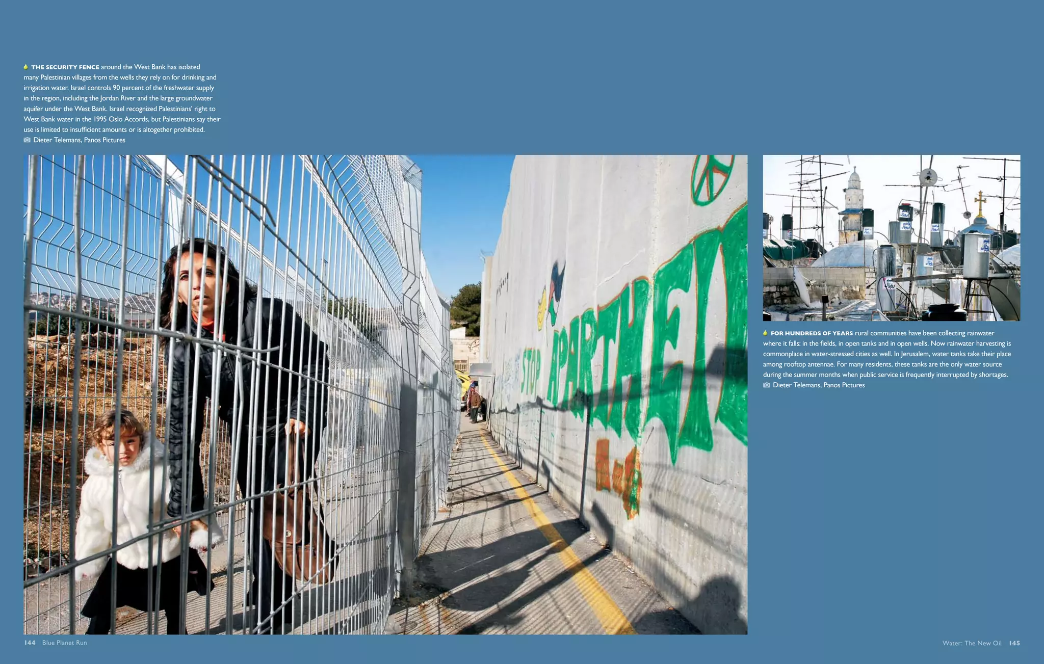   The security fence around the West Bank has isolated
many Palestinian villages from the wells they rely on for drinking and
irrigation water. Israel controls 90 percent of the freshwater supply
in the region, including the Jordan River and the large groundwater
aquifer under the West Bank. Israel recognized Palestinians’ right to
West Bank water in the 1995 Oslo Accords, but Palestinians say their
use is limited to insufficient amounts or is altogether prohibited.
    Dieter Telemans, Panos Pictures




                                                                            For hundreds of years rural communities have been collecting rainwater
                                                                         where it falls: in the fields, in open tanks and in open wells. Now rainwater harvesting is
                                                                         commonplace in water-stressed cities as well. In Jerusalem, water tanks take their place
                                                                         among rooftop antennae. For many residents, these tanks are the only water source
                                                                         during the summer months when public service is frequently interrupted by shortages.
                                                                             Dieter Telemans, Panos Pictures




144  Blue Planet Run                                                                                                                      Water: The New Oil  145
 