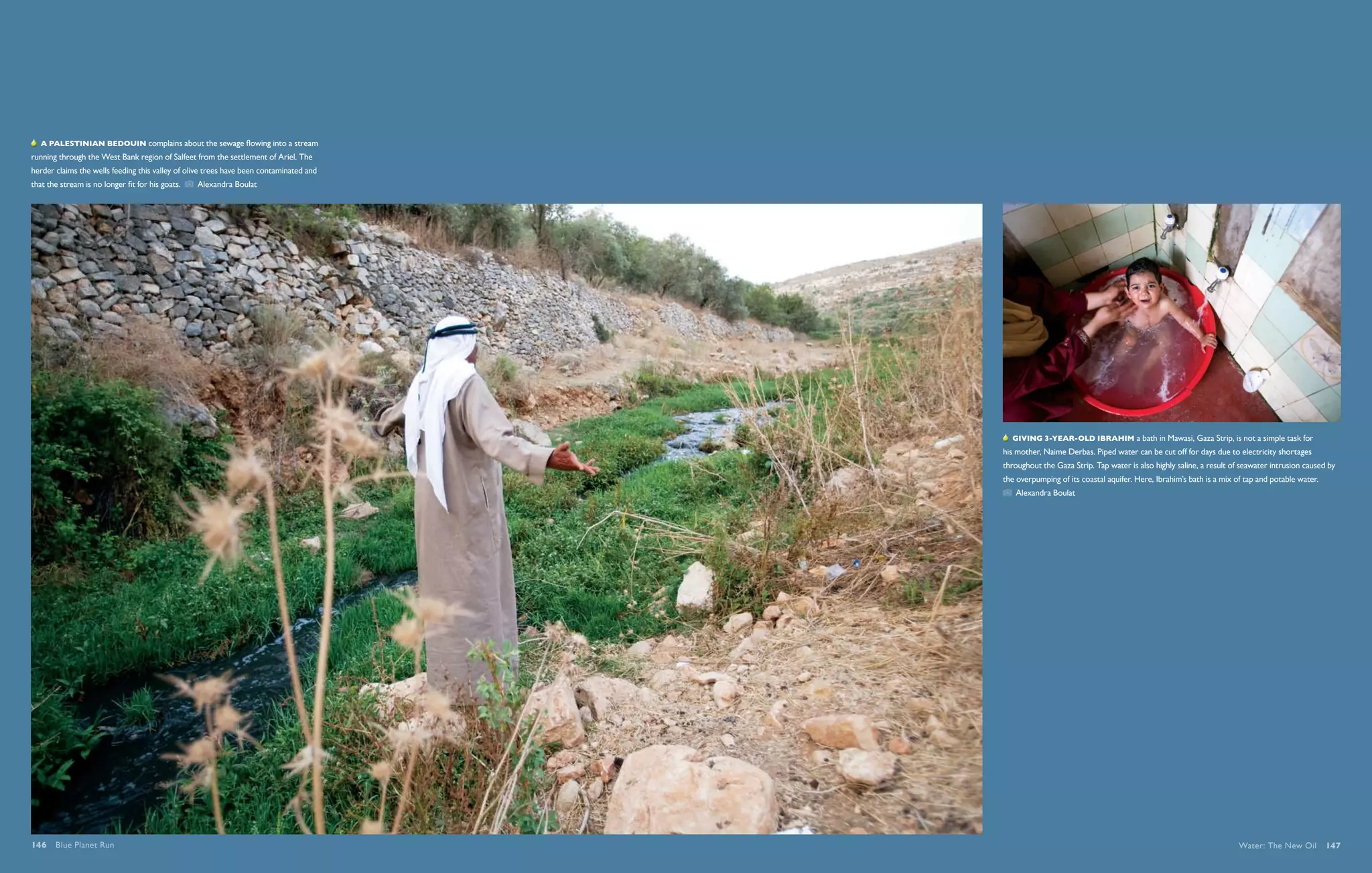 By 2025, two thirds of the world’s people are likely to be living in areas of acute water stress.   By 2025, two thirds of the world’s people are likely to be living in areas of acute water stress.




   A Palestinian bedouin complains about the sewage flowing into a stream
running through the West Bank region of Salfeet from the settlement of Ariel. The
herder claims the wells feeding this valley of olive trees have been contaminated and
that the stream is no longer fit for his goats.    Alexandra Boulat




                                                                                                                                                                                             Giving 3-year-old Ibrahim a bath in Mawasi, Gaza Strip, is not a simple task for
                                                                                                                                                                                         his mother, Naime Derbas. Piped water can be cut off for days due to electricity shortages
                                                                                                                                                                                         throughout the Gaza Strip. Tap water is also highly saline, a result of seawater intrusion caused by
                                                                                                                                                                                         the overpumping of its coastal aquifer. Here, Ibrahim’s bath is a mix of tap and potable water. 
                                                                                                                                                                                             Alexandra Boulat




                                                                                                                                                                                           KYoto, japan Cum veraestrud ercilit aum ip eu facipis sectem exer irilla am delessectet
                                                                                                                                                                                         lum nulluptat, quat, con vent iustrud digna faccummy nit aliquam conullam, quisciduis et venim
                                                                                                                                                                                         dit aliquis eugiam dolutpat nit commodiat ad tat utpat. Dui Unt etumsan henit inci blan henibh eu
                                                                                                                                                                                         feuisim inci et praesenit lut loboreet ercin uuis dolobor tissed do    Katya Able


146  Blue Planet Run                                                                                                                                                                                                                                            Water: The New Oil  147
 