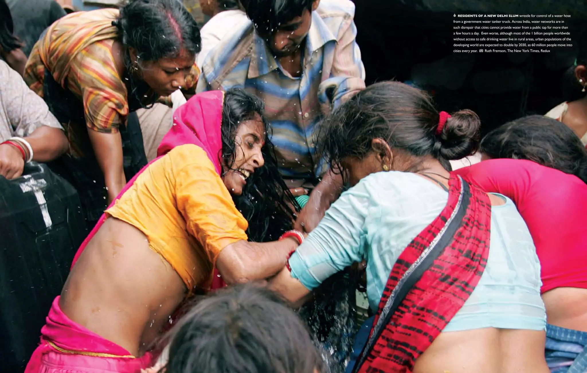   Residents of a New Delhi slum wrestle for control of a water hose
from a government water tanker truck. Across India, water networks are in
such disrepair that cities cannot provide water from a public tap for more than
a few hours a day. Even worse, although most of the 1 billion people worldwide
without access to safe drinking water live in rural areas, urban populations of the
developing world are expected to double by 2030, as 60 million people move into
cities every year.    Ruth Fremson, The New York Times, Redux
 