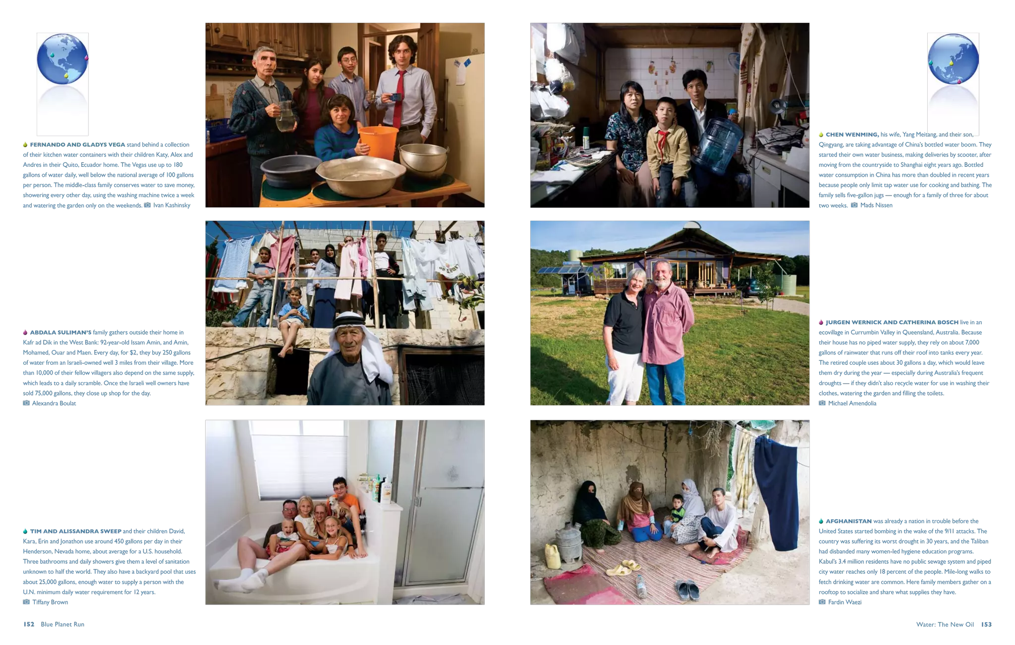   Chen Wenming, his wife, Yang Meitang, and their son,
   Fernando and Gladys Vega stand behind a collection                    Qingyang, are taking advantage of China’s bottled water boom. They
of their kitchen water containers with their children Katy, Alex and     started their own water business, making deliveries by scooter, after
Andres in their Quito, Ecuador home. The Vegas use up to 180             moving from the countryside to Shanghai eight years ago. Bottled
gallons of water daily, well below the national average of 100 gallons   water consumption in China has more than doubled in recent years
per person. The middle-class family conserves water to save money,       because people only limit tap water use for cooking and bathing. The
showering every other day, using the washing machine twice a week        family sells five-gallon jugs — enough for a family of three for about
and watering the garden only on the weekends.           Ivan Kashinsky   two weeks.       Mads Nissen




                                                                            Jurgen Wernick and Catherina Bosch live in an
   Abdala Suliman’s family gathers outside their home in                 ecovillage in Currumbin Valley in Queensland, Australia. Because
Kafr ad Dik in the West Bank: 92-year-old Issam Amin, and Amin,          their house has no piped water supply, they rely on about 7,000
Mohamed, Ouar and Maen. Every day, for $2, they buy 250 gallons          gallons of rainwater that runs off their roof into tanks every year.
of water from an Israeli-owned well 3 miles from their village. More     The retired couple uses about 30 gallons a day, which would leave
than 10,000 of their fellow villagers also depend on the same supply,    them dry during the year — especially during Australia’s frequent
which leads to a daily scramble. Once the Israeli well owners have       droughts — if they didn’t also recycle water for use in washing their
sold 75,000 gallons, they close up shop for the day.                     clothes, watering the garden and filling the toilets.
   Alexandra Boulat                                                          Michael Amendolia




                                                                            Afghanistan was already a nation in trouble before the
   Tim and Alissandra Sweep and their children David,                    United States started bombing in the wake of the 9/11 attacks. The
Kara, Erin and Jonathon use around 450 gallons per day in their          country was suffering its worst drought in 30 years, and the Taliban
Henderson, Nevada home, about average for a U.S. household.              had disbanded many women-led hygiene education programs.
Three bathrooms and daily showers give them a level of sanitation        Kabul’s 3.4 million residents have no public sewage system and piped
unknown to half the world. They also have a backyard pool that uses      city water reaches only 18 percent of the people. Mile-long walks to
about 25,000 gallons, enough water to supply a person with the           fetch drinking water are common. Here family members gather on a
U.N. minimum daily water requirement for 12 years.                       rooftop to socialize and share what supplies they have.
   Tiffany Brown                                                             Fardin Waezi


152  Blue Planet Run                                                                                              Water: The New Oil  153
 