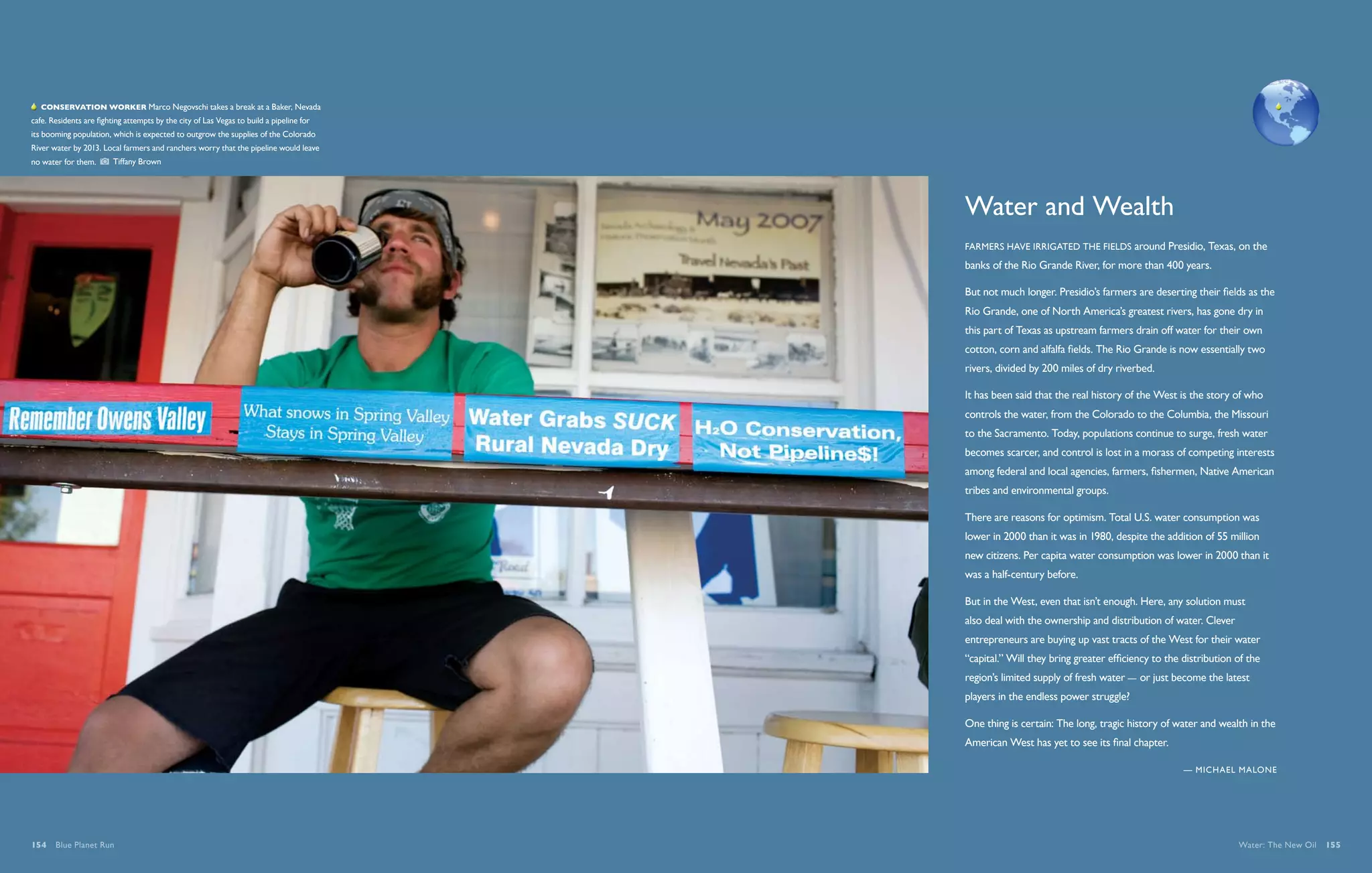   Conservation worker Marco Negovschi takes a break at a Baker, Nevada
cafe. Residents are fighting attempts by the city of Las Vegas to build a pipeline for
its booming population, which is expected to outgrow the supplies of the Colorado
River water by 2013. Local farmers and ranchers worry that the pipeline would leave
no water for them.       Tiffany Brown




                                                                                         Water and Wealth
                                                                                         Farmers have irrigated the fields around Presidio, Texas, on the
                                                                                         banks of the Rio Grande River, for more than 400 years.

                                                                                         But not much longer. Presidio’s farmers are deserting their fields as the
                                                                                         Rio Grande, one of North America’s greatest rivers, has gone dry in
                                                                                         this part of Texas as upstream farmers drain off water for their own
                                                                                         cotton, corn and alfalfa fields. The Rio Grande is now essentially two
                                                                                         rivers, divided by 200 miles of dry riverbed.

                                                                                         It has been said that the real history of the West is the story of who
                                                                                         controls the water, from the Colorado to the Columbia, the Missouri
                                                                                         to the Sacramento. Today, populations continue to surge, fresh water
                                                                                         becomes scarcer, and control is lost in a morass of competing interests
                                                                                         among federal and local agencies, farmers, fishermen, Native American
                                                                                         tribes and environmental groups.

                                                                                         There are reasons for optimism. Total U.S. water consumption was
                                                                                         lower in 2000 than it was in 1980, despite the addition of 55 million
                                                                                         new citizens. Per capita water consumption was lower in 2000 than it
                                                                                         was a half-century before.

                                                                                         But in the West, even that isn’t enough. Here, any solution must
                                                                                         also deal with the ownership and distribution of water. Clever
                                                                                         entrepreneurs are buying up vast tracts of the West for their water
                                                                                         “capital.” Will they bring greater efficiency to the distribution of the
                                                                                         region’s limited supply of fresh water — or just become the latest
                                                                                         players in the endless power struggle?

                                                                                         One thing is certain: The long, tragic history of water and wealth in the
                                                                                         American West has yet to see its final chapter.

                                                                                                                                              — Michael Malone




154  Blue Planet Run                                                                                                                                       Water: The New Oil  155
 