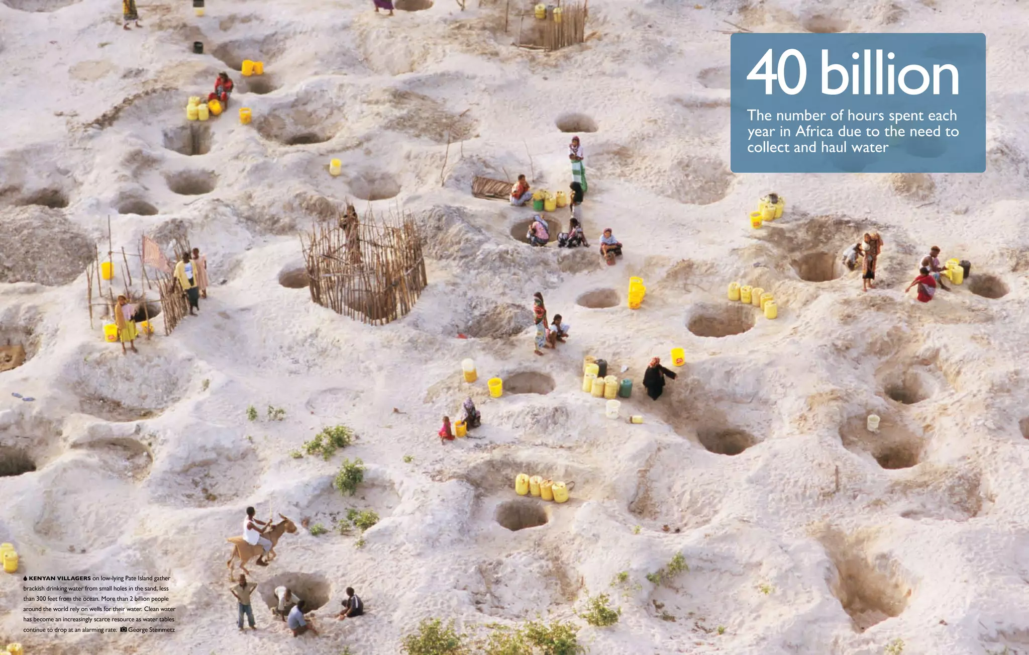 40 billion
                                                              The number of hours spent each
                                                              year in Africa due to the need to
                                                              collect and haul water




   Kenyan villagers on low-lying Pate Island gather
brackish drinking water from small holes in the sand, less
than 300 feet from the ocean. More than 2 billion people
around the world rely on wells for their water. Clean water
has become an increasingly scarce resource as water tables
continue to drop at an alarming rate.    George Steinmetz
 