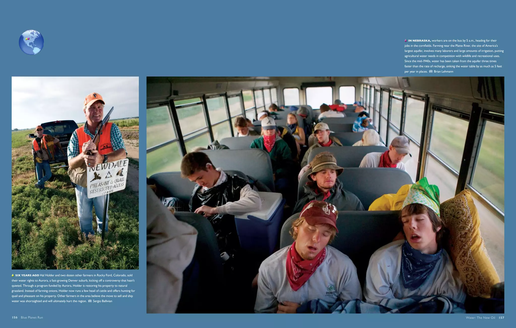   In Nebraska, workers are on the bus by 5 a.m., heading for their
                                                                                                    jobs in the cornfields. Farming near the Platte River, the site of America’s
                                                                                                    largest aquifer, involves many laborers and large amounts of irrigation, putting
                                                                                                    agricultural water needs in competition with wildlife and recreational uses.
                                                                                                    Since the mid-1940s, water has been taken from the aquifer three times
                                                                                                    faster than the rate of recharge, sinking the water table by as much as 5 feet
                                                                                                    per year in places.    Brian Lehmann




   Six years ago Hal Holder and two dozen other farmers in Rocky Ford, Colorado, sold
their water rights to Aurora, a fast-growing Denver suburb, kicking off a controversy that hasn’t
quieted. Through a program funded by Aurora, Holder is restoring his property to natural
grassland. Instead of farming onions, Holder now runs a few head of cattle and offers hunting for
quail and pheasant on his property. Other farmers in the area believe the move to sell and ship
water was shortsighted and will ultimately hurt the region.     Sergio Ballivian




156  Blue Planet Run                                                                                                                                  Water: The New Oil  157
 