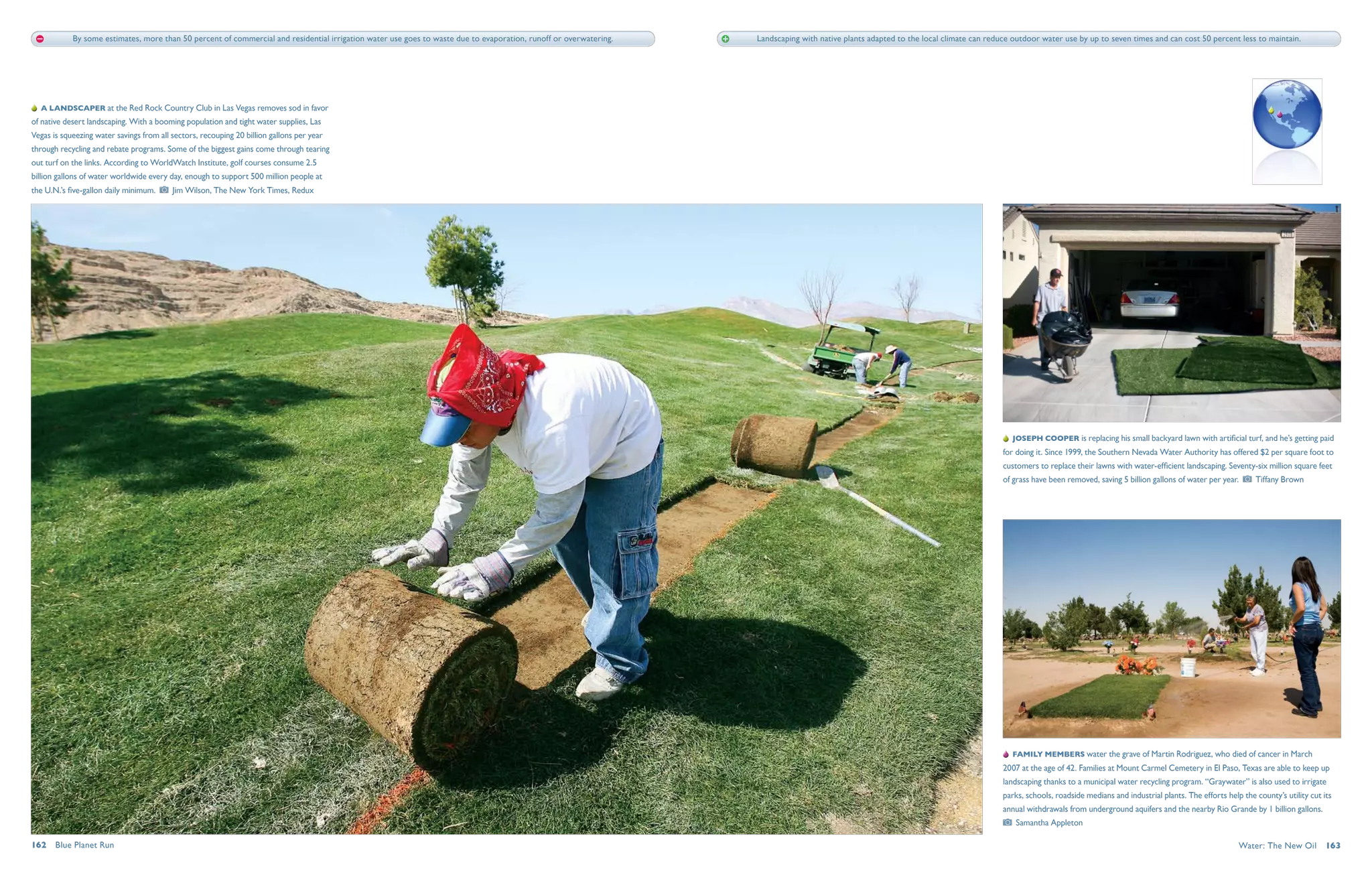 By some estimates, more than 50 percent of commercial and residential irrigation water use goes to waste due to evaporation, runoff or overwatering.   Landscaping with native plants adapted to the local climate can reduce outdoor water use by up to seven times and can cost 50 percent less to maintain.




   A landscaper at the Red Rock Country Club in Las Vegas removes sod in favor
of native desert landscaping. With a booming population and tight water supplies, Las
Vegas is squeezing water savings from all sectors, recouping 20 billion gallons per year
through recycling and rebate programs. Some of the biggest gains come through tearing
out turf on the links. According to WorldWatch Institute, golf courses consume 2.5
billion gallons of water worldwide every day, enough to support 500 million people at
the U.N.’s five-gallon daily minimum.     Jim Wilson, The New York Times, Redux




                                                                                                                                                                                                                                          Joseph Cooper is replacing his small backyard lawn with artificial turf, and he’s getting paid
                                                                                                                                                                                                                                       for doing it. Since 1999, the Southern Nevada Water Authority has offered $2 per square foot to
                                                                                                                                                                                                                                       customers to replace their lawns with water-efficient landscaping. Seventy-six million square feet
                                                                                                                                                                                                                                       of grass have been removed, saving 5 billion gallons of water per year.      Tiffany Brown




                                                                                                                                                                                                                                          Family members water the grave of Martin Rodriguez, who died of cancer in March
                                                                                                                                                                                                                                       2007 at the age of 42. Families at Mount Carmel Cemetery in El Paso, Texas are able to keep up
                                                                                                                                                                                                                                       landscaping thanks to a municipal water recycling program. “Graywater” is also used to irrigate
                                                                                                                                                                                                                                       parks, schools, roadside medians and industrial plants. The efforts help the county’s utility cut its
                                                                                                                                                                                                                                       annual withdrawals from underground aquifers and the nearby Rio Grande by 1 billion gallons. 
                                                                                                                                                                                                                                          Samantha Appleton

162  Blue Planet Run                                                                                                                                                                                                                                                                                           Water: The New Oil  163
 