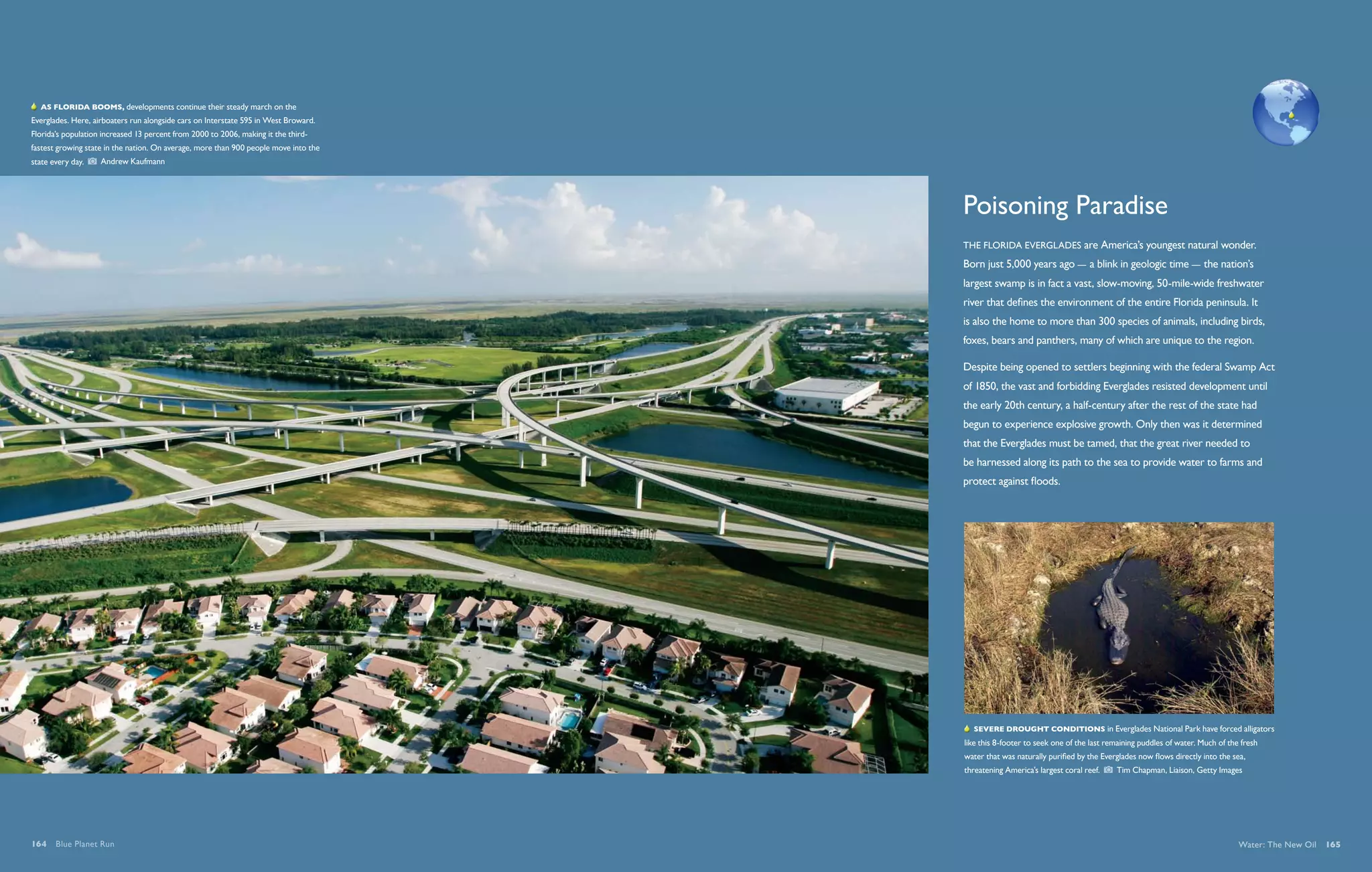   As Florida booms, developments continue their steady march on the
Everglades. Here, airboaters run alongside cars on Interstate 595 in West Broward.
Florida’s population increased 13 percent from 2000 to 2006, making it the third-
fastest growing state in the nation. On average, more than 900 people move into the
state every day.    Andrew Kaufmann




                                                                                      Poisoning Paradise
                                                                                      The Florida Everglades are America’s youngest natural wonder.
                                                                                      Born just 5,000 years ago — a blink in geologic time — the nation’s
                                                                                      largest swamp is in fact a vast, slow-moving, 50-mile-wide freshwater
                                                                                      river that defines the environment of the entire Florida peninsula. It
                                                                                      is also the home to more than 300 species of animals, including birds,
                                                                                      foxes, bears and panthers, many of which are unique to the region.

                                                                                      Despite being opened to settlers beginning with the federal Swamp Act
                                                                                      of 1850, the vast and forbidding Everglades resisted development until
                                                                                      the early 20th century, a half-century after the rest of the state had
                                                                                      begun to experience explosive growth. Only then was it determined
                                                                                      that the Everglades must be tamed, that the great river needed to
                                                                                      be harnessed along its path to the sea to provide water to farms and
                                                                                      protect against floods.




                                                                                         Severe drought conditions in Everglades National Park have forced alligators
                                                                                      like this 8-footer to seek one of the last remaining puddles of water. Much of the fresh
                                                                                      water that was naturally purified by the Everglades now flows directly into the sea,
                                                                                      threatening America’s largest coral reef.    Tim Chapman, Liaison, Getty Images




164  Blue Planet Run                                                                                                                                                    Water: The New Oil  165
 