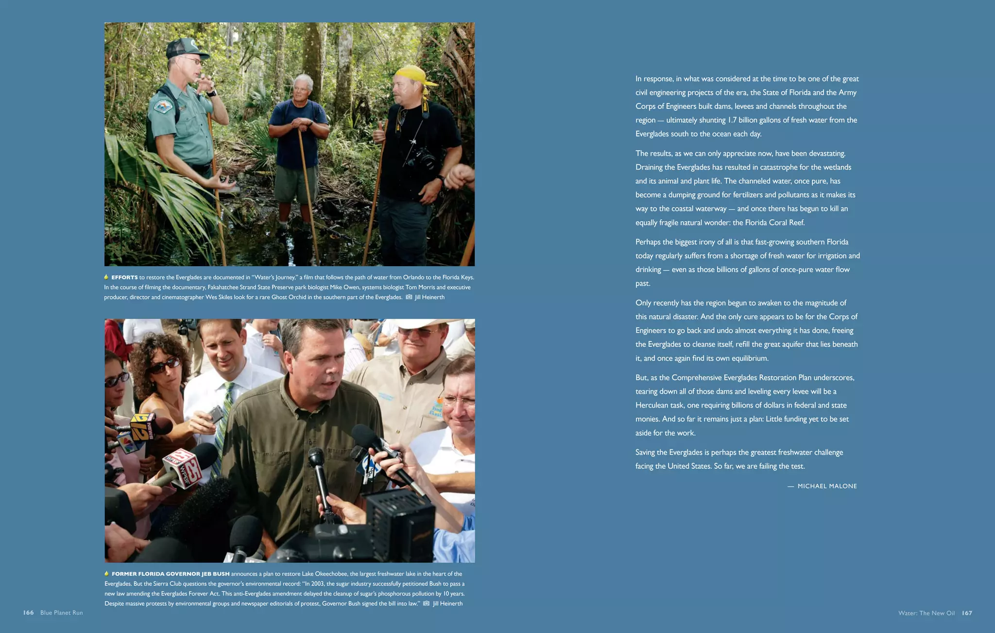 In response, in what was considered at the time to be one of the great
                                                                                                                                                                             civil engineering projects of the era, the State of Florida and the Army
                                                                                                                                                                             Corps of Engineers built dams, levees and channels throughout the
                                                                                                                                                                             region — ultimately shunting 1.7 billion gallons of fresh water from the
                                                                                                                                                                             Everglades south to the ocean each day.

                                                                                                                                                                             The results, as we can only appreciate now, have been devastating.
                                                                                                                                                                             Draining the Everglades has resulted in catastrophe for the wetlands
                                                                                                                                                                             and its animal and plant life. The channeled water, once pure, has
                                                                                                                                                                             become a dumping ground for fertilizers and pollutants as it makes its
                                                                                                                                                                             way to the coastal waterway — and once there has begun to kill an
                                                                          As Florida booms, developments continue their steady march on the
                                                                      Everglades. Here, airboaters run alongside cars on Interstate 595 in West Broward.                     equally fragile natural wonder: the Florida Coral Reef.
                                                                      Florida’s population increased 13 percent from 2000 to 2006, making it the third-
                                                                      fastest growing state in the nation. On average, more than 900 people move into the                    Perhaps the biggest irony of all is that fast-growing southern Florida
                                                                      state every day.     Andrew Kaufmann                                                                   today regularly suffers from a shortage of fresh water for irrigation and
                                                                                                                                                                             drinking — even as those billions of gallons of once-pure water flow
                          Efforts to restore the Everglades are documented in “Water’s Journey,” a film that follows the path of water from Orlando to the Florida Keys.
                       In the course of filming the documentary, Fakahatchee Strand State Preserve park biologist Mike Owen, systems biologist Tom Morris and executive
                                                                                                                                                                             past.
                       producer, director and cinematographer Wes Skiles look for a rare Ghost Orchid in the southern part of the Everglades.       Jill Heinerth
                                                                                                                                                                             Only recently has the region begun to awaken to the magnitude of
                                                                                                                                                                             this natural disaster. And the only cure appears to be for the Corps of
                                                                                                                                                                             Engineers to go back and undo almost everything it has done, freeing
                                                                                                                                                                             the Everglades to cleanse itself, refill the great aquifer that lies beneath
                                                                                                                                                                             it, and once again find its own equilibrium.

                                                                                                                                                                             But, as the Comprehensive Everglades Restoration Plan underscores,
                                                                                                                                                                             tearing down all of those dams and leveling every levee will be a
                                                                                                                                                                             Herculean task, one requiring billions of dollars in federal and state
                                                                                                                                                                             monies. And so far it remains just a plan: Little funding yet to be set
                                                                                                                                                                             aside for the work.

                                                                                                                                                                             Saving the Everglades is perhaps the greatest freshwater challenge
                                                                                                                                                                             facing the United States. So far, we are failing the test.

                                                                                                                                                                                                                                 —  Michael Malone




                          Former florida Governor Jeb Bush announces a plan to restore Lake Okeechobee, the largest freshwater lake in the heart of the
                       Everglades. But the Sierra Club questions the governor’s environmental record: “In 2003, the sugar industry successfully petitioned Bush to pass a
                       new law amending the Everglades Forever Act. This anti-Everglades amendment delayed the cleanup of sugar’s phosphorous pollution by 10 years.
                       Despite massive protests by environmental groups and newspaper editorials of protest, Governor Bush signed the bill into law.”        Jill Heinerth
166  Blue Planet Run                                                                                                                                                                                                                                        Water: The New Oil  167
 