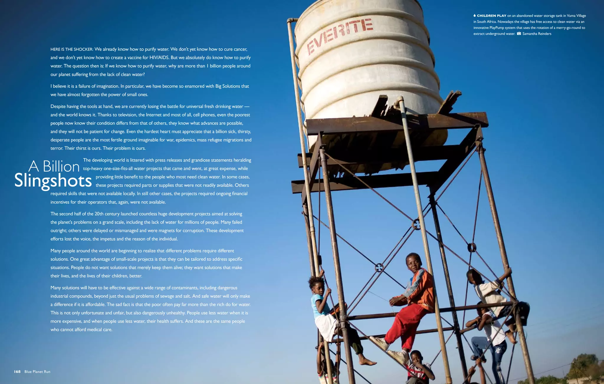   Children play on an abandoned water storage tank in Vuma Village
                                                                                                                                        in South Africa. Nowadays the village has free access to clean water via an
                                                                                                                                        innovative PlayPump system that uses the rotation of a merry-go-round to
                                                                                                                                        extract underground water.       Samantha Reinders



                       Here is the shocker: We already know how to purify water. We don’t yet know how to cure cancer,
                       and we don’t yet know how to create a vaccine for HIV/AIDS. But we absolutely do know how to purify
                       water. The question then is: If we know how to purify water, why are more than 1 billion people around
                       our planet suffering from the lack of clean water?

                       I believe it is a failure of imagination. In particular, we have become so enamored with Big Solutions that
                       we have almost forgotten the power of small ones.

                       Despite having the tools at hand, we are currently losing the battle for universal fresh drinking water —
                       and the world knows it. Thanks to television, the Internet and most of all, cell phones, even the poorest
                       people now know their condition differs from that of others, they know what advances are possible,
                       and they will not be patient for change. Even the hardest heart must appreciate that a billion sick, thirsty,
                       desperate people are the most fertile ground imaginable for war, epidemics, mass refugee migrations and
                       terror. Their thirst is ours. Their problem is ours.

                                         The developing world is littered with press releases and grandiose statements heralding
                                         top-heavy one-size-fits-all water projects that came and went, at great expense, while
                                                 providing little benefit to the people who most need clean water. In some cases,
                                                 these projects required parts or supplies that were not readily available. Others
                       required skills that were not available locally. In still other cases, the projects required ongoing financial
                       incentives for their operators that, again, were not available.

                       The second half of the 20th century launched countless huge development projects aimed at solving
                       the planet’s problems on a grand scale, including the lack of water for millions of people. Many failed
                       outright; others were delayed or mismanaged and were magnets for corruption. These development
                       efforts lost the voice, the impetus and the reason of the individual.

                       Many people around the world are beginning to realize that different problems require different
                       solutions. One great advantage of small-scale projects is that they can be tailored to address specific
                       situations. People do not want solutions that merely keep them alive; they want solutions that make
                       their lives, and the lives of their children, better.

                       Many solutions will have to be effective against a wide range of contaminants, including dangerous
                       industrial compounds, beyond just the usual problems of sewage and salt. And safe water will only make
                       a difference if it is affordable. The sad fact is that the poor often pay far more than the rich do for water.
                       This is not only unfortunate and unfair, but also dangerously unhealthy. People use less water when it is
                       more expensive, and when people use less water, their health suffers. And these are the same people
                       who cannot afford medical care.




168  Blue Planet Run
 