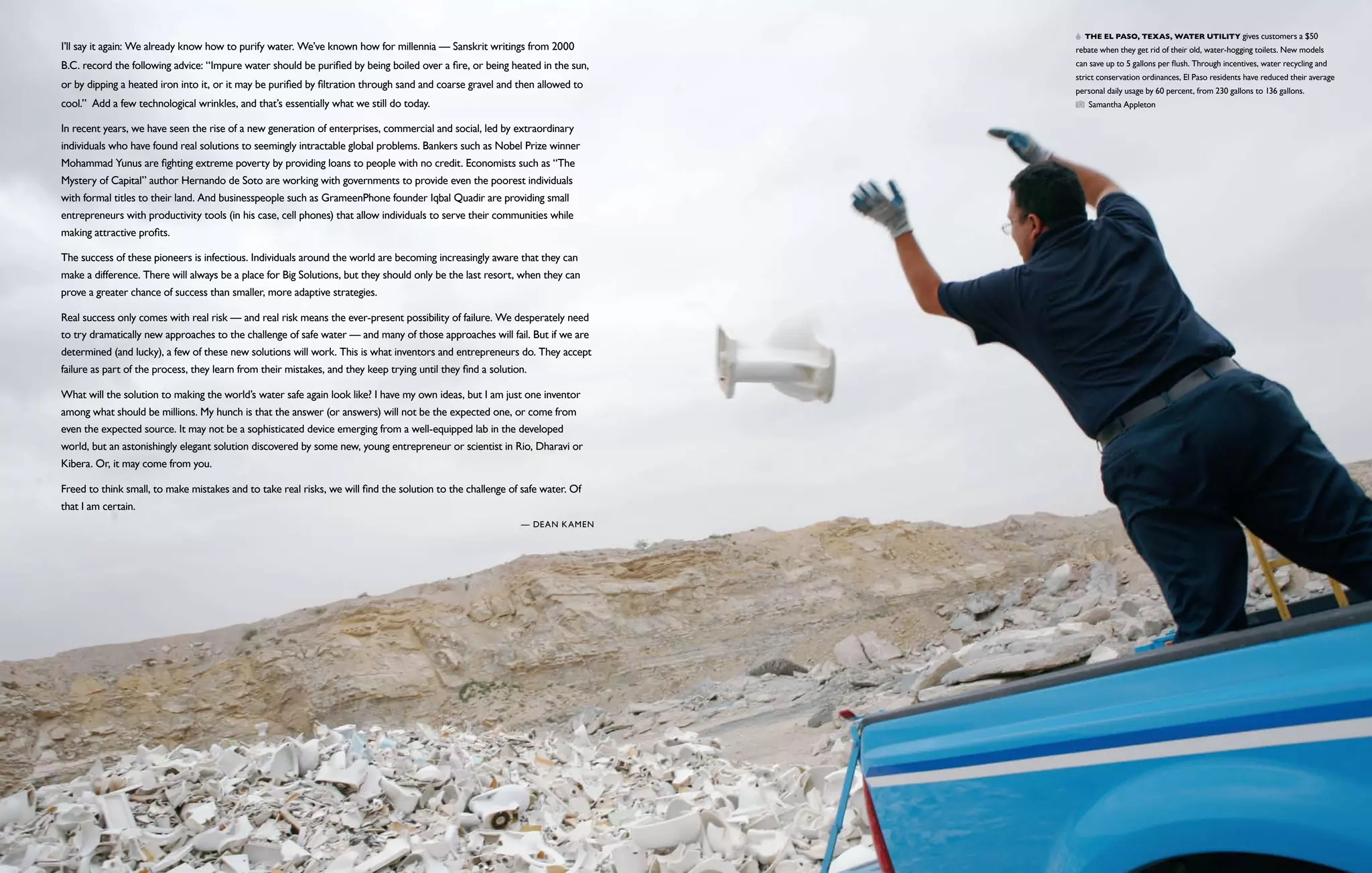   The El Paso, Texas, water utility gives customers a $50
I’ll say it again: We already know how to purify water. We’ve known how for millennia — Sanskrit writings from 2000           rebate when they get rid of their old, water-hogging toilets. New models
B.C. record the following advice: “Impure water should be purified by being boiled over a fire, or being heated in the sun,   can save up to 5 gallons per flush. Through incentives, water recycling and
                                                                                                                              strict conservation ordinances, El Paso residents have reduced their average
or by dipping a heated iron into it, or it may be purified by filtration through sand and coarse gravel and then allowed to
                                                                                                                              personal daily usage by 60 percent, from 230 gallons to 136 gallons.
cool.”  Add a few technological wrinkles, and that’s essentially what we still do today.                                         Samantha Appleton

In recent years, we have seen the rise of a new generation of enterprises, commercial and social, led by extraordinary
individuals who have found real solutions to seemingly intractable global problems. Bankers such as Nobel Prize winner
Mohammad Yunus are fighting extreme poverty by providing loans to people with no credit. Economists such as “The
Mystery of Capital” author Hernando de Soto are working with governments to provide even the poorest individuals
with formal titles to their land. And businesspeople such as GrameenPhone founder Iqbal Quadir are providing small
entrepreneurs with productivity tools (in his case, cell phones) that allow individuals to serve their communities while
making attractive profits.

The success of these pioneers is infectious. Individuals around the world are becoming increasingly aware that they can
make a difference. There will always be a place for Big Solutions, but they should only be the last resort, when they can
prove a greater chance of success than smaller, more adaptive strategies.

Real success only comes with real risk — and real risk means the ever-present possibility of failure. We desperately need
to try dramatically new approaches to the challenge of safe water — and many of those approaches will fail. But if we are
determined (and lucky), a few of these new solutions will work. This is what inventors and entrepreneurs do. They accept
failure as part of the process, they learn from their mistakes, and they keep trying until they find a solution.

What will the solution to making the world’s water safe again look like? I have my own ideas, but I am just one inventor
among what should be millions. My hunch is that the answer (or answers) will not be the expected one, or come from
even the expected source. It may not be a sophisticated device emerging from a well-equipped lab in the developed
world, but an astonishingly elegant solution discovered by some new, young entrepreneur or scientist in Rio, Dharavi or
Kibera. Or, it may come from you.

Freed to think small, to make mistakes and to take real risks, we will find the solution to the challenge of safe water. Of
that I am certain. 
                                                                                                              — Dean Kamen
 