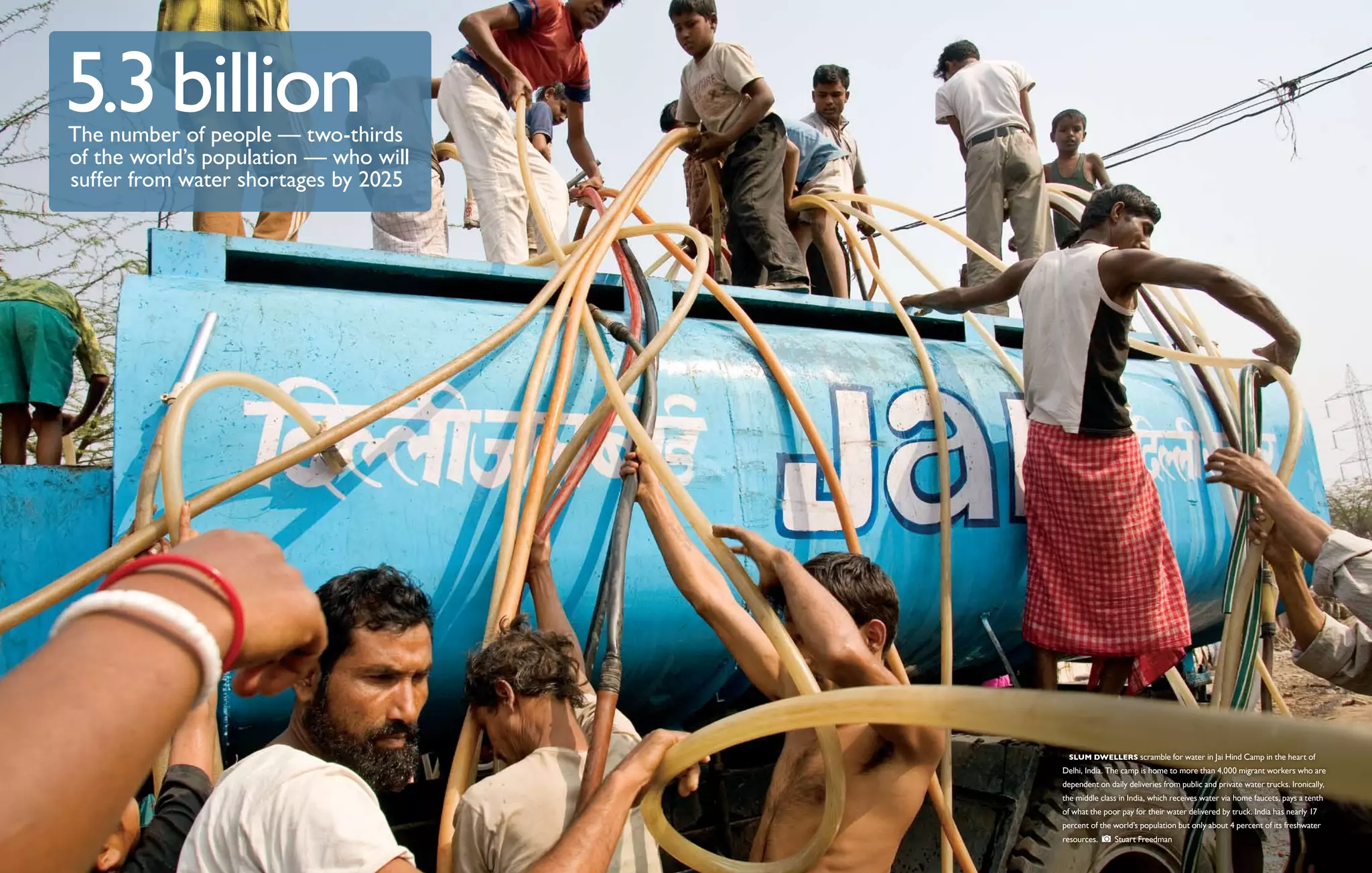 5.3 billion
The number of people ­ two-thirds
                       —
of the world’s population ­ who will
                          —
suffer from water shortages by 2025




                                         Slum dwellers scramble for water in Jai Hind Camp in the heart of
                                       Delhi, India. The camp is home to more than 4,000 migrant workers who are
                                       dependent on daily deliveries from public and private water trucks. Ironically,
                                       the middle class in India, which receives water via home faucets, pays a tenth
                                       of what the poor pay for their water delivered by truck. India has nearly 17
                                       percent of the world’s population but only about 4 percent of its freshwater
                                       resources.     Stuart Freedman
 