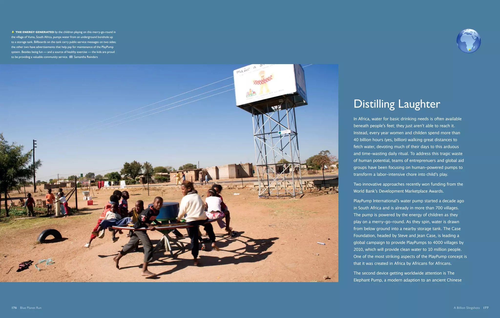   The energy generated by the children playing on this merry-go-round in
the village of Vuma, South Africa, pumps water from an underground borehole up
to a storage tank. Billboards on the tank carry public-service messages on two sides;
the other two have advertisements that help pay for maintenance of the PlayPump
system. Besides being fun — and a source of healthy exercise — the kids are proud
to be providing a valuable community service.     Samantha Reinders




                                                                                        Distilling Laughter
                                                                                        In Africa, water for basic drinking needs is often available
                                                                                        beneath people’s feet; they just aren’t able to reach it.
                                                                                        Instead, every year women and childen spend more than
                                                                                        40 billion hours (yes, billion) walking great distances to
                                                                                        fetch water, devoting much of their days to this arduous
                                                                                        and time-wasting daily ritual. To address this tragic waste
                                                                                        of human potential, teams of entreprenuers and global aid
                                                                                        groups have been focusing on human-powered pumps to
                                                                                        transform a labor-intensive chore into child’s play.

                                                                                        Two innovative approaches recently won funding from the
                                                                                        World Bank’s Development Marketplace Awards.

                                                                                        PlayPump International’s water pump started a decade ago
                                                                                        in South Africa and is already in more than 700 villages.
                                                                                        The pump is powered by the energy of children as they
                                                                                        play on a merry-go-round. As they spin, water is drawn
                                                                                        from below ground into a nearby storage tank. The Case
                                                                                        Foundation, headed by Steve and Jean Case, is leading a
                                                                                        global campaign to provide PlayPumps to 4000 villages by
                                                                                        2010, which will provide clean water to 10 million people.
                                                                                        One of the most striking aspects of the PlayPump concept is
                                                                                        that it was created in Africa by Africans for Africans.

                                                                                        The second device getting worldwide attention is The
                                                                                        Elephant Pump, a modern adaption to an ancient Chinese




176  Blue Planet Run                                                                                                                              A Billion Slingshots  177
 